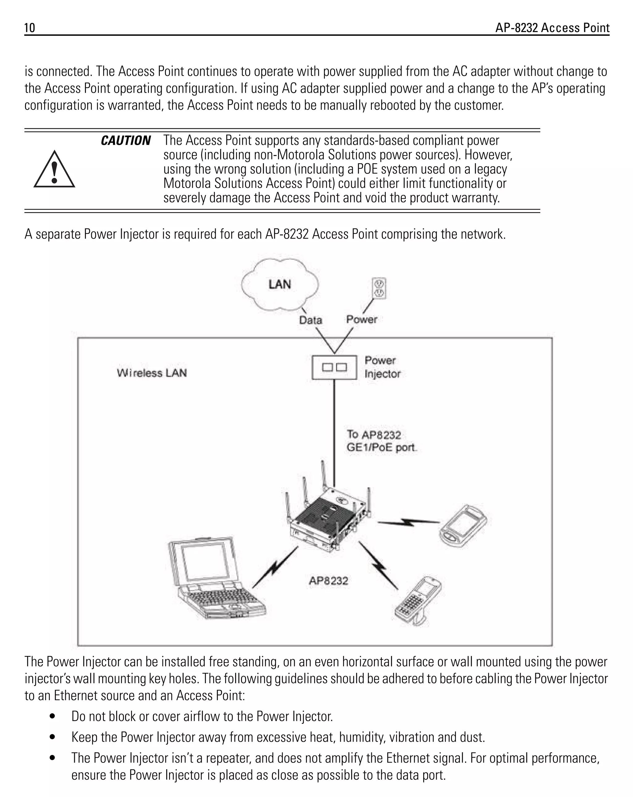 10

AP-8232 Access Point

is connected. The Access Point continues to operate with power supplied from the AC adapter without change to
the Access Point operating configuration. If using AC adapter supplied power and a change to the AP’s operating
configuration is warranted, the Access Point needs to be manually rebooted by the customer.
CAUTION

!

The Access Point supports any standards-based compliant power
source (including non-Motorola Solutions power sources). However,
using the wrong solution (including a POE system used on a legacy
Motorola Solutions Access Point) could either limit functionality or
severely damage the Access Point and void the product warranty.

A separate Power Injector is required for each AP-8232 Access Point comprising the network.

The Power Injector can be installed free standing, on an even horizontal surface or wall mounted using the power
injector’s wall mounting key holes. The following guidelines should be adhered to before cabling the Power Injector
to an Ethernet source and an Access Point:
• Do not block or cover airflow to the Power Injector.
• Keep the Power Injector away from excessive heat, humidity, vibration and dust.
• The Power Injector isn’t a repeater, and does not amplify the Ethernet signal. For optimal performance,
ensure the Power Injector is placed as close as possible to the data port.

 