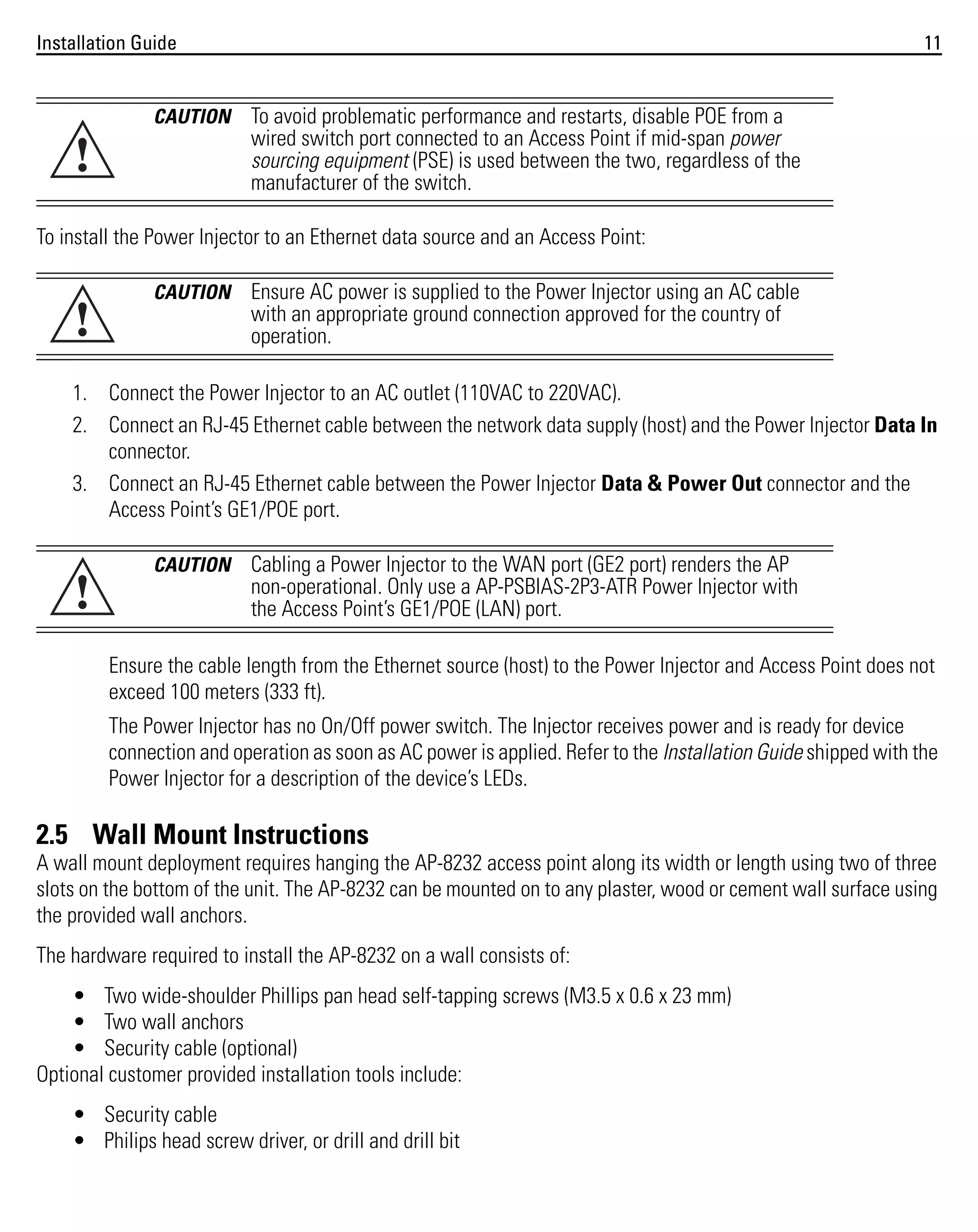 Installation Guide

!

CAUTION

11

To avoid problematic performance and restarts, disable POE from a
wired switch port connected to an Access Point if mid-span power
sourcing equipment (PSE) is used between the two, regardless of the
manufacturer of the switch.

To install the Power Injector to an Ethernet data source and an Access Point:

!

CAUTION

Ensure AC power is supplied to the Power Injector using an AC cable
with an appropriate ground connection approved for the country of
operation.

1. Connect the Power Injector to an AC outlet (110VAC to 220VAC).
2. Connect an RJ-45 Ethernet cable between the network data supply (host) and the Power Injector Data In
connector.
3. Connect an RJ-45 Ethernet cable between the Power Injector Data & Power Out connector and the
Access Point’s GE1/POE port.

!

CAUTION

Cabling a Power Injector to the WAN port (GE2 port) renders the AP
non-operational. Only use a AP-PSBIAS-2P3-ATR Power Injector with
the Access Point’s GE1/POE (LAN) port.

Ensure the cable length from the Ethernet source (host) to the Power Injector and Access Point does not
exceed 100 meters (333 ft).
The Power Injector has no On/Off power switch. The Injector receives power and is ready for device
connection and operation as soon as AC power is applied. Refer to the Installation Guide shipped with the
Power Injector for a description of the device’s LEDs.

2.5 Wall Mount Instructions
A wall mount deployment requires hanging the AP-8232 access point along its width or length using two of three
slots on the bottom of the unit. The AP-8232 can be mounted on to any plaster, wood or cement wall surface using
the provided wall anchors.
The hardware required to install the AP-8232 on a wall consists of:
• Two wide-shoulder Phillips pan head self-tapping screws (M3.5 x 0.6 x 23 mm)
• Two wall anchors
• Security cable (optional)
Optional customer provided installation tools include:
• Security cable
• Philips head screw driver, or drill and drill bit

 