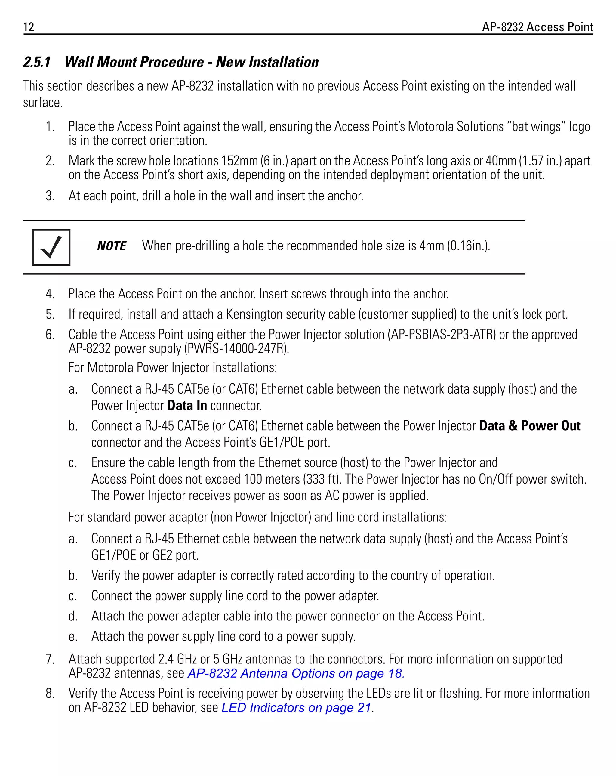 12

AP-8232 Access Point

2.5.1 Wall Mount Procedure - New Installation
This section describes a new AP-8232 installation with no previous Access Point existing on the intended wall
surface.
1. Place the Access Point against the wall, ensuring the Access Point’s Motorola Solutions “bat wings” logo
is in the correct orientation.
2. Mark the screw hole locations 152mm (6 in.) apart on the Access Point’s long axis or 40mm (1.57 in.) apart
on the Access Point’s short axis, depending on the intended deployment orientation of the unit.
3. At each point, drill a hole in the wall and insert the anchor.

NOTE

When pre-drilling a hole the recommended hole size is 4mm (0.16in.).

4. Place the Access Point on the anchor. Insert screws through into the anchor.
5. If required, install and attach a Kensington security cable (customer supplied) to the unit’s lock port.
6. Cable the Access Point using either the Power Injector solution (AP-PSBIAS-2P3-ATR) or the approved
AP-8232 power supply (PWRS-14000-247R).
For Motorola Power Injector installations:
a. Connect a RJ-45 CAT5e (or CAT6) Ethernet cable between the network data supply (host) and the
Power Injector Data In connector.
b. Connect a RJ-45 CAT5e (or CAT6) Ethernet cable between the Power Injector Data & Power Out
connector and the Access Point’s GE1/POE port.
c. Ensure the cable length from the Ethernet source (host) to the Power Injector and
Access Point does not exceed 100 meters (333 ft). The Power Injector has no On/Off power switch.
The Power Injector receives power as soon as AC power is applied.
For standard power adapter (non Power Injector) and line cord installations:
a. Connect a RJ-45 Ethernet cable between the network data supply (host) and the Access Point’s
GE1/POE or GE2 port.
b. Verify the power adapter is correctly rated according to the country of operation.
c. Connect the power supply line cord to the power adapter.
d. Attach the power adapter cable into the power connector on the Access Point.
e. Attach the power supply line cord to a power supply.
7. Attach supported 2.4 GHz or 5 GHz antennas to the connectors. For more information on supported
AP-8232 antennas, see AP-8232 Antenna Options on page 18.
8. Verify the Access Point is receiving power by observing the LEDs are lit or flashing. For more information
on AP-8232 LED behavior, see LED Indicators on page 21.

 