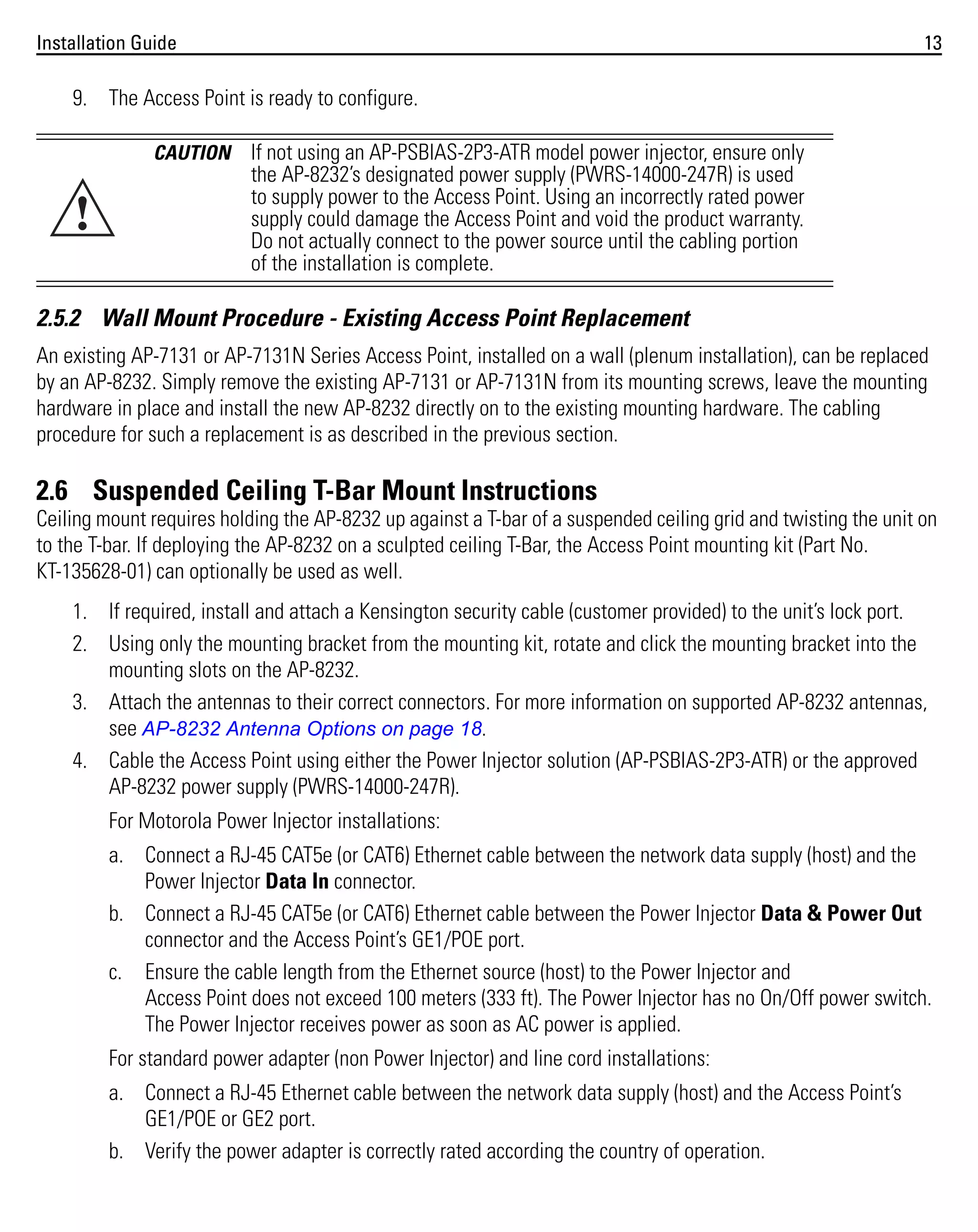 Installation Guide

13

9. The Access Point is ready to configure.
CAUTION

!

If not using an AP-PSBIAS-2P3-ATR model power injector, ensure only
the AP-8232’s designated power supply (PWRS-14000-247R) is used
to supply power to the Access Point. Using an incorrectly rated power
supply could damage the Access Point and void the product warranty.
Do not actually connect to the power source until the cabling portion
of the installation is complete.

2.5.2 Wall Mount Procedure - Existing Access Point Replacement
An existing AP-7131 or AP-7131N Series Access Point, installed on a wall (plenum installation), can be replaced
by an AP-8232. Simply remove the existing AP-7131 or AP-7131N from its mounting screws, leave the mounting
hardware in place and install the new AP-8232 directly on to the existing mounting hardware. The cabling
procedure for such a replacement is as described in the previous section.

2.6 Suspended Ceiling T-Bar Mount Instructions
Ceiling mount requires holding the AP-8232 up against a T-bar of a suspended ceiling grid and twisting the unit on
to the T-bar. If deploying the AP-8232 on a sculpted ceiling T-Bar, the Access Point mounting kit (Part No.
KT-135628-01) can optionally be used as well.
1. If required, install and attach a Kensington security cable (customer provided) to the unit’s lock port.
2. Using only the mounting bracket from the mounting kit, rotate and click the mounting bracket into the
mounting slots on the AP-8232.
3. Attach the antennas to their correct connectors. For more information on supported AP-8232 antennas,
see AP-8232 Antenna Options on page 18.
4. Cable the Access Point using either the Power Injector solution (AP-PSBIAS-2P3-ATR) or the approved
AP-8232 power supply (PWRS-14000-247R).
For Motorola Power Injector installations:
a. Connect a RJ-45 CAT5e (or CAT6) Ethernet cable between the network data supply (host) and the
Power Injector Data In connector.
b. Connect a RJ-45 CAT5e (or CAT6) Ethernet cable between the Power Injector Data & Power Out
connector and the Access Point’s GE1/POE port.
c. Ensure the cable length from the Ethernet source (host) to the Power Injector and
Access Point does not exceed 100 meters (333 ft). The Power Injector has no On/Off power switch.
The Power Injector receives power as soon as AC power is applied.
For standard power adapter (non Power Injector) and line cord installations:
a. Connect a RJ-45 Ethernet cable between the network data supply (host) and the Access Point’s
GE1/POE or GE2 port.
b. Verify the power adapter is correctly rated according the country of operation.

 