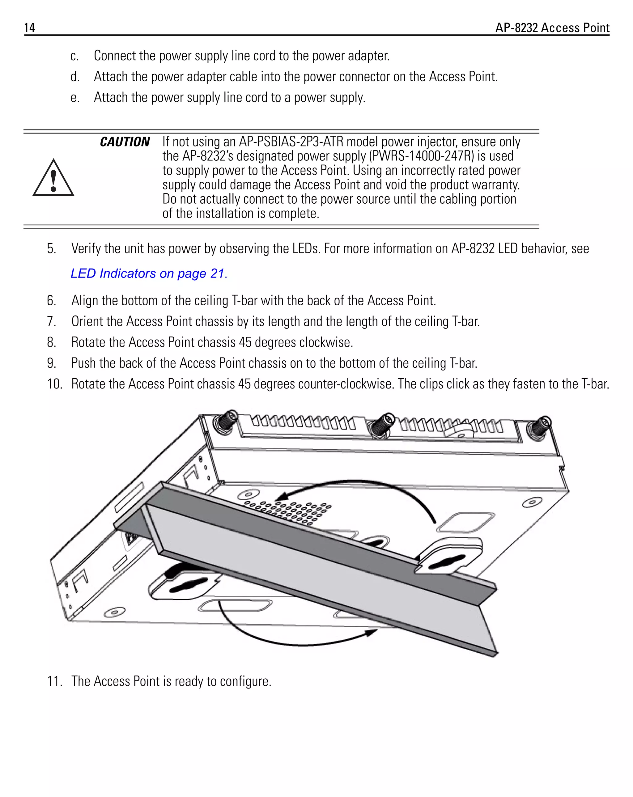 14

AP-8232 Access Point

c. Connect the power supply line cord to the power adapter.
d. Attach the power adapter cable into the power connector on the Access Point.
e. Attach the power supply line cord to a power supply.
CAUTION

!
5.

If not using an AP-PSBIAS-2P3-ATR model power injector, ensure only
the AP-8232’s designated power supply (PWRS-14000-247R) is used
to supply power to the Access Point. Using an incorrectly rated power
supply could damage the Access Point and void the product warranty.
Do not actually connect to the power source until the cabling portion
of the installation is complete.

Verify the unit has power by observing the LEDs. For more information on AP-8232 LED behavior, see
LED Indicators on page 21.

6.
7.
8.
9.
10.

Align the bottom of the ceiling T-bar with the back of the Access Point.
Orient the Access Point chassis by its length and the length of the ceiling T-bar.
Rotate the Access Point chassis 45 degrees clockwise.
Push the back of the Access Point chassis on to the bottom of the ceiling T-bar.
Rotate the Access Point chassis 45 degrees counter-clockwise. The clips click as they fasten to the T-bar.

11. The Access Point is ready to configure.

 