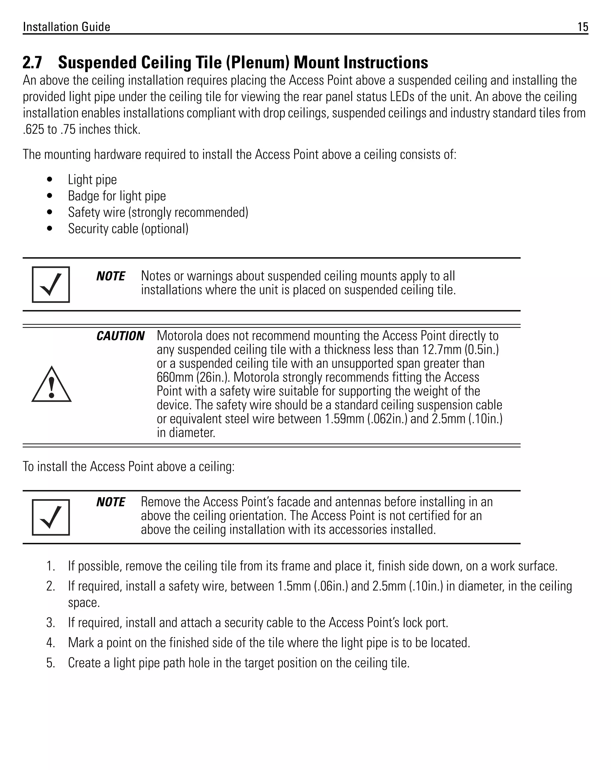 Installation Guide

15

2.7 Suspended Ceiling Tile (Plenum) Mount Instructions
An above the ceiling installation requires placing the Access Point above a suspended ceiling and installing the
provided light pipe under the ceiling tile for viewing the rear panel status LEDs of the unit. An above the ceiling
installation enables installations compliant with drop ceilings, suspended ceilings and industry standard tiles from
.625 to .75 inches thick.
The mounting hardware required to install the Access Point above a ceiling consists of:
•
•
•
•

Light pipe
Badge for light pipe
Safety wire (strongly recommended)
Security cable (optional)

NOTE

Notes or warnings about suspended ceiling mounts apply to all
installations where the unit is placed on suspended ceiling tile.

CAUTION

!

Motorola does not recommend mounting the Access Point directly to
any suspended ceiling tile with a thickness less than 12.7mm (0.5in.)
or a suspended ceiling tile with an unsupported span greater than
660mm (26in.). Motorola strongly recommends fitting the Access
Point with a safety wire suitable for supporting the weight of the
device. The safety wire should be a standard ceiling suspension cable
or equivalent steel wire between 1.59mm (.062in.) and 2.5mm (.10in.)
in diameter.

To install the Access Point above a ceiling:
NOTE

Remove the Access Point’s facade and antennas before installing in an
above the ceiling orientation. The Access Point is not certified for an
above the ceiling installation with its accessories installed.

1. If possible, remove the ceiling tile from its frame and place it, finish side down, on a work surface.
2. If required, install a safety wire, between 1.5mm (.06in.) and 2.5mm (.10in.) in diameter, in the ceiling
space.
3. If required, install and attach a security cable to the Access Point’s lock port.
4. Mark a point on the finished side of the tile where the light pipe is to be located.
5. Create a light pipe path hole in the target position on the ceiling tile.

 