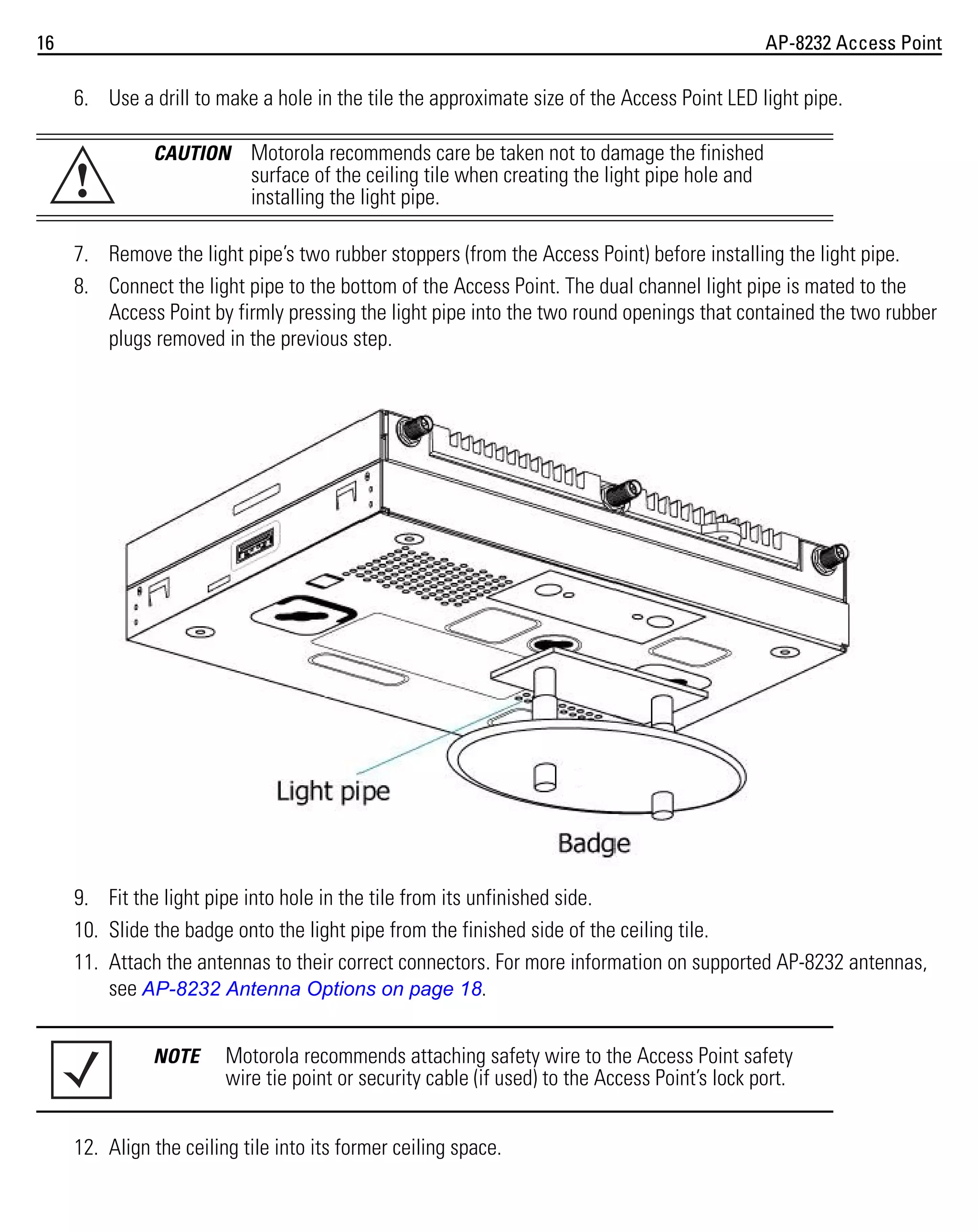 16

AP-8232 Access Point

6. Use a drill to make a hole in the tile the approximate size of the Access Point LED light pipe.

!

CAUTION

Motorola recommends care be taken not to damage the finished
surface of the ceiling tile when creating the light pipe hole and
installing the light pipe.

7. Remove the light pipe’s two rubber stoppers (from the Access Point) before installing the light pipe.
8. Connect the light pipe to the bottom of the Access Point. The dual channel light pipe is mated to the
Access Point by firmly pressing the light pipe into the two round openings that contained the two rubber
plugs removed in the previous step.

9. Fit the light pipe into hole in the tile from its unfinished side.
10. Slide the badge onto the light pipe from the finished side of the ceiling tile.
11. Attach the antennas to their correct connectors. For more information on supported AP-8232 antennas,
see AP-8232 Antenna Options on page 18.
NOTE

Motorola recommends attaching safety wire to the Access Point safety
wire tie point or security cable (if used) to the Access Point’s lock port.

12. Align the ceiling tile into its former ceiling space.

 