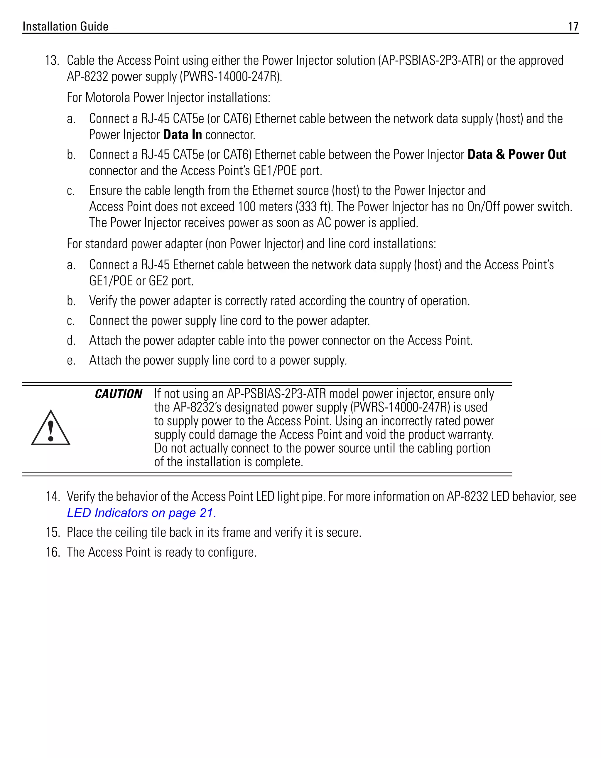 Installation Guide

17

13. Cable the Access Point using either the Power Injector solution (AP-PSBIAS-2P3-ATR) or the approved
AP-8232 power supply (PWRS-14000-247R).
For Motorola Power Injector installations:
a. Connect a RJ-45 CAT5e (or CAT6) Ethernet cable between the network data supply (host) and the
Power Injector Data In connector.
b. Connect a RJ-45 CAT5e (or CAT6) Ethernet cable between the Power Injector Data & Power Out
connector and the Access Point’s GE1/POE port.
c. Ensure the cable length from the Ethernet source (host) to the Power Injector and
Access Point does not exceed 100 meters (333 ft). The Power Injector has no On/Off power switch.
The Power Injector receives power as soon as AC power is applied.
For standard power adapter (non Power Injector) and line cord installations:
a. Connect a RJ-45 Ethernet cable between the network data supply (host) and the Access Point’s
GE1/POE or GE2 port.
b. Verify the power adapter is correctly rated according the country of operation.
c. Connect the power supply line cord to the power adapter.
d. Attach the power adapter cable into the power connector on the Access Point.
e. Attach the power supply line cord to a power supply.
CAUTION

!

If not using an AP-PSBIAS-2P3-ATR model power injector, ensure only
the AP-8232’s designated power supply (PWRS-14000-247R) is used
to supply power to the Access Point. Using an incorrectly rated power
supply could damage the Access Point and void the product warranty.
Do not actually connect to the power source until the cabling portion
of the installation is complete.

14. Verify the behavior of the Access Point LED light pipe. For more information on AP-8232 LED behavior, see
LED Indicators on page 21.
15. Place the ceiling tile back in its frame and verify it is secure.
16. The Access Point is ready to configure.

 