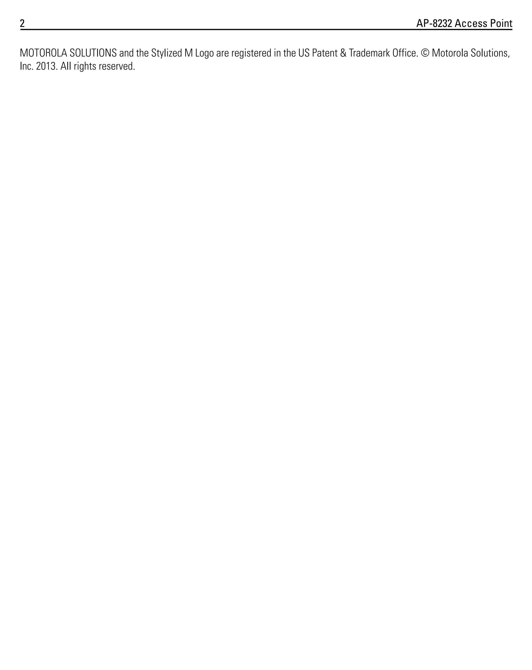 2

AP-8232 Access Point

MOTOROLA SOLUTIONS and the Stylized M Logo are registered in the US Patent & Trademark Office. © Motorola Solutions,
Inc. 2013. All rights reserved.

 