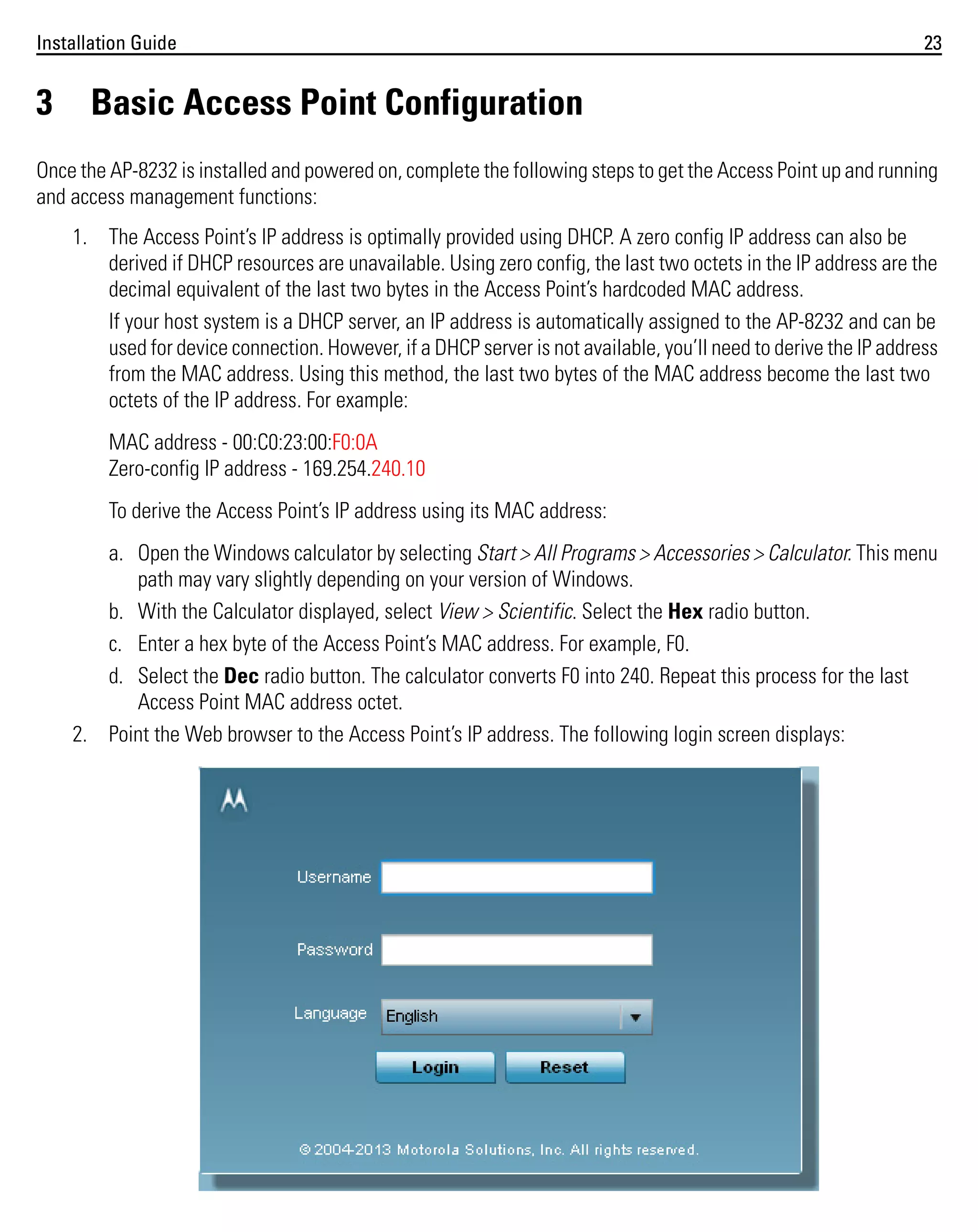 Installation Guide

3

23

Basic Access Point Configuration

Once the AP-8232 is installed and powered on, complete the following steps to get the Access Point up and running
and access management functions:
1. The Access Point’s IP address is optimally provided using DHCP. A zero config IP address can also be
derived if DHCP resources are unavailable. Using zero config, the last two octets in the IP address are the
decimal equivalent of the last two bytes in the Access Point’s hardcoded MAC address.
If your host system is a DHCP server, an IP address is automatically assigned to the AP-8232 and can be
used for device connection. However, if a DHCP server is not available, you’ll need to derive the IP address
from the MAC address. Using this method, the last two bytes of the MAC address become the last two
octets of the IP address. For example:
MAC address - 00:C0:23:00:F0:0A
Zero-config IP address - 169.254.240.10
To derive the Access Point’s IP address using its MAC address:
a. Open the Windows calculator by selecting Start > All Programs > Accessories > Calculator. This menu
path may vary slightly depending on your version of Windows.
b. With the Calculator displayed, select View > Scientific. Select the Hex radio button.
c. Enter a hex byte of the Access Point’s MAC address. For example, F0.
d. Select the Dec radio button. The calculator converts F0 into 240. Repeat this process for the last
Access Point MAC address octet.
2. Point the Web browser to the Access Point’s IP address. The following login screen displays:

 