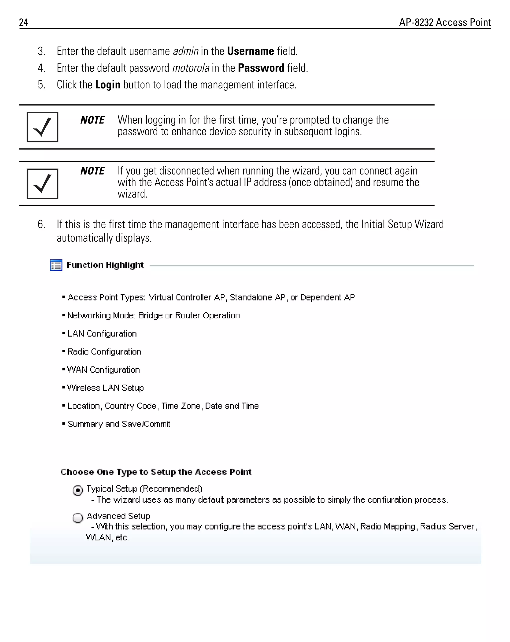 24

AP-8232 Access Point

3. Enter the default username admin in the Username field.
4. Enter the default password motorola in the Password field.
5. Click the Login button to load the management interface.
NOTE

When logging in for the first time, you’re prompted to change the
password to enhance device security in subsequent logins.

NOTE

If you get disconnected when running the wizard, you can connect again
with the Access Point’s actual IP address (once obtained) and resume the
wizard.

6. If this is the first time the management interface has been accessed, the Initial Setup Wizard
automatically displays.

 