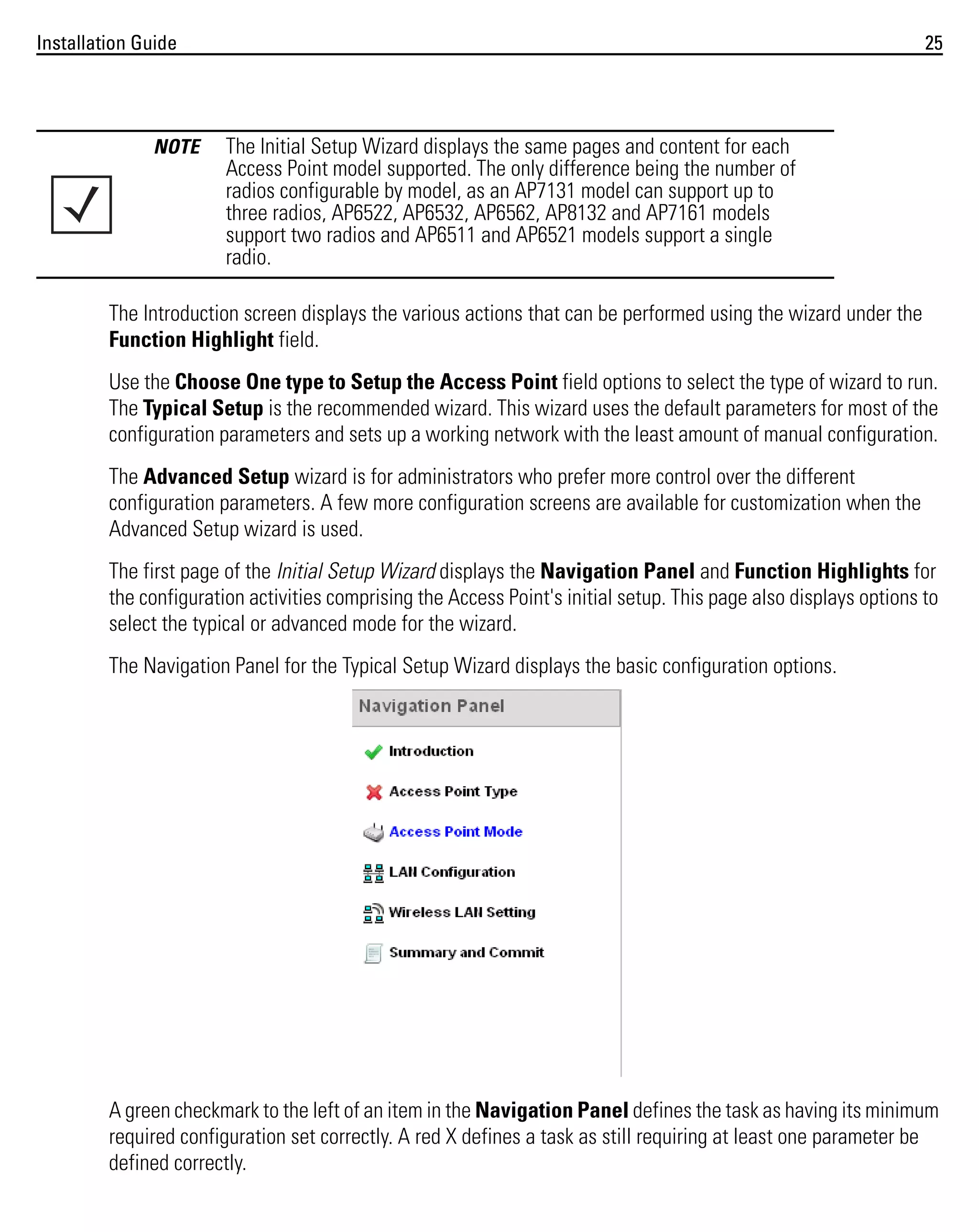 Installation Guide

NOTE

25

The Initial Setup Wizard displays the same pages and content for each
Access Point model supported. The only difference being the number of
radios configurable by model, as an AP7131 model can support up to
three radios, AP6522, AP6532, AP6562, AP8132 and AP7161 models
support two radios and AP6511 and AP6521 models support a single
radio.

The Introduction screen displays the various actions that can be performed using the wizard under the
Function Highlight field.
Use the Choose One type to Setup the Access Point field options to select the type of wizard to run.
The Typical Setup is the recommended wizard. This wizard uses the default parameters for most of the
configuration parameters and sets up a working network with the least amount of manual configuration.
The Advanced Setup wizard is for administrators who prefer more control over the different
configuration parameters. A few more configuration screens are available for customization when the
Advanced Setup wizard is used.
The first page of the Initial Setup Wizard displays the Navigation Panel and Function Highlights for
the configuration activities comprising the Access Point's initial setup. This page also displays options to
select the typical or advanced mode for the wizard.
The Navigation Panel for the Typical Setup Wizard displays the basic configuration options.

A green checkmark to the left of an item in the Navigation Panel defines the task as having its minimum
required configuration set correctly. A red X defines a task as still requiring at least one parameter be
defined correctly.

 