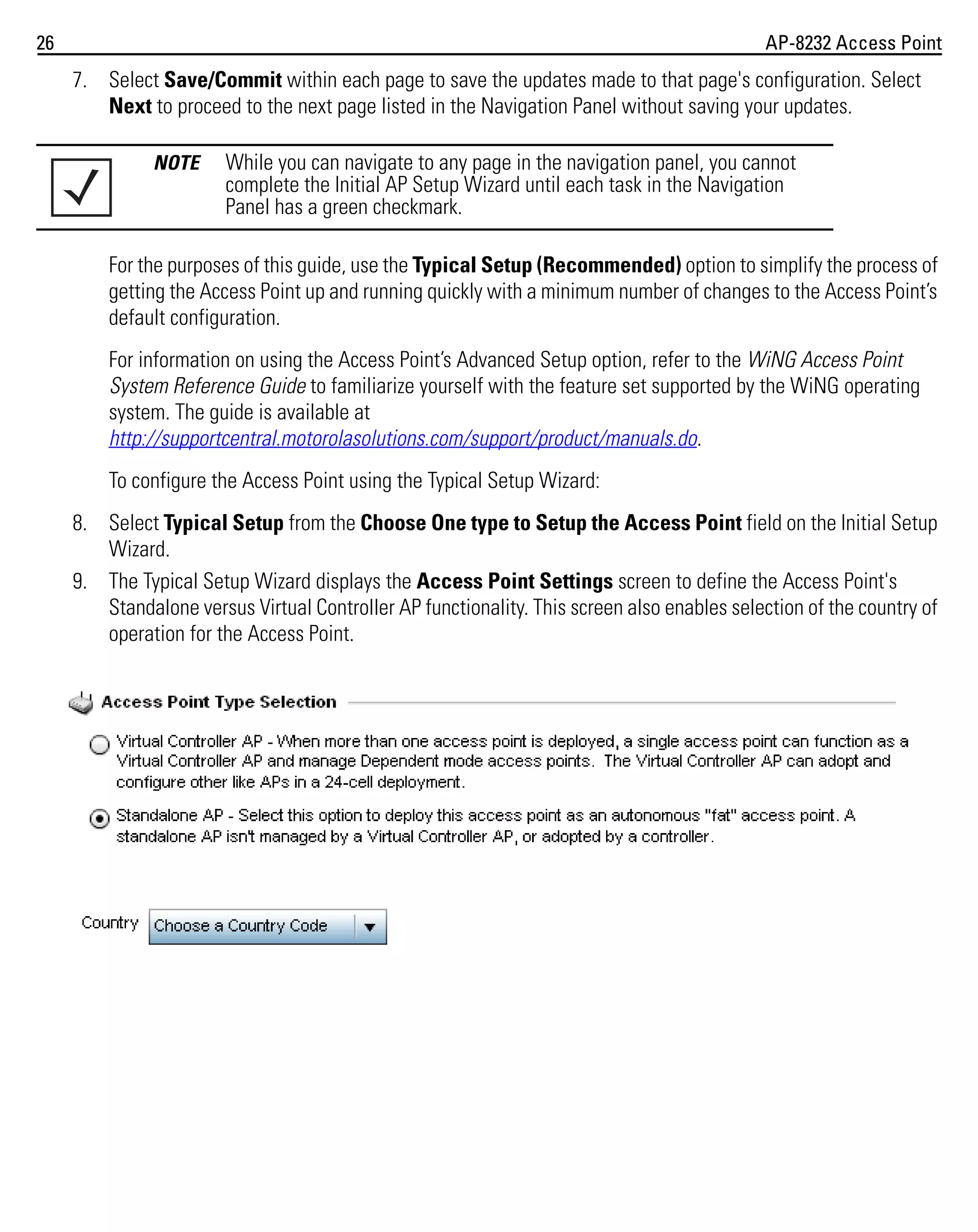 26

AP-8232 Access Point

7. Select Save/Commit within each page to save the updates made to that page's configuration. Select
Next to proceed to the next page listed in the Navigation Panel without saving your updates.
NOTE

While you can navigate to any page in the navigation panel, you cannot
complete the Initial AP Setup Wizard until each task in the Navigation
Panel has a green checkmark.

For the purposes of this guide, use the Typical Setup (Recommended) option to simplify the process of
getting the Access Point up and running quickly with a minimum number of changes to the Access Point’s
default configuration.
For information on using the Access Point’s Advanced Setup option, refer to the WiNG Access Point
System Reference Guide to familiarize yourself with the feature set supported by the WiNG operating
system. The guide is available at
http://supportcentral.motorolasolutions.com/support/product/manuals.do.
To configure the Access Point using the Typical Setup Wizard:
8. Select Typical Setup from the Choose One type to Setup the Access Point field on the Initial Setup
Wizard.
9. The Typical Setup Wizard displays the Access Point Settings screen to define the Access Point's
Standalone versus Virtual Controller AP functionality. This screen also enables selection of the country of
operation for the Access Point.

 