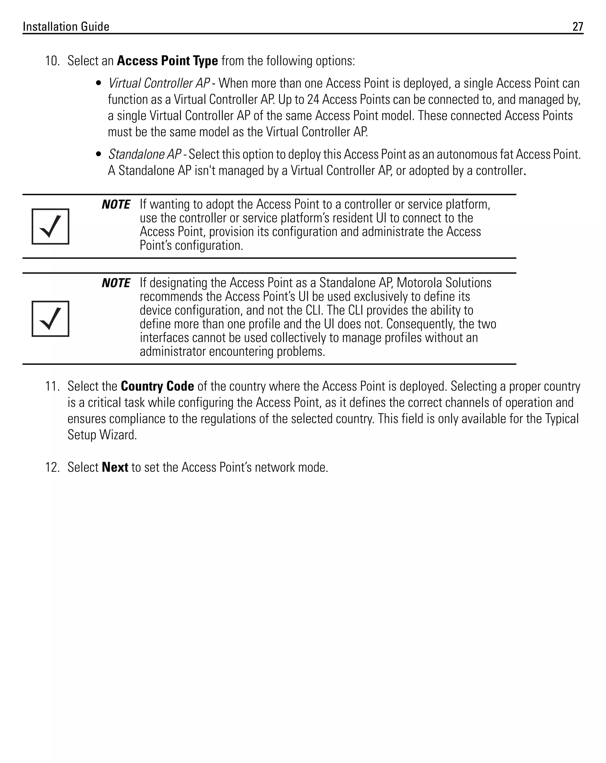 Installation Guide

27

10. Select an Access Point Type from the following options:
• Virtual Controller AP - When more than one Access Point is deployed, a single Access Point can
function as a Virtual Controller AP. Up to 24 Access Points can be connected to, and managed by,
a single Virtual Controller AP of the same Access Point model. These connected Access Points
must be the same model as the Virtual Controller AP.
• Standalone AP - Select this option to deploy this Access Point as an autonomous fat Access Point.
A Standalone AP isn't managed by a Virtual Controller AP, or adopted by a controller.
NOTE If wanting to adopt the Access Point to a controller or service platform,

use the controller or service platform’s resident UI to connect to the
Access Point, provision its configuration and administrate the Access
Point’s configuration.
NOTE If designating the Access Point as a Standalone AP, Motorola Solutions

recommends the Access Point’s UI be used exclusively to define its
device configuration, and not the CLI. The CLI provides the ability to
define more than one profile and the UI does not. Consequently, the two
interfaces cannot be used collectively to manage profiles without an
administrator encountering problems.
11. Select the Country Code of the country where the Access Point is deployed. Selecting a proper country
is a critical task while configuring the Access Point, as it defines the correct channels of operation and
ensures compliance to the regulations of the selected country. This field is only available for the Typical
Setup Wizard.
12. Select Next to set the Access Point’s network mode.

 