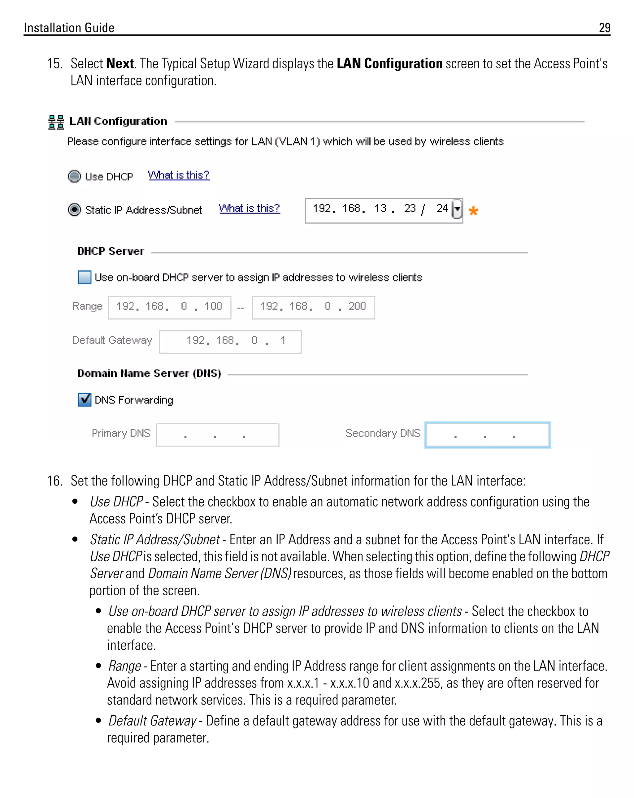 Installation Guide

29

15. Select Next. The Typical Setup Wizard displays the LAN Configuration screen to set the Access Point's
LAN interface configuration.

16. Set the following DHCP and Static IP Address/Subnet information for the LAN interface:
• Use DHCP - Select the checkbox to enable an automatic network address configuration using the
Access Point’s DHCP server.
• Static IP Address/Subnet - Enter an IP Address and a subnet for the Access Point's LAN interface. If
Use DHCP is selected, this field is not available. When selecting this option, define the following DHCP
Server and Domain Name Server (DNS) resources, as those fields will become enabled on the bottom
portion of the screen.
• Use on-board DHCP server to assign IP addresses to wireless clients - Select the checkbox to
enable the Access Point’s DHCP server to provide IP and DNS information to clients on the LAN
interface.
• Range - Enter a starting and ending IP Address range for client assignments on the LAN interface.
Avoid assigning IP addresses from x.x.x.1 - x.x.x.10 and x.x.x.255, as they are often reserved for
standard network services. This is a required parameter.
• Default Gateway - Define a default gateway address for use with the default gateway. This is a
required parameter.

 