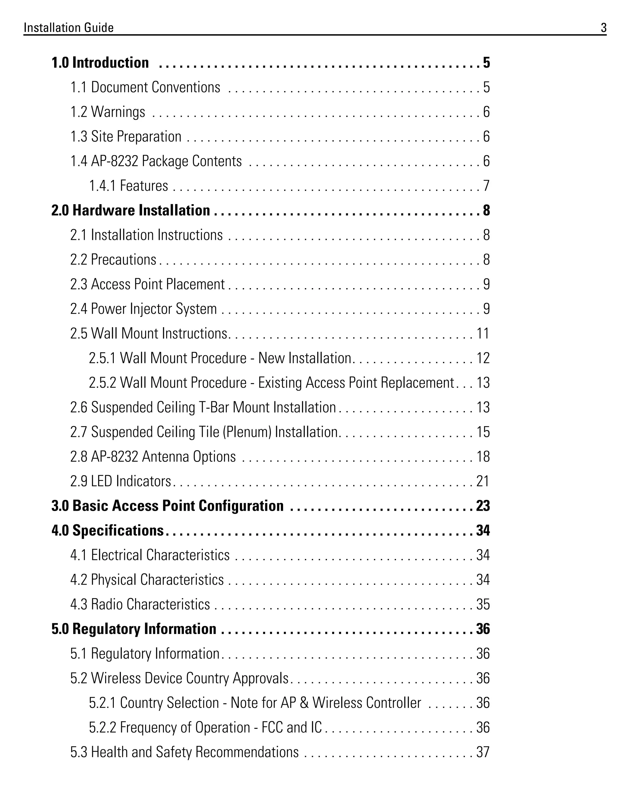 Installation Guide

1.0 Introduction . . . . . . . . . . . . . . . . . . . . . . . . . . . . . . . . . . . . . . . . . . . . . . . 5
1.1 Document Conventions . . . . . . . . . . . . . . . . . . . . . . . . . . . . . . . . . . . . . 5
1.2 Warnings . . . . . . . . . . . . . . . . . . . . . . . . . . . . . . . . . . . . . . . . . . . . . . . . 6
1.3 Site Preparation . . . . . . . . . . . . . . . . . . . . . . . . . . . . . . . . . . . . . . . . . . . 6
1.4 AP-8232 Package Contents . . . . . . . . . . . . . . . . . . . . . . . . . . . . . . . . . . 6
1.4.1 Features . . . . . . . . . . . . . . . . . . . . . . . . . . . . . . . . . . . . . . . . . . . . . 7
2.0 Hardware Installation . . . . . . . . . . . . . . . . . . . . . . . . . . . . . . . . . . . . . . . 8
2.1 Installation Instructions . . . . . . . . . . . . . . . . . . . . . . . . . . . . . . . . . . . . . 8
2.2 Precautions . . . . . . . . . . . . . . . . . . . . . . . . . . . . . . . . . . . . . . . . . . . . . . . 8
2.3 Access Point Placement . . . . . . . . . . . . . . . . . . . . . . . . . . . . . . . . . . . . . 9
2.4 Power Injector System . . . . . . . . . . . . . . . . . . . . . . . . . . . . . . . . . . . . . . 9
2.5 Wall Mount Instructions. . . . . . . . . . . . . . . . . . . . . . . . . . . . . . . . . . . . 11
2.5.1 Wall Mount Procedure - New Installation. . . . . . . . . . . . . . . . . . 12
2.5.2 Wall Mount Procedure - Existing Access Point Replacement . . . 13
2.6 Suspended Ceiling T-Bar Mount Installation . . . . . . . . . . . . . . . . . . . . 13
2.7 Suspended Ceiling Tile (Plenum) Installation. . . . . . . . . . . . . . . . . . . . 15
2.8 AP-8232 Antenna Options . . . . . . . . . . . . . . . . . . . . . . . . . . . . . . . . . . 18
2.9 LED Indicators. . . . . . . . . . . . . . . . . . . . . . . . . . . . . . . . . . . . . . . . . . . . 21
3.0 Basic Access Point Configuration . . . . . . . . . . . . . . . . . . . . . . . . . . . 23
4.0 Specifications . . . . . . . . . . . . . . . . . . . . . . . . . . . . . . . . . . . . . . . . . . . . . 34
4.1 Electrical Characteristics . . . . . . . . . . . . . . . . . . . . . . . . . . . . . . . . . . . 34
4.2 Physical Characteristics . . . . . . . . . . . . . . . . . . . . . . . . . . . . . . . . . . . . 34
4.3 Radio Characteristics . . . . . . . . . . . . . . . . . . . . . . . . . . . . . . . . . . . . . . 35
5.0 Regulatory Information . . . . . . . . . . . . . . . . . . . . . . . . . . . . . . . . . . . . . 36
5.1 Regulatory Information. . . . . . . . . . . . . . . . . . . . . . . . . . . . . . . . . . . . . 36
5.2 Wireless Device Country Approvals. . . . . . . . . . . . . . . . . . . . . . . . . . . 36
5.2.1 Country Selection - Note for AP & Wireless Controller . . . . . . . 36
5.2.2 Frequency of Operation - FCC and IC . . . . . . . . . . . . . . . . . . . . . . 36
5.3 Health and Safety Recommendations . . . . . . . . . . . . . . . . . . . . . . . . . 37

3

 