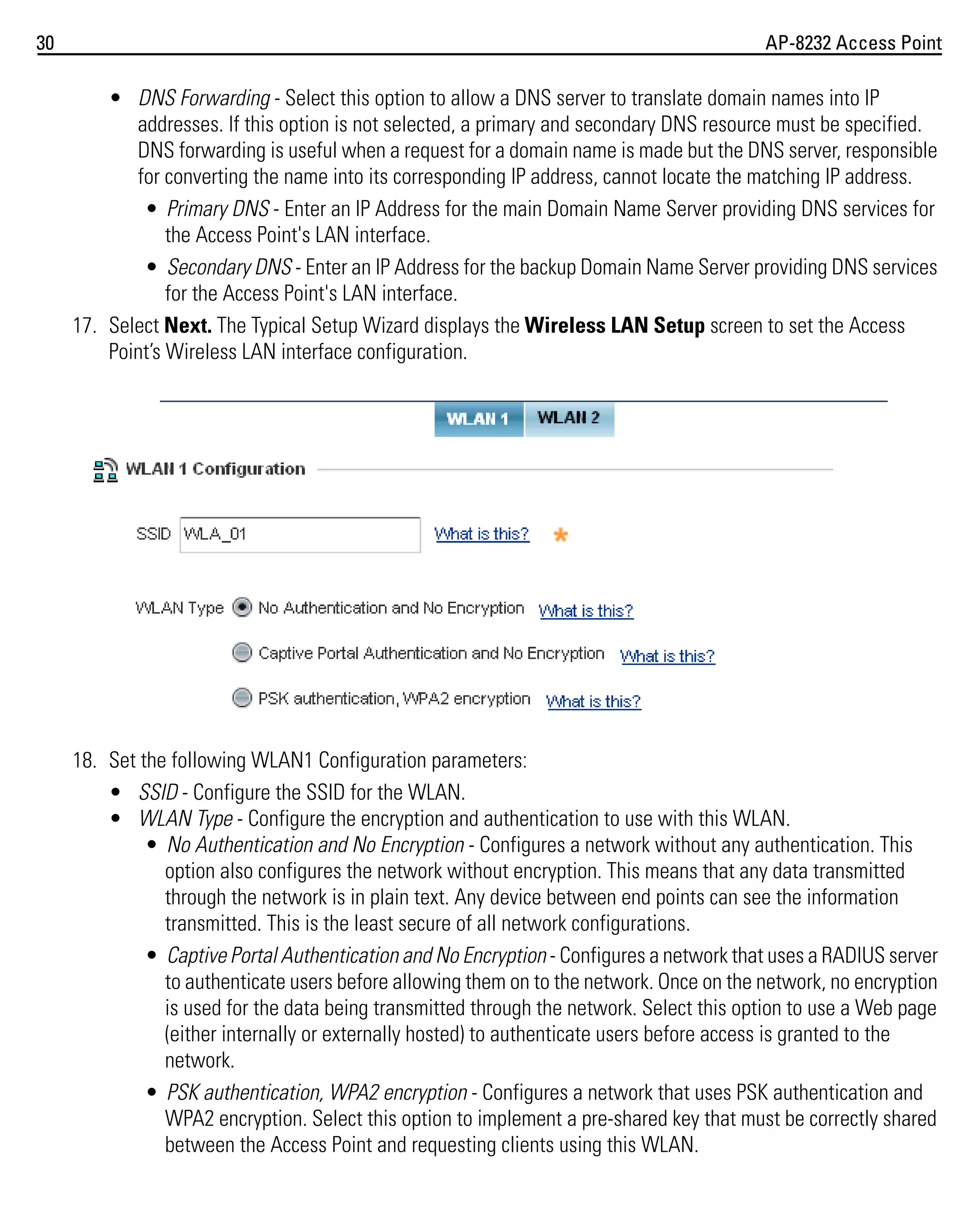 30

AP-8232 Access Point

• DNS Forwarding - Select this option to allow a DNS server to translate domain names into IP
addresses. If this option is not selected, a primary and secondary DNS resource must be specified.
DNS forwarding is useful when a request for a domain name is made but the DNS server, responsible
for converting the name into its corresponding IP address, cannot locate the matching IP address.
• Primary DNS - Enter an IP Address for the main Domain Name Server providing DNS services for
the Access Point's LAN interface.
• Secondary DNS - Enter an IP Address for the backup Domain Name Server providing DNS services
for the Access Point's LAN interface.
17. Select Next. The Typical Setup Wizard displays the Wireless LAN Setup screen to set the Access
Point’s Wireless LAN interface configuration.

18. Set the following WLAN1 Configuration parameters:
• SSID - Configure the SSID for the WLAN.
• WLAN Type - Configure the encryption and authentication to use with this WLAN.
• No Authentication and No Encryption - Configures a network without any authentication. This
option also configures the network without encryption. This means that any data transmitted
through the network is in plain text. Any device between end points can see the information
transmitted. This is the least secure of all network configurations.
• Captive Portal Authentication and No Encryption - Configures a network that uses a RADIUS server
to authenticate users before allowing them on to the network. Once on the network, no encryption
is used for the data being transmitted through the network. Select this option to use a Web page
(either internally or externally hosted) to authenticate users before access is granted to the
network.
• PSK authentication, WPA2 encryption - Configures a network that uses PSK authentication and
WPA2 encryption. Select this option to implement a pre-shared key that must be correctly shared
between the Access Point and requesting clients using this WLAN.

 