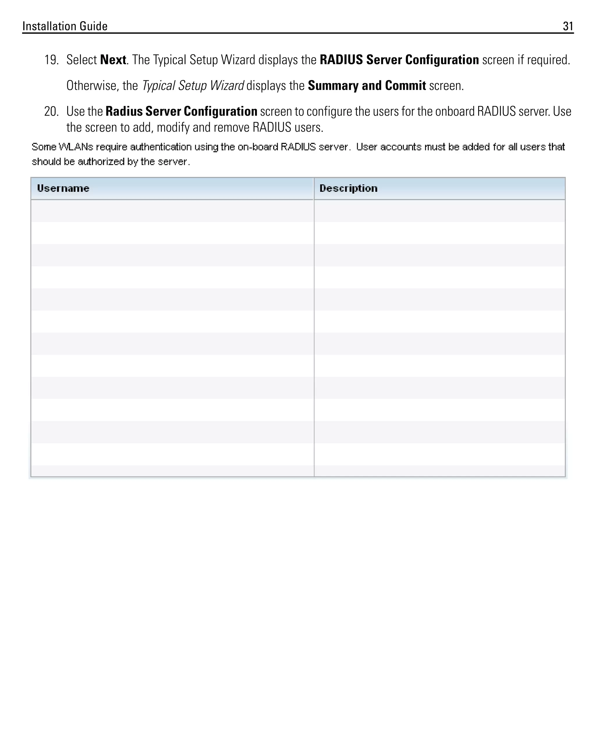 Installation Guide

31

19. Select Next. The Typical Setup Wizard displays the RADIUS Server Configuration screen if required.
Otherwise, the Typical Setup Wizard displays the Summary and Commit screen.
20. Use the Radius Server Configuration screen to configure the users for the onboard RADIUS server. Use
the screen to add, modify and remove RADIUS users.

 