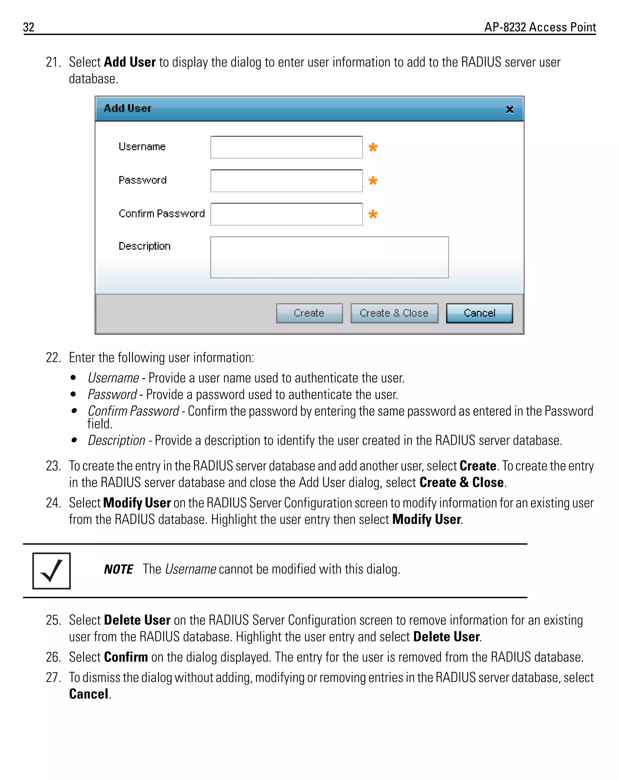 32

AP-8232 Access Point

21. Select Add User to display the dialog to enter user information to add to the RADIUS server user
database.

22. Enter the following user information:
• Username - Provide a user name used to authenticate the user.
• Password - Provide a password used to authenticate the user.
• Confirm Password - Confirm the password by entering the same password as entered in the Password
field.
• Description - Provide a description to identify the user created in the RADIUS server database.
23. To create the entry in the RADIUS server database and add another user, select Create. To create the entry
in the RADIUS server database and close the Add User dialog, select Create & Close.
24. Select Modify User on the RADIUS Server Configuration screen to modify information for an existing user
from the RADIUS database. Highlight the user entry then select Modify User.

NOTE The Username cannot be modified with this dialog.

25. Select Delete User on the RADIUS Server Configuration screen to remove information for an existing
user from the RADIUS database. Highlight the user entry and select Delete User.
26. Select Confirm on the dialog displayed. The entry for the user is removed from the RADIUS database.
27. To dismiss the dialog without adding, modifying or removing entries in the RADIUS server database, select
Cancel.

 