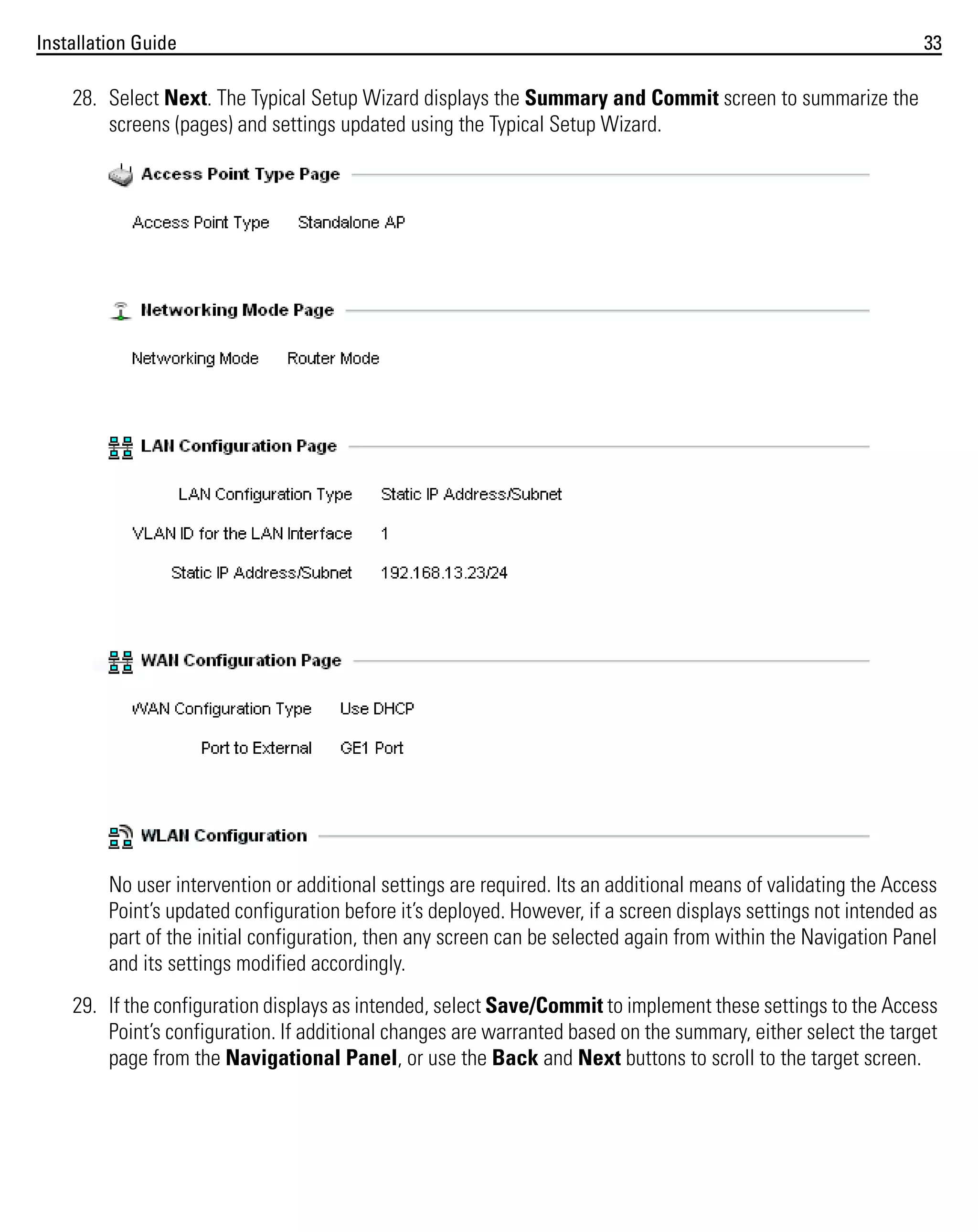 Installation Guide

33

28. Select Next. The Typical Setup Wizard displays the Summary and Commit screen to summarize the
screens (pages) and settings updated using the Typical Setup Wizard.

No user intervention or additional settings are required. Its an additional means of validating the Access
Point’s updated configuration before it’s deployed. However, if a screen displays settings not intended as
part of the initial configuration, then any screen can be selected again from within the Navigation Panel
and its settings modified accordingly.
29. If the configuration displays as intended, select Save/Commit to implement these settings to the Access
Point’s configuration. If additional changes are warranted based on the summary, either select the target
page from the Navigational Panel, or use the Back and Next buttons to scroll to the target screen.

 