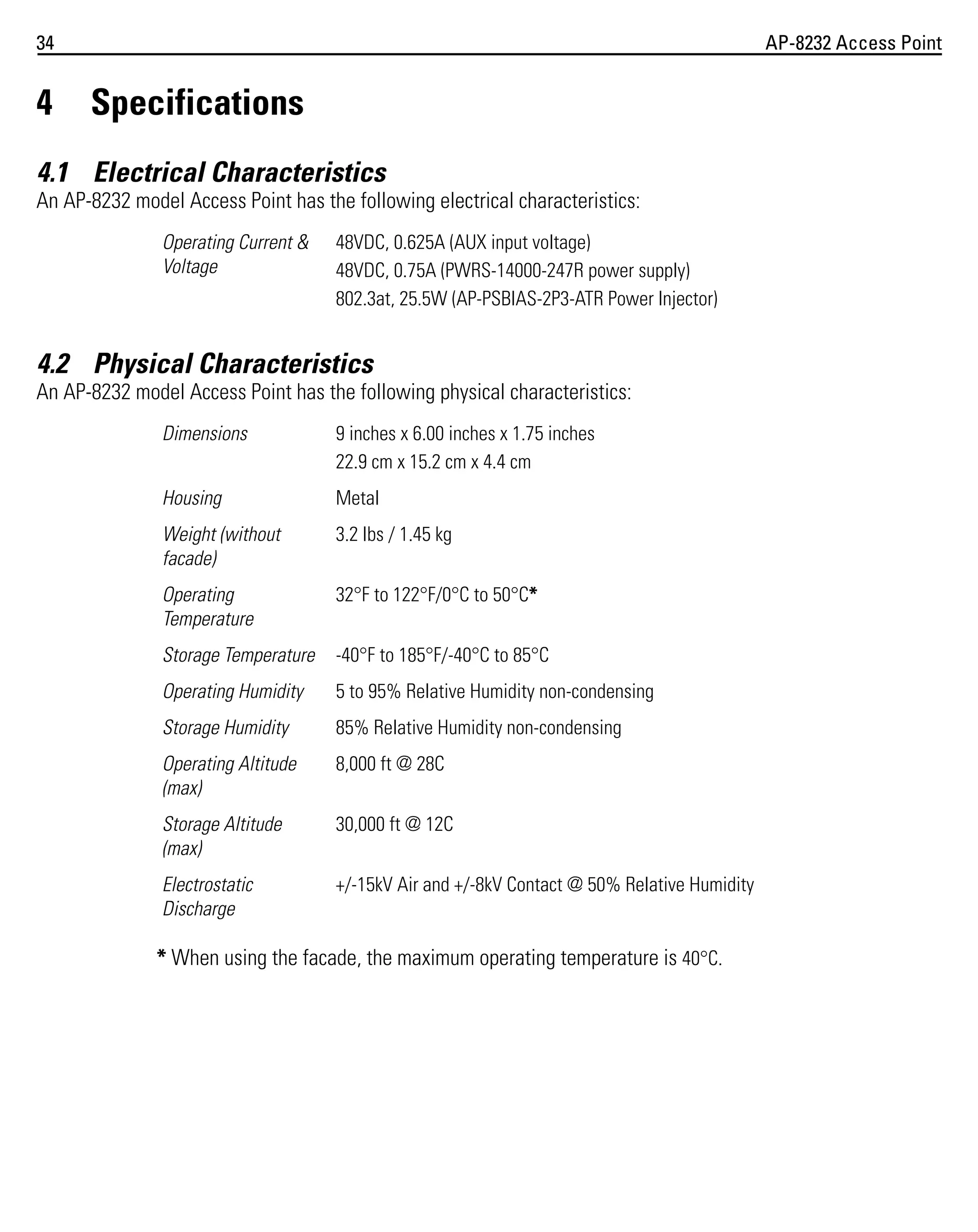 34

4

AP-8232 Access Point

Specifications

4.1 Electrical Characteristics
An AP-8232 model Access Point has the following electrical characteristics:
Operating Current &
Voltage

48VDC, 0.625A (AUX input voltage)
48VDC, 0.75A (PWRS-14000-247R power supply)
802.3at, 25.5W (AP-PSBIAS-2P3-ATR Power Injector)

4.2 Physical Characteristics
An AP-8232 model Access Point has the following physical characteristics:
Dimensions

9 inches x 6.00 inches x 1.75 inches
22.9 cm x 15.2 cm x 4.4 cm

Housing

Metal

Weight (without
facade)

3.2 lbs / 1.45 kg

Operating
Temperature

32°F to 122°F/0°C to 50°C*

Storage Temperature

-40°F to 185°F/-40°C to 85°C

Operating Humidity

5 to 95% Relative Humidity non-condensing

Storage Humidity

85% Relative Humidity non-condensing

Operating Altitude
(max)

8,000 ft @ 28C

Storage Altitude
(max)

30,000 ft @ 12C

Electrostatic
Discharge

+/-15kV Air and +/-8kV Contact @ 50% Relative Humidity

* When using the facade, the maximum operating temperature is 40°C.

 