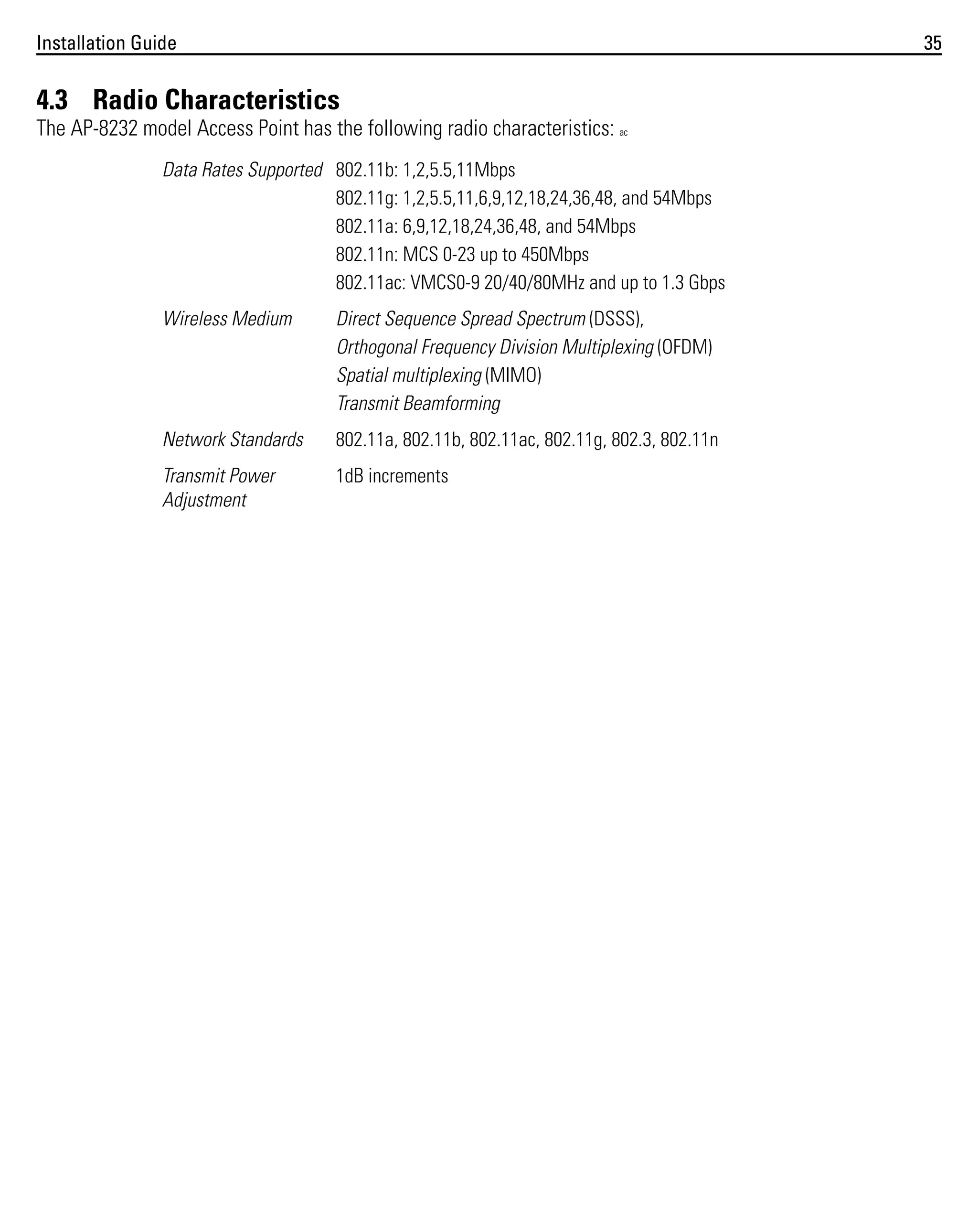 Installation Guide

35

4.3 Radio Characteristics
The AP-8232 model Access Point has the following radio characteristics: ac
Data Rates Supported 802.11b: 1,2,5.5,11Mbps
802.11g: 1,2,5.5,11,6,9,12,18,24,36,48, and 54Mbps
802.11a: 6,9,12,18,24,36,48, and 54Mbps
802.11n: MCS 0-23 up to 450Mbps
802.11ac: VMCS0-9 20/40/80MHz and up to 1.3 Gbps
Wireless Medium

Direct Sequence Spread Spectrum (DSSS),
Orthogonal Frequency Division Multiplexing (OFDM)
Spatial multiplexing (MIMO)
Transmit Beamforming

Network Standards

802.11a, 802.11b, 802.11ac, 802.11g, 802.3, 802.11n

Transmit Power
Adjustment

1dB increments

 