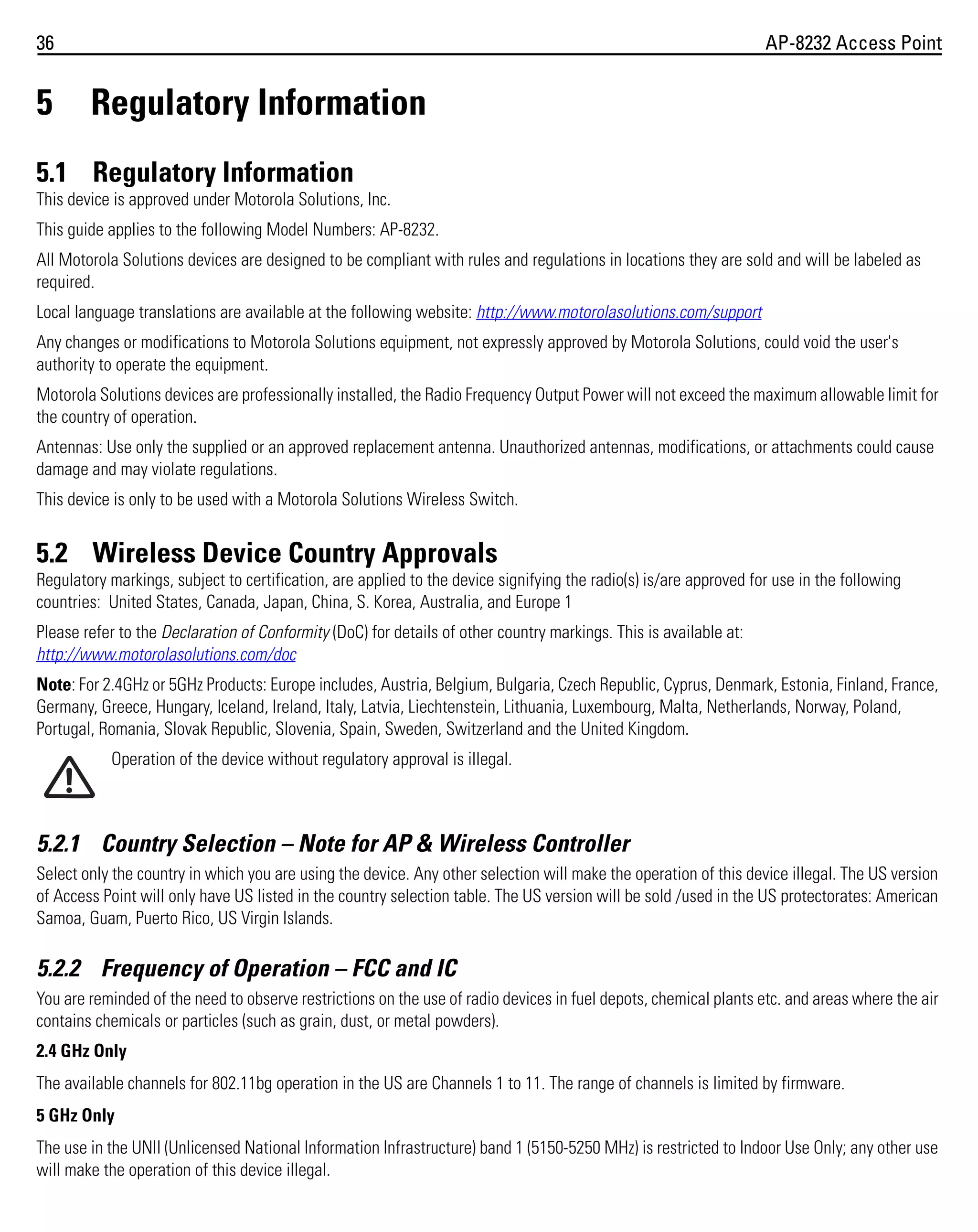 36

5

AP-8232 Access Point

Regulatory Information

5.1 Regulatory Information
This device is approved under Motorola Solutions, Inc.
This guide applies to the following Model Numbers: AP-8232.
All Motorola Solutions devices are designed to be compliant with rules and regulations in locations they are sold and will be labeled as
required.
Local language translations are available at the following website: http://www.motorolasolutions.com/support
Any changes or modifications to Motorola Solutions equipment, not expressly approved by Motorola Solutions, could void the user's
authority to operate the equipment.
Motorola Solutions devices are professionally installed, the Radio Frequency Output Power will not exceed the maximum allowable limit for
the country of operation.
Antennas: Use only the supplied or an approved replacement antenna. Unauthorized antennas, modifications, or attachments could cause
damage and may violate regulations.
This device is only to be used with a Motorola Solutions Wireless Switch.

5.2 Wireless Device Country Approvals
Regulatory markings, subject to certification, are applied to the device signifying the radio(s) is/are approved for use in the following
countries: United States, Canada, Japan, China, S. Korea, Australia, and Europe 1
Please refer to the Declaration of Conformity (DoC) for details of other country markings. This is available at:
http://www.motorolasolutions.com/doc
Note: For 2.4GHz or 5GHz Products: Europe includes, Austria, Belgium, Bulgaria, Czech Republic, Cyprus, Denmark, Estonia, Finland, France,
Germany, Greece, Hungary, Iceland, Ireland, Italy, Latvia, Liechtenstein, Lithuania, Luxembourg, Malta, Netherlands, Norway, Poland,
Portugal, Romania, Slovak Republic, Slovenia, Spain, Sweden, Switzerland and the United Kingdom.
Operation of the device without regulatory approval is illegal.

5.2.1 Country Selection – Note for AP & Wireless Controller
Select only the country in which you are using the device. Any other selection will make the operation of this device illegal. The US version
of Access Point will only have US listed in the country selection table. The US version will be sold /used in the US protectorates: American
Samoa, Guam, Puerto Rico, US Virgin Islands.

5.2.2 Frequency of Operation – FCC and IC
You are reminded of the need to observe restrictions on the use of radio devices in fuel depots, chemical plants etc. and areas where the air
contains chemicals or particles (such as grain, dust, or metal powders).
2.4 GHz Only
The available channels for 802.11bg operation in the US are Channels 1 to 11. The range of channels is limited by firmware.
5 GHz Only
The use in the UNII (Unlicensed National Information Infrastructure) band 1 (5150-5250 MHz) is restricted to Indoor Use Only; any other use
will make the operation of this device illegal.

 