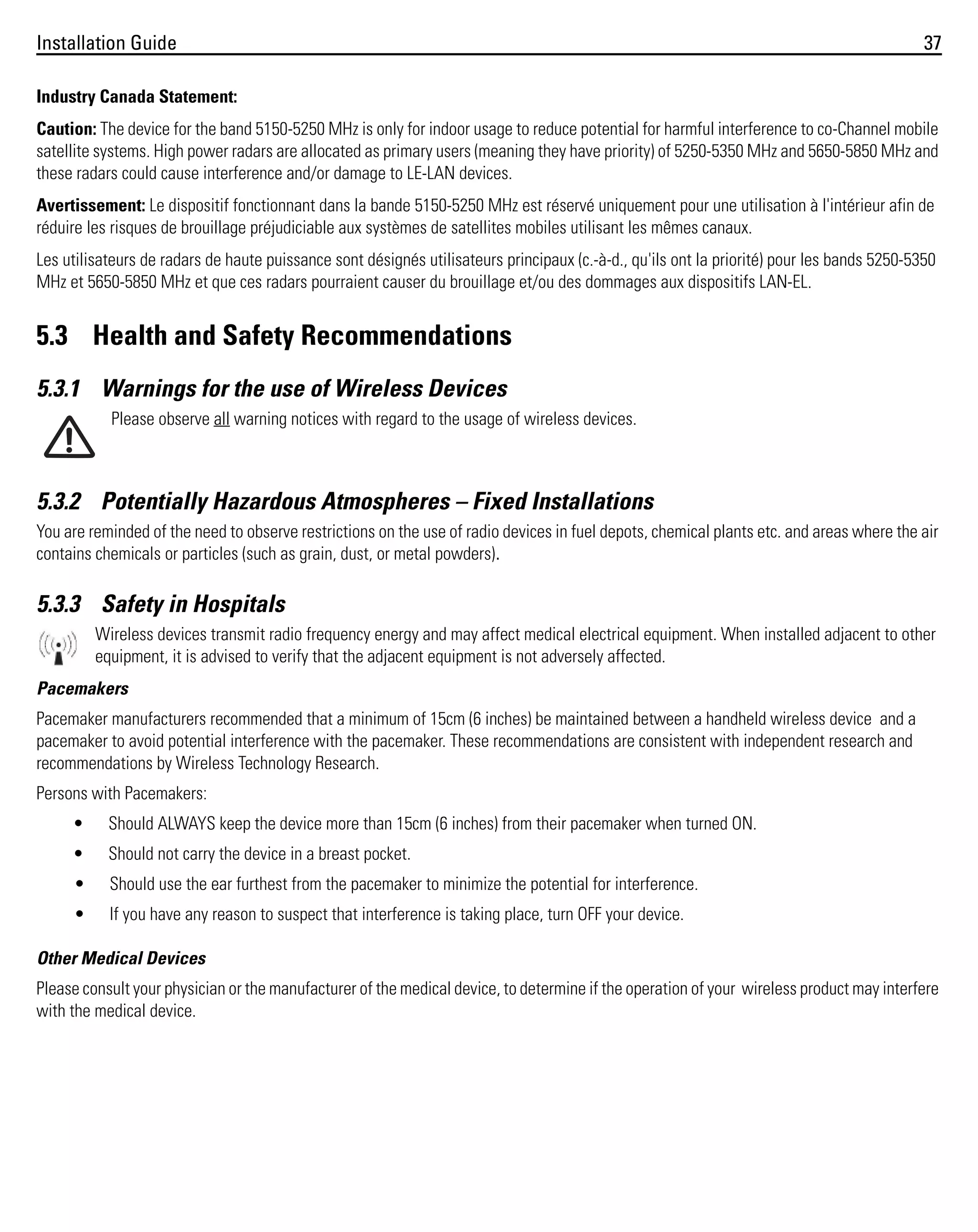Installation Guide

37

Industry Canada Statement:
Caution: The device for the band 5150-5250 MHz is only for indoor usage to reduce potential for harmful interference to co-Channel mobile
satellite systems. High power radars are allocated as primary users (meaning they have priority) of 5250-5350 MHz and 5650-5850 MHz and
these radars could cause interference and/or damage to LE-LAN devices.
Avertissement: Le dispositif fonctionnant dans la bande 5150-5250 MHz est réservé uniquement pour une utilisation à l'intérieur afin de
réduire les risques de brouillage préjudiciable aux systèmes de satellites mobiles utilisant les mêmes canaux.
Les utilisateurs de radars de haute puissance sont désignés utilisateurs principaux (c.-à-d., qu'ils ont la priorité) pour les bands 5250-5350
MHz et 5650-5850 MHz et que ces radars pourraient causer du brouillage et/ou des dommages aux dispositifs LAN-EL.

5.3 Health and Safety Recommendations
5.3.1 Warnings for the use of Wireless Devices
Please observe all warning notices with regard to the usage of wireless devices.

5.3.2 Potentially Hazardous Atmospheres – Fixed Installations
You are reminded of the need to observe restrictions on the use of radio devices in fuel depots, chemical plants etc. and areas where the air
contains chemicals or particles (such as grain, dust, or metal powders).

5.3.3 Safety in Hospitals
Wireless devices transmit radio frequency energy and may affect medical electrical equipment. When installed adjacent to other
equipment, it is advised to verify that the adjacent equipment is not adversely affected.
Pacemakers
Pacemaker manufacturers recommended that a minimum of 15cm (6 inches) be maintained between a handheld wireless device and a
pacemaker to avoid potential interference with the pacemaker. These recommendations are consistent with independent research and
recommendations by Wireless Technology Research.
Persons with Pacemakers:
•

Should ALWAYS keep the device more than 15cm (6 inches) from their pacemaker when turned ON.

•

Should not carry the device in a breast pocket.

•

Should use the ear furthest from the pacemaker to minimize the potential for interference.

•

If you have any reason to suspect that interference is taking place, turn OFF your device.

Other Medical Devices
Please consult your physician or the manufacturer of the medical device, to determine if the operation of your wireless product may interfere
with the medical device.

 