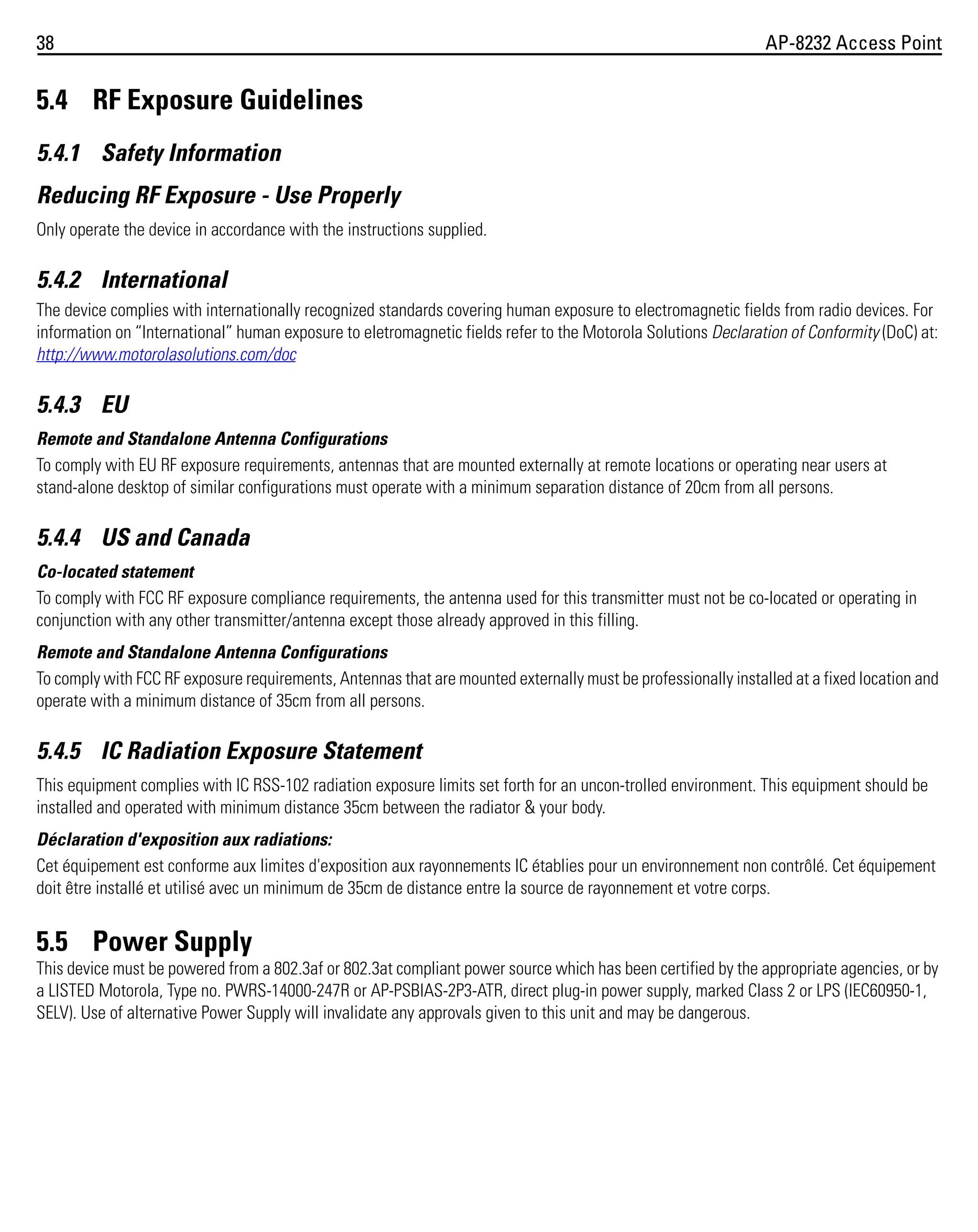 38

AP-8232 Access Point

5.4 RF Exposure Guidelines
5.4.1 Safety Information
Reducing RF Exposure - Use Properly
Only operate the device in accordance with the instructions supplied.

5.4.2 International
The device complies with internationally recognized standards covering human exposure to electromagnetic fields from radio devices. For
information on “International” human exposure to eletromagnetic fields refer to the Motorola Solutions Declaration of Conformity (DoC) at:
http://www.motorolasolutions.com/doc

5.4.3 EU
Remote and Standalone Antenna Configurations
To comply with EU RF exposure requirements, antennas that are mounted externally at remote locations or operating near users at
stand-alone desktop of similar configurations must operate with a minimum separation distance of 20cm from all persons.

5.4.4 US and Canada
Co-located statement
To comply with FCC RF exposure compliance requirements, the antenna used for this transmitter must not be co-located or operating in
conjunction with any other transmitter/antenna except those already approved in this filling.
Remote and Standalone Antenna Configurations
To comply with FCC RF exposure requirements, Antennas that are mounted externally must be professionally installed at a fixed location and
operate with a minimum distance of 35cm from all persons.

5.4.5 IC Radiation Exposure Statement
This equipment complies with IC RSS-102 radiation exposure limits set forth for an uncon-trolled environment. This equipment should be
installed and operated with minimum distance 35cm between the radiator & your body.
Déclaration d'exposition aux radiations:
Cet équipement est conforme aux limites d'exposition aux rayonnements IC établies pour un environnement non contrôlé. Cet équipement
doit être installé et utilisé avec un minimum de 35cm de distance entre la source de rayonnement et votre corps.

5.5 Power Supply
This device must be powered from a 802.3af or 802.3at compliant power source which has been certified by the appropriate agencies, or by
a LISTED Motorola, Type no. PWRS-14000-247R or AP-PSBIAS-2P3-ATR, direct plug-in power supply, marked Class 2 or LPS (IEC60950-1,
SELV). Use of alternative Power Supply will invalidate any approvals given to this unit and may be dangerous.

 