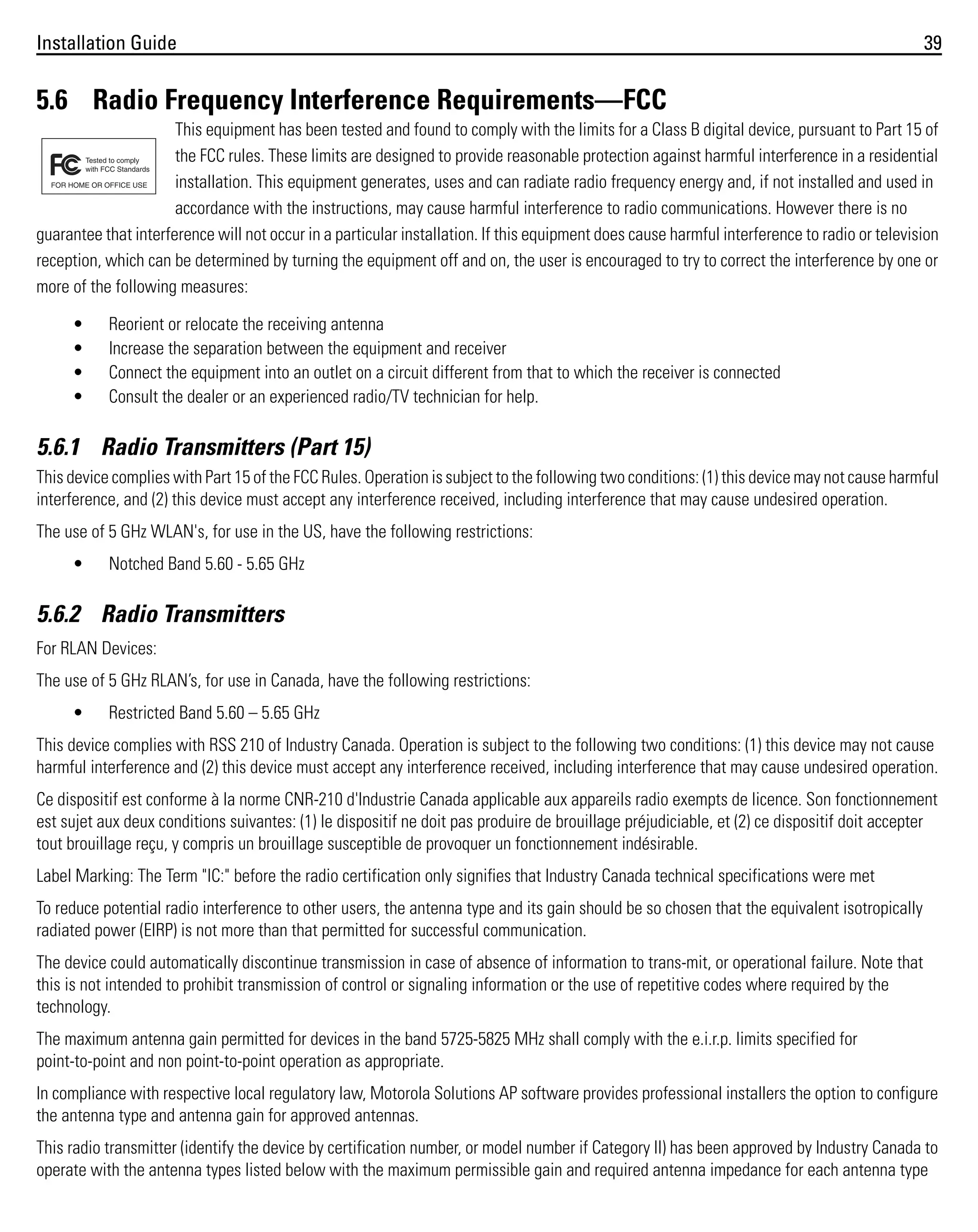 Installation Guide

39

5.6 Radio Frequency Interference Requirements—FCC
This equipment has been tested and found to comply with the limits for a Class B digital device, pursuant to Part 15 of
the FCC rules. These limits are designed to provide reasonable protection against harmful interference in a residential
installation. This equipment generates, uses and can radiate radio frequency energy and, if not installed and used in
accordance with the instructions, may cause harmful interference to radio communications. However there is no
guarantee that interference will not occur in a particular installation. If this equipment does cause harmful interference to radio or television
reception, which can be determined by turning the equipment off and on, the user is encouraged to try to correct the interference by one or
more of the following measures:
•
•
•
•

Reorient or relocate the receiving antenna
Increase the separation between the equipment and receiver
Connect the equipment into an outlet on a circuit different from that to which the receiver is connected
Consult the dealer or an experienced radio/TV technician for help.

5.6.1 Radio Transmitters (Part 15)
This device complies with Part 15 of the FCC Rules. Operation is subject to the following two conditions: (1) this device may not cause harmful
interference, and (2) this device must accept any interference received, including interference that may cause undesired operation.
The use of 5 GHz WLAN's, for use in the US, have the following restrictions:
•

Notched Band 5.60 - 5.65 GHz

5.6.2 Radio Transmitters
For RLAN Devices:
The use of 5 GHz RLAN’s, for use in Canada, have the following restrictions:
•

Restricted Band 5.60 – 5.65 GHz

This device complies with RSS 210 of Industry Canada. Operation is subject to the following two conditions: (1) this device may not cause
harmful interference and (2) this device must accept any interference received, including interference that may cause undesired operation.
Ce dispositif est conforme à la norme CNR-210 d'Industrie Canada applicable aux appareils radio exempts de licence. Son fonctionnement
est sujet aux deux conditions suivantes: (1) le dispositif ne doit pas produire de brouillage préjudiciable, et (2) ce dispositif doit accepter
tout brouillage reçu, y compris un brouillage susceptible de provoquer un fonctionnement indésirable.
Label Marking: The Term "IC:" before the radio certification only signifies that Industry Canada technical specifications were met
To reduce potential radio interference to other users, the antenna type and its gain should be so chosen that the equivalent isotropically
radiated power (EIRP) is not more than that permitted for successful communication.
The device could automatically discontinue transmission in case of absence of information to trans-mit, or operational failure. Note that
this is not intended to prohibit transmission of control or signaling information or the use of repetitive codes where required by the
technology.
The maximum antenna gain permitted for devices in the band 5725-5825 MHz shall comply with the e.i.r.p. limits specified for
point-to-point and non point-to-point operation as appropriate.
In compliance with respective local regulatory law, Motorola Solutions AP software provides professional installers the option to configure
the antenna type and antenna gain for approved antennas.
This radio transmitter (identify the device by certification number, or model number if Category II) has been approved by Industry Canada to
operate with the antenna types listed below with the maximum permissible gain and required antenna impedance for each antenna type

 