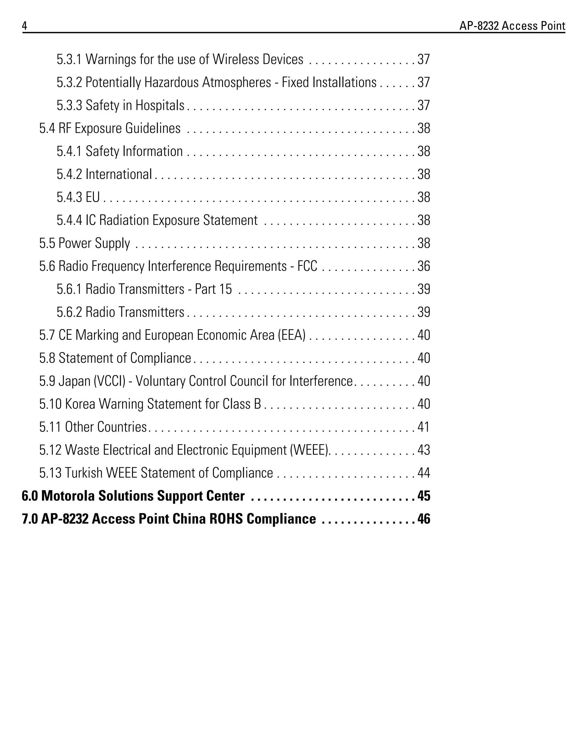 4

AP-8232 Access Point

5.3.1 Warnings for the use of Wireless Devices . . . . . . . . . . . . . . . . . 37
5.3.2 Potentially Hazardous Atmospheres - Fixed Installations . . . . . . 37
5.3.3 Safety in Hospitals . . . . . . . . . . . . . . . . . . . . . . . . . . . . . . . . . . . . 37
5.4 RF Exposure Guidelines . . . . . . . . . . . . . . . . . . . . . . . . . . . . . . . . . . . . 38
5.4.1 Safety Information . . . . . . . . . . . . . . . . . . . . . . . . . . . . . . . . . . . . 38
5.4.2 International . . . . . . . . . . . . . . . . . . . . . . . . . . . . . . . . . . . . . . . . . 38
5.4.3 EU . . . . . . . . . . . . . . . . . . . . . . . . . . . . . . . . . . . . . . . . . . . . . . . . . 38
5.4.4 IC Radiation Exposure Statement . . . . . . . . . . . . . . . . . . . . . . . . 38
5.5 Power Supply . . . . . . . . . . . . . . . . . . . . . . . . . . . . . . . . . . . . . . . . . . . . 38
5.6 Radio Frequency Interference Requirements - FCC . . . . . . . . . . . . . . . 36
5.6.1 Radio Transmitters - Part 15 . . . . . . . . . . . . . . . . . . . . . . . . . . . . 39
5.6.2 Radio Transmitters . . . . . . . . . . . . . . . . . . . . . . . . . . . . . . . . . . . . 39
5.7 CE Marking and European Economic Area (EEA) . . . . . . . . . . . . . . . . . 40
5.8 Statement of Compliance . . . . . . . . . . . . . . . . . . . . . . . . . . . . . . . . . . . 40
5.9 Japan (VCCI) - Voluntary Control Council for Interference. . . . . . . . . . 40
5.10 Korea Warning Statement for Class B . . . . . . . . . . . . . . . . . . . . . . . . 40
5.11 Other Countries. . . . . . . . . . . . . . . . . . . . . . . . . . . . . . . . . . . . . . . . . . 41
5.12 Waste Electrical and Electronic Equipment (WEEE). . . . . . . . . . . . . . 43
5.13 Turkish WEEE Statement of Compliance . . . . . . . . . . . . . . . . . . . . . . 44
6.0 Motorola Solutions Support Center . . . . . . . . . . . . . . . . . . . . . . . . . . 45
7.0 AP-8232 Access Point China ROHS Compliance . . . . . . . . . . . . . . . 46

 