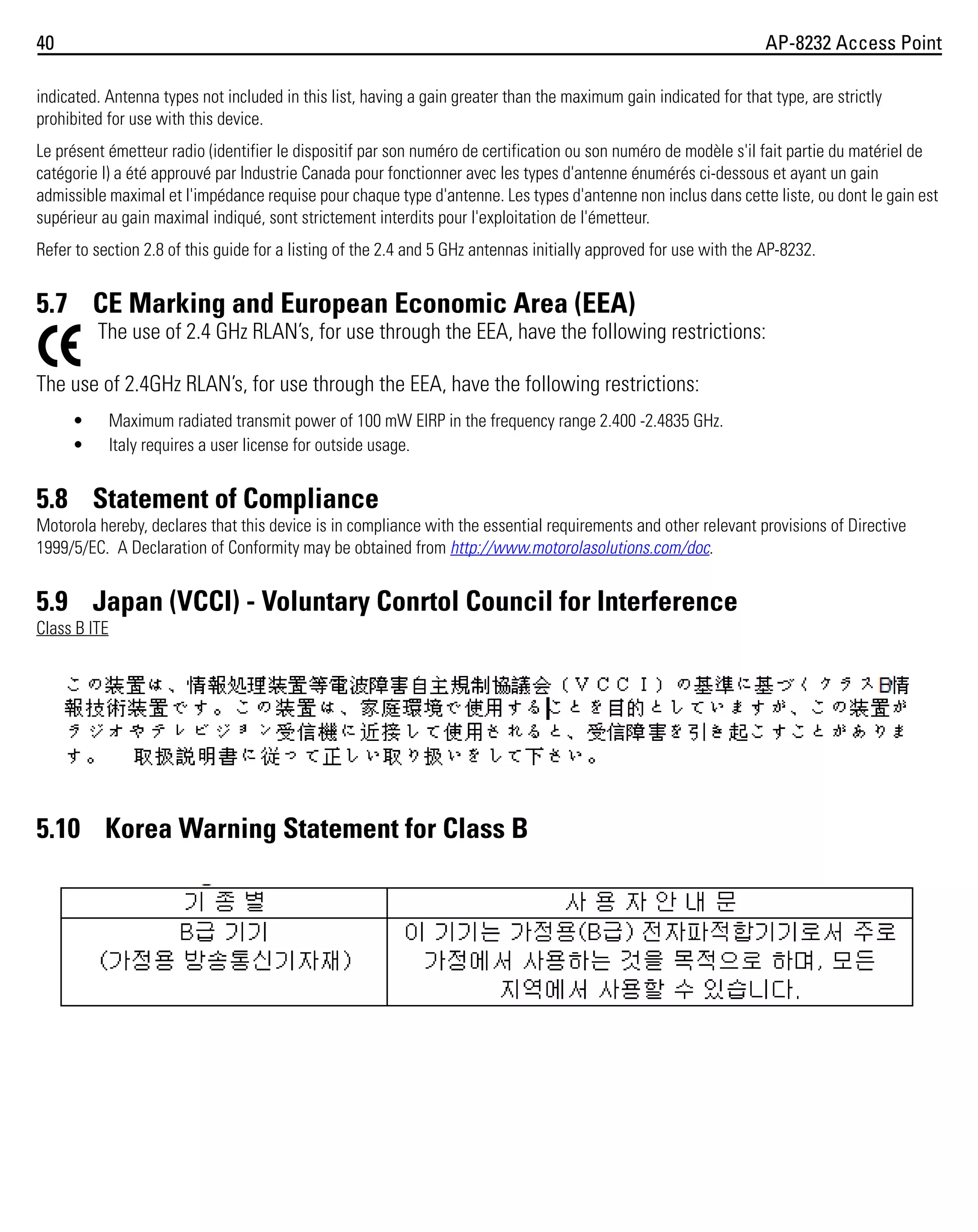 40

AP-8232 Access Point

indicated. Antenna types not included in this list, having a gain greater than the maximum gain indicated for that type, are strictly
prohibited for use with this device.
Le présent émetteur radio (identifier le dispositif par son numéro de certification ou son numéro de modèle s'il fait partie du matériel de
catégorie I) a été approuvé par Industrie Canada pour fonctionner avec les types d'antenne énumérés ci-dessous et ayant un gain
admissible maximal et l'impédance requise pour chaque type d'antenne. Les types d'antenne non inclus dans cette liste, ou dont le gain est
supérieur au gain maximal indiqué, sont strictement interdits pour l'exploitation de l'émetteur.
Refer to section 2.8 of this guide for a listing of the 2.4 and 5 GHz antennas initially approved for use with the AP-8232.

5.7 CE Marking and European Economic Area (EEA)
The use of 2.4 GHz RLAN’s, for use through the EEA, have the following restrictions:
The use of 2.4GHz RLAN’s, for use through the EEA, have the following restrictions:
•
•

Maximum radiated transmit power of 100 mW EIRP in the frequency range 2.400 -2.4835 GHz.
Italy requires a user license for outside usage.

5.8 Statement of Compliance
Motorola hereby, declares that this device is in compliance with the essential requirements and other relevant provisions of Directive
1999/5/EC. A Declaration of Conformity may be obtained from http://www.motorolasolutions.com/doc.

5.9 Japan (VCCI) - Voluntary Conrtol Council for Interference
Class B ITE

5.10 Korea Warning Statement for Class B

 