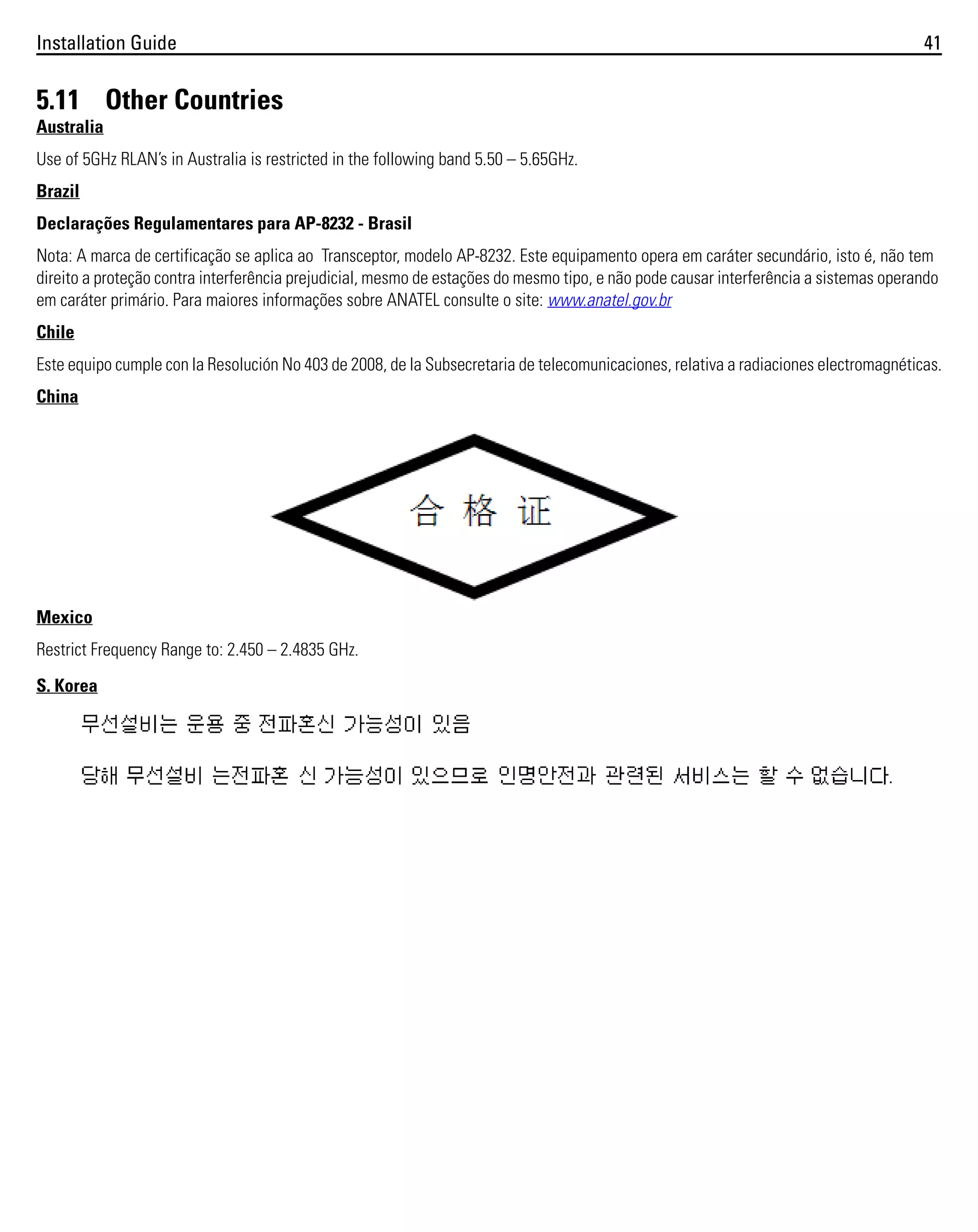 Installation Guide

41

5.11 Other Countries
Australia
Use of 5GHz RLAN’s in Australia is restricted in the following band 5.50 – 5.65GHz.
Brazil
Declarações Regulamentares para AP-8232 - Brasil
Nota: A marca de certificação se aplica ao Transceptor, modelo AP-8232. Este equipamento opera em caráter secundário, isto é, não tem
direito a proteção contra interferência prejudicial, mesmo de estações do mesmo tipo, e não pode causar interferência a sistemas operando
em caráter primário. Para maiores informações sobre ANATEL consulte o site: www.anatel.gov.br
Chile
Este equipo cumple con la Resolución No 403 de 2008, de la Subsecretaria de telecomunicaciones, relativa a radiaciones electromagnéticas.
China

Mexico
Restrict Frequency Range to: 2.450 – 2.4835 GHz.
S. Korea

 