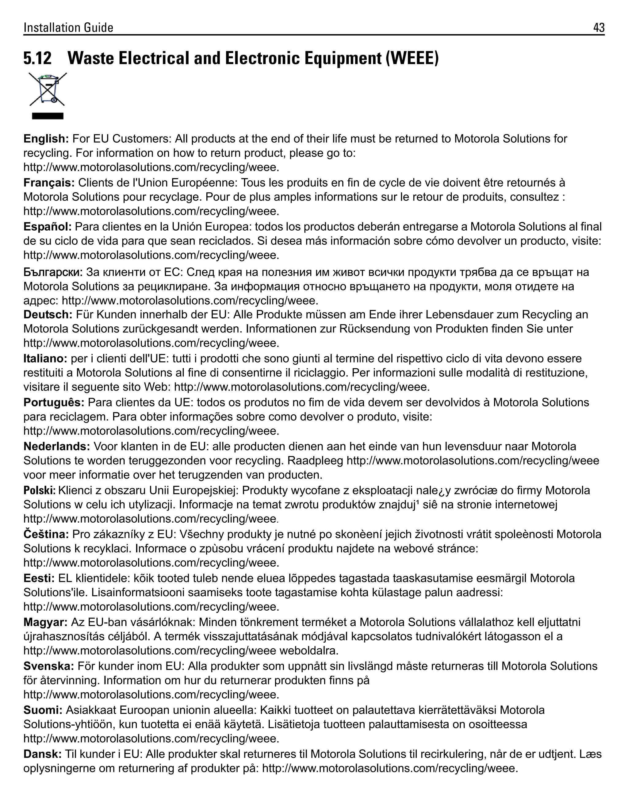 Installation Guide

43

5.12 Waste Electrical and Electronic Equipment (WEEE)

English: For EU Customers: All products at the end of their life must be returned to Motorola Solutions for
recycling. For information on how to return product, please go to:
http://www.motorolasolutions.com/recycling/weee.
Français: Clients de l'Union Européenne: Tous les produits en fin de cycle de vie doivent être retournés à
Motorola Solutions pour recyclage. Pour de plus amples informations sur le retour de produits, consultez :
http://www.motorolasolutions.com/recycling/weee.
Español: Para clientes en la Unión Europea: todos los productos deberán entregarse a Motorola Solutions al final
de su ciclo de vida para que sean reciclados. Si desea más información sobre cómo devolver un producto, visite:
http://www.motorolasolutions.com/recycling/weee.
Български: За клиенти от ЕС: След края на полезния им живот всички продукти трябва да се връщат на
Motorola Solutions за рециклиране. За информация относно връщането на продукти, моля отидете на
адрес: http://www.motorolasolutions.com/recycling/weee.
Deutsch: Für Kunden innerhalb der EU: Alle Produkte müssen am Ende ihrer Lebensdauer zum Recycling an
Motorola Solutions zurückgesandt werden. Informationen zur Rücksendung von Produkten finden Sie unter
http://www.motorolasolutions.com/recycling/weee.
Italiano: per i clienti dell'UE: tutti i prodotti che sono giunti al termine del rispettivo ciclo di vita devono essere
restituiti a Motorola Solutions al fine di consentirne il riciclaggio. Per informazioni sulle modalità di restituzione,
visitare il seguente sito Web: http://www.motorolasolutions.com/recycling/weee.
Português: Para clientes da UE: todos os produtos no fim de vida devem ser devolvidos à Motorola Solutions
para reciclagem. Para obter informações sobre como devolver o produto, visite:
http://www.motorolasolutions.com/recycling/weee.
Nederlands: Voor klanten in de EU: alle producten dienen aan het einde van hun levensduur naar Motorola
Solutions te worden teruggezonden voor recycling. Raadpleeg http://www.motorolasolutions.com/recycling/weee
voor meer informatie over het terugzenden van producten.
Polski: Klienci z obszaru Unii Europejskiej: Produkty wycofane z eksploatacji nale¿y zwróciæ do firmy Motorola
Solutions w celu ich utylizacji. Informacje na temat zwrotu produktów znajduj¹ siê na stronie internetowej
http://www.motorolasolutions.com/recycling/weee.
Čeština: Pro zákazníky z EU: Všechny produkty je nutné po skonèení jejich životnosti vrátit spoleènosti Motorola
Solutions k recyklaci. Informace o zpùsobu vrácení produktu najdete na webové stránce:
http://www.motorolasolutions.com/recycling/weee.
Eesti: EL klientidele: kõik tooted tuleb nende eluea lõppedes tagastada taaskasutamise eesmärgil Motorola
Solutions'ile. Lisainformatsiooni saamiseks toote tagastamise kohta külastage palun aadressi:
http://www.motorolasolutions.com/recycling/weee.
Magyar: Az EU-ban vásárlóknak: Minden tönkrement terméket a Motorola Solutions vállalathoz kell eljuttatni
újrahasznosítás céljából. A termék visszajuttatásának módjával kapcsolatos tudnivalókért látogasson el a
http://www.motorolasolutions.com/recycling/weee weboldalra.
Svenska: För kunder inom EU: Alla produkter som uppnått sin livslängd måste returneras till Motorola Solutions
för återvinning. Information om hur du returnerar produkten finns på
http://www.motorolasolutions.com/recycling/weee.
Suomi: Asiakkaat Euroopan unionin alueella: Kaikki tuotteet on palautettava kierrätettäväksi Motorola
Solutions-yhtiöön, kun tuotetta ei enää käytetä. Lisätietoja tuotteen palauttamisesta on osoitteessa
http://www.motorolasolutions.com/recycling/weee.
Dansk: Til kunder i EU: Alle produkter skal returneres til Motorola Solutions til recirkulering, når de er udtjent. Læs
oplysningerne om returnering af produkter på: http://www.motorolasolutions.com/recycling/weee.

 