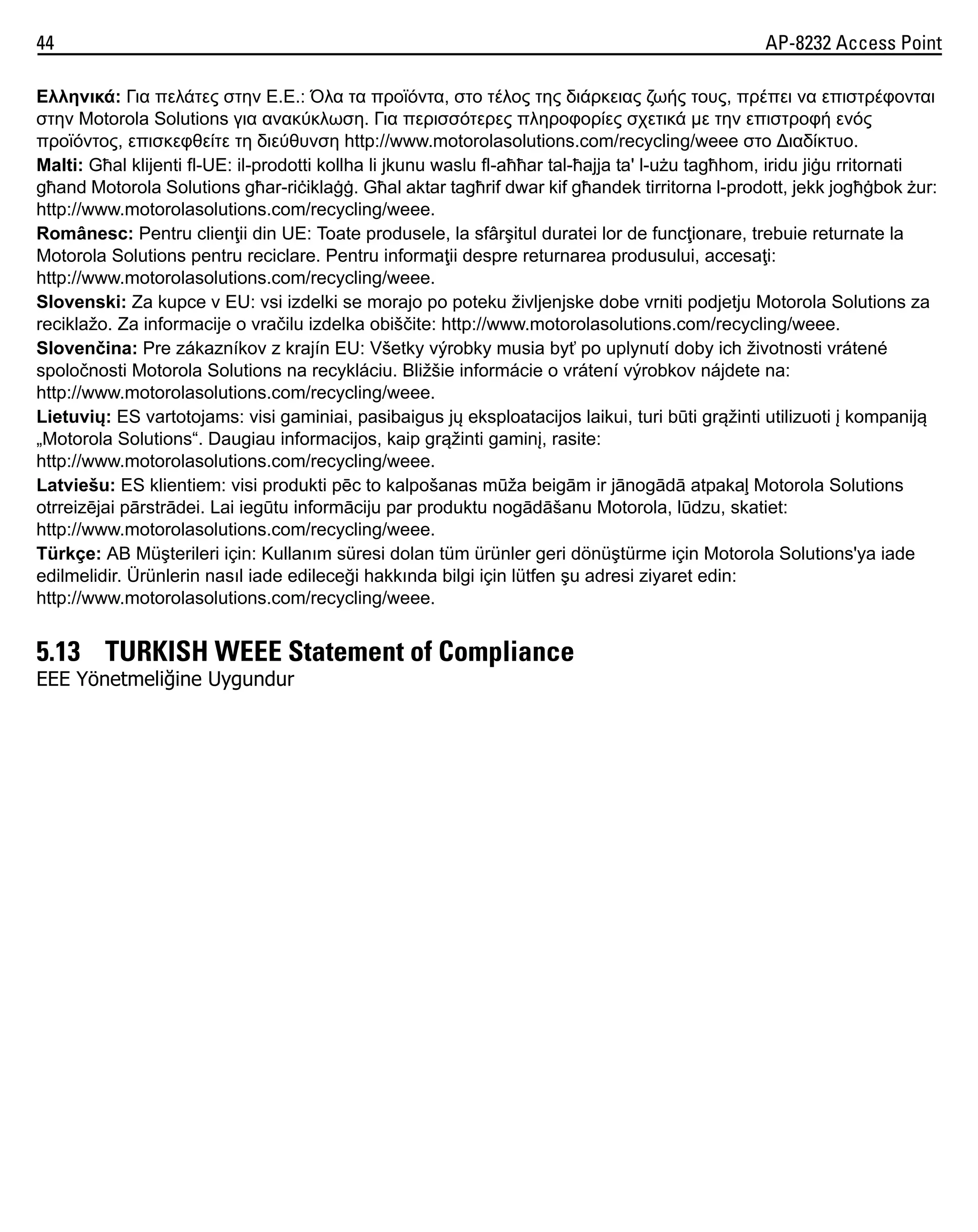 44

AP-8232 Access Point

Ελληνικά: Για πελάτες στην Ε.Ε.: Όλα τα προϊόντα, στο τέλος της διάρκειας ζωής τους, πρέπει να επιστρέφονται
στην Motorola Solutions για ανακύκλωση. Για περισσότερες πληροφορίες σχετικά με την επιστροφή ενός
προϊόντος, επισκεφθείτε τη διεύθυνση http://www.motorolasolutions.com/recycling/weee στο ∆ιαδίκτυο.
Malti: Għal klijenti fl-UE: il-prodotti kollha li jkunu waslu fl-aħħar tal-ħajja ta' l-użu tagħhom, iridu jiġu rritornati
għand Motorola Solutions għar-riċiklaġġ. Għal aktar tagħrif dwar kif għandek tirritorna l-prodott, jekk jogħġbok żur:
http://www.motorolasolutions.com/recycling/weee.
Românesc: Pentru clienţii din UE: Toate produsele, la sfârşitul duratei lor de funcţionare, trebuie returnate la
Motorola Solutions pentru reciclare. Pentru informaţii despre returnarea produsului, accesaţi:
http://www.motorolasolutions.com/recycling/weee.
Slovenski: Za kupce v EU: vsi izdelki se morajo po poteku življenjske dobe vrniti podjetju Motorola Solutions za
reciklažo. Za informacije o vračilu izdelka obiščite: http://www.motorolasolutions.com/recycling/weee.
Slovenčina: Pre zákazníkov z krajín EU: Všetky výrobky musia byť po uplynutí doby ich životnosti vrátené
spoločnosti Motorola Solutions na recykláciu. Bližšie informácie o vrátení výrobkov nájdete na:
http://www.motorolasolutions.com/recycling/weee.
Lietuvių: ES vartotojams: visi gaminiai, pasibaigus jų eksploatacijos laikui, turi būti grąžinti utilizuoti į kompaniją
„Motorola Solutions“. Daugiau informacijos, kaip grąžinti gaminį, rasite:
http://www.motorolasolutions.com/recycling/weee.
Latviešu: ES klientiem: visi produkti pēc to kalpošanas mūža beigām ir jānogādā atpakaļ Motorola Solutions
otrreizējai pārstrādei. Lai iegūtu informāciju par produktu nogādāšanu Motorola, lūdzu, skatiet:
http://www.motorolasolutions.com/recycling/weee.
Türkçe: AB Müşterileri için: Kullanım süresi dolan tüm ürünler geri dönüştürme için Motorola Solutions'ya iade
edilmelidir. Ürünlerin nasıl iade edileceği hakkında bilgi için lütfen şu adresi ziyaret edin:
http://www.motorolasolutions.com/recycling/weee.

5.13 TURKISH WEEE Statement of Compliance
EEE Yönetmeliğine Uygundur

 