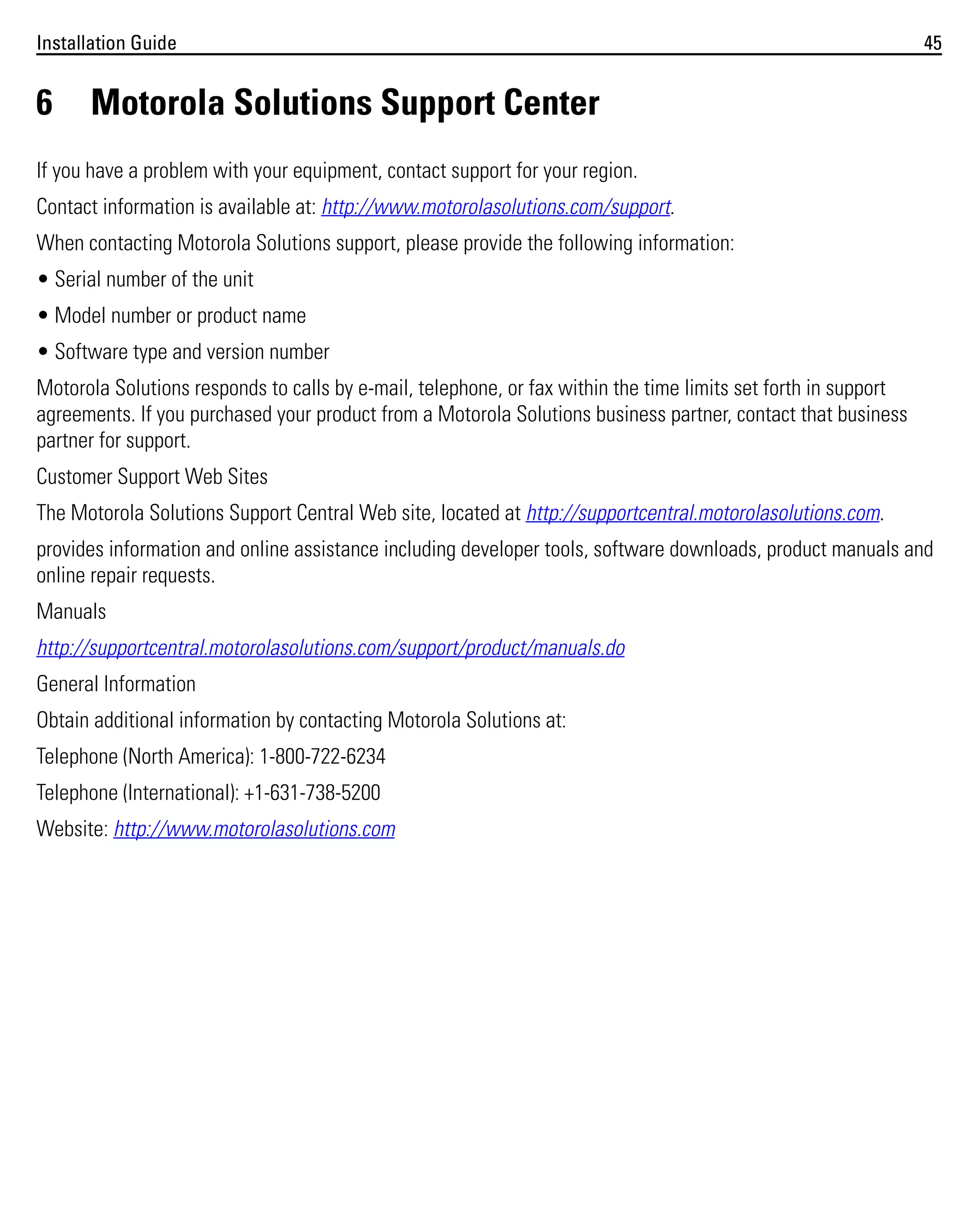 Installation Guide

6

45

Motorola Solutions Support Center

If you have a problem with your equipment, contact support for your region.
Contact information is available at: http://www.motorolasolutions.com/support.
When contacting Motorola Solutions support, please provide the following information:
• Serial number of the unit
• Model number or product name
• Software type and version number
Motorola Solutions responds to calls by e-mail, telephone, or fax within the time limits set forth in support
agreements. If you purchased your product from a Motorola Solutions business partner, contact that business
partner for support.
Customer Support Web Sites
The Motorola Solutions Support Central Web site, located at http://supportcentral.motorolasolutions.com.
provides information and online assistance including developer tools, software downloads, product manuals and
online repair requests.
Manuals
http://supportcentral.motorolasolutions.com/support/product/manuals.do
General Information
Obtain additional information by contacting Motorola Solutions at:
Telephone (North America): 1-800-722-6234
Telephone (International): +1-631-738-5200
Website: http://www.motorolasolutions.com

 