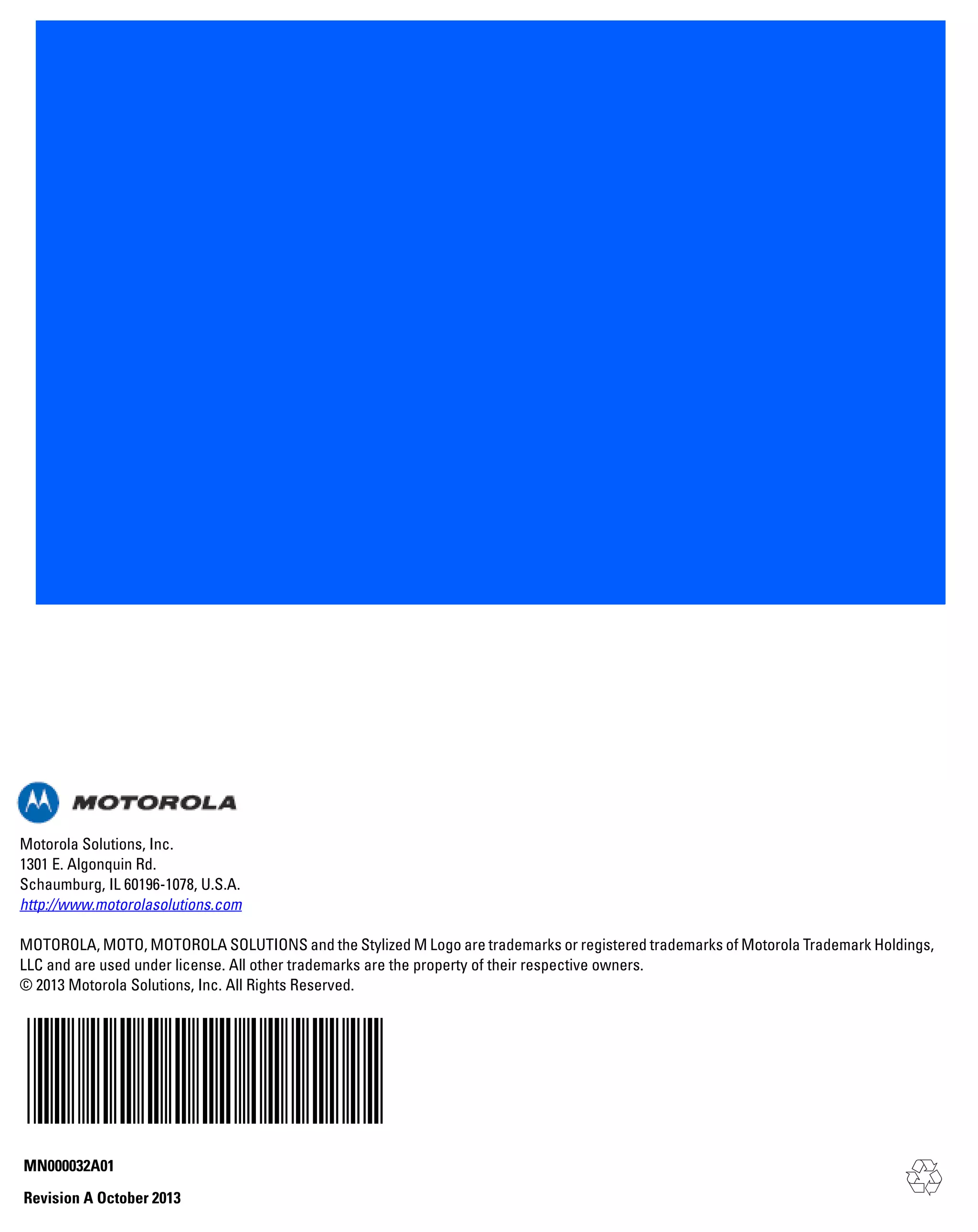 Motorola Solutions, Inc.
1301 E. Algonquin Rd.
Schaumburg, IL 60196-1078, U.S.A.
http://www.motorolasolutions.com
MOTOROLA, MOTO, MOTOROLA SOLUTIONS and the Stylized M Logo are trademarks or registered trademarks of Motorola Trademark Holdings,
LLC and are used under license. All other trademarks are the property of their respective owners.
© 2013 Motorola Solutions, Inc. All Rights Reserved.

MN000032A01
Revision A October 2013

 