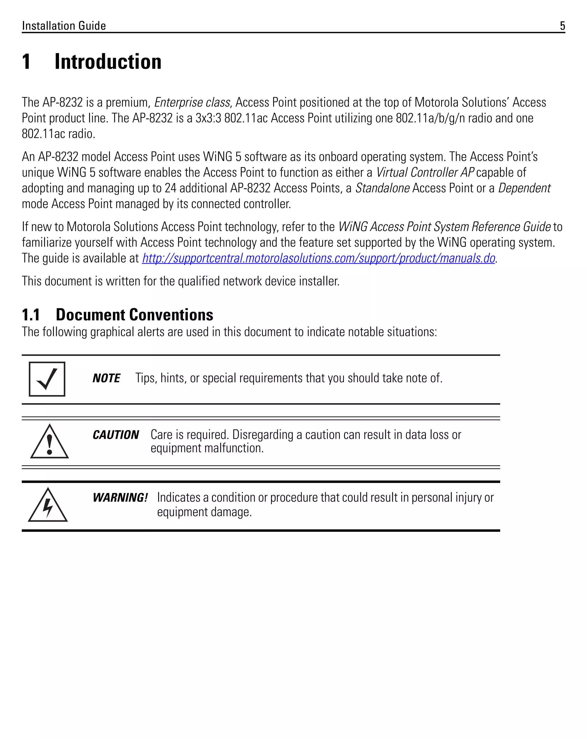Installation Guide

1

5

Introduction

The AP-8232 is a premium, Enterprise class, Access Point positioned at the top of Motorola Solutions’ Access
Point product line. The AP-8232 is a 3x3:3 802.11ac Access Point utilizing one 802.11a/b/g/n radio and one
802.11ac radio.
An AP-8232 model Access Point uses WiNG 5 software as its onboard operating system. The Access Point’s
unique WiNG 5 software enables the Access Point to function as either a Virtual Controller AP capable of
adopting and managing up to 24 additional AP-8232 Access Points, a Standalone Access Point or a Dependent
mode Access Point managed by its connected controller.
If new to Motorola Solutions Access Point technology, refer to the WiNG Access Point System Reference Guide to
familiarize yourself with Access Point technology and the feature set supported by the WiNG operating system.
The guide is available at http://supportcentral.motorolasolutions.com/support/product/manuals.do.
This document is written for the qualified network device installer.

1.1 Document Conventions
The following graphical alerts are used in this document to indicate notable situations:

NOTE

!

Tips, hints, or special requirements that you should take note of.

CAUTION

Care is required. Disregarding a caution can result in data loss or
equipment malfunction.

WARNING! Indicates a condition or procedure that could result in personal injury or

equipment damage.

 