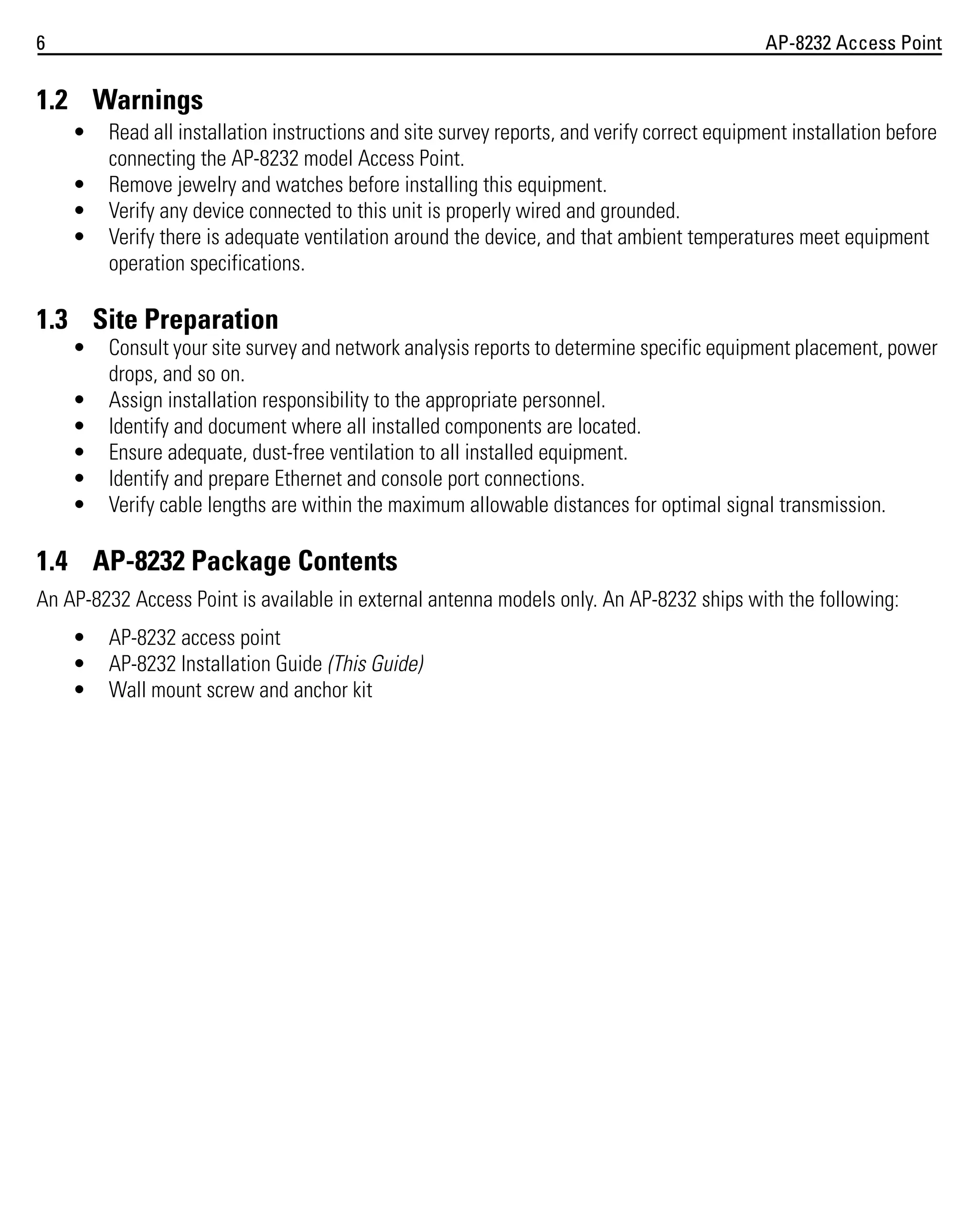 6

AP-8232 Access Point

1.2 Warnings
•
•
•
•

Read all installation instructions and site survey reports, and verify correct equipment installation before
connecting the AP-8232 model Access Point.
Remove jewelry and watches before installing this equipment.
Verify any device connected to this unit is properly wired and grounded.
Verify there is adequate ventilation around the device, and that ambient temperatures meet equipment
operation specifications.

1.3 Site Preparation
•
•
•
•
•
•

Consult your site survey and network analysis reports to determine specific equipment placement, power
drops, and so on.
Assign installation responsibility to the appropriate personnel.
Identify and document where all installed components are located.
Ensure adequate, dust-free ventilation to all installed equipment.
Identify and prepare Ethernet and console port connections.
Verify cable lengths are within the maximum allowable distances for optimal signal transmission.

1.4 AP-8232 Package Contents
An AP-8232 Access Point is available in external antenna models only. An AP-8232 ships with the following:
•
•
•

AP-8232 access point
AP-8232 Installation Guide (This Guide)
Wall mount screw and anchor kit

 