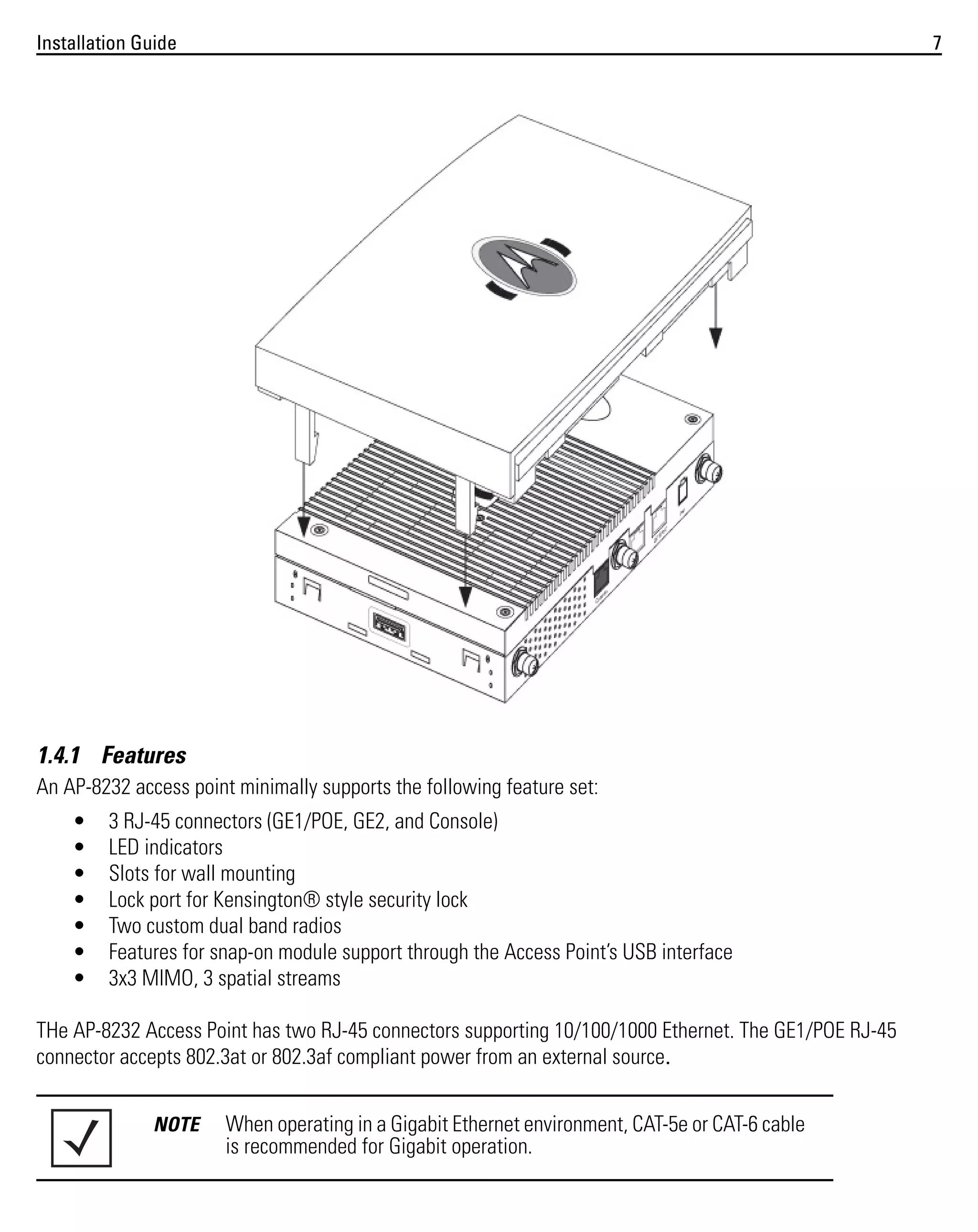 Installation Guide

7

1.4.1 Features
An AP-8232 access point minimally supports the following feature set:
•
•
•
•
•
•
•

3 RJ-45 connectors (GE1/POE, GE2, and Console)
LED indicators
Slots for wall mounting
Lock port for Kensington® style security lock
Two custom dual band radios
Features for snap-on module support through the Access Point’s USB interface
3x3 MIMO, 3 spatial streams

THe AP-8232 Access Point has two RJ-45 connectors supporting 10/100/1000 Ethernet. The GE1/POE RJ-45
connector accepts 802.3at or 802.3af compliant power from an external source.
NOTE

When operating in a Gigabit Ethernet environment, CAT-5e or CAT-6 cable
is recommended for Gigabit operation.

 