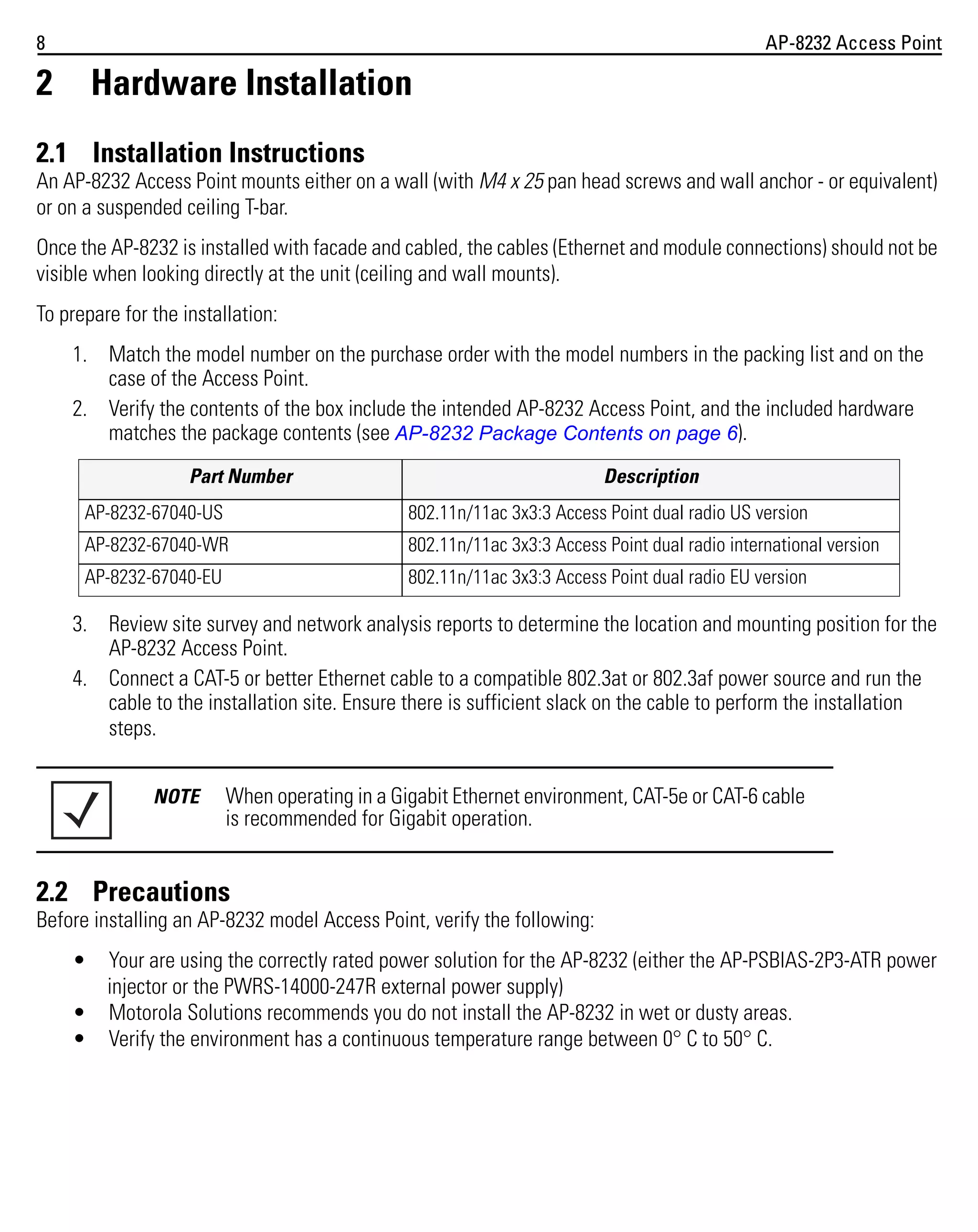 8

AP-8232 Access Point

2

Hardware Installation

2.1 Installation Instructions
An AP-8232 Access Point mounts either on a wall (with M4 x 25 pan head screws and wall anchor - or equivalent)
or on a suspended ceiling T-bar.
Once the AP-8232 is installed with facade and cabled, the cables (Ethernet and module connections) should not be
visible when looking directly at the unit (ceiling and wall mounts).
To prepare for the installation:
1. Match the model number on the purchase order with the model numbers in the packing list and on the
case of the Access Point.
2. Verify the contents of the box include the intended AP-8232 Access Point, and the included hardware
matches the package contents (see AP-8232 Package Contents on page 6).
Part Number

Description

AP-8232-67040-US

802.11n/11ac 3x3:3 Access Point dual radio US version

AP-8232-67040-WR

802.11n/11ac 3x3:3 Access Point dual radio international version

AP-8232-67040-EU

802.11n/11ac 3x3:3 Access Point dual radio EU version

3. Review site survey and network analysis reports to determine the location and mounting position for the
AP-8232 Access Point.
4. Connect a CAT-5 or better Ethernet cable to a compatible 802.3at or 802.3af power source and run the
cable to the installation site. Ensure there is sufficient slack on the cable to perform the installation
steps.
NOTE

When operating in a Gigabit Ethernet environment, CAT-5e or CAT-6 cable
is recommended for Gigabit operation.

2.2 Precautions
Before installing an AP-8232 model Access Point, verify the following:
•

Your are using the correctly rated power solution for the AP-8232 (either the AP-PSBIAS-2P3-ATR power
injector or the PWRS-14000-247R external power supply)
• Motorola Solutions recommends you do not install the AP-8232 in wet or dusty areas.
• Verify the environment has a continuous temperature range between 0° C to 50° C.

 