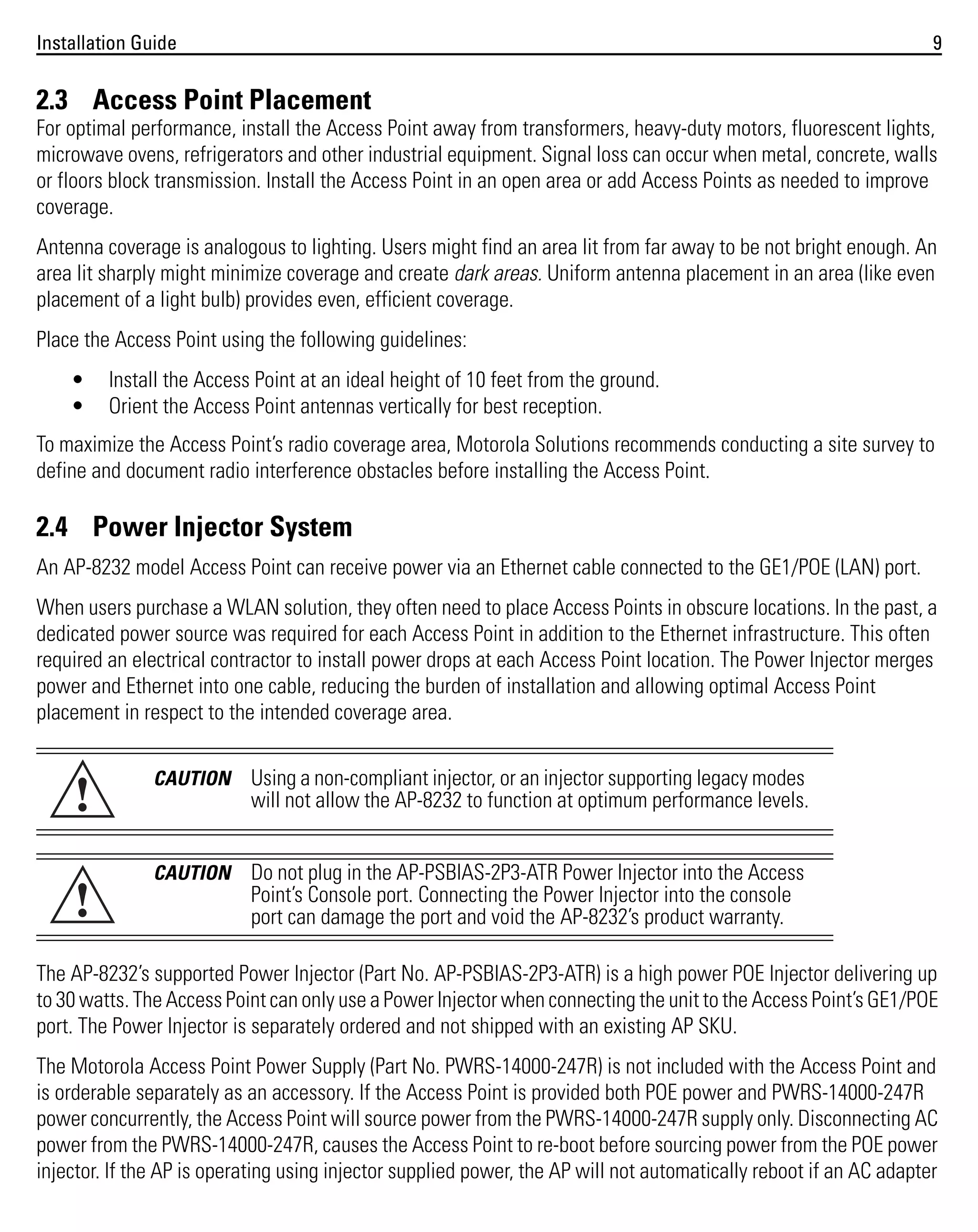 Installation Guide

9

2.3 Access Point Placement
For optimal performance, install the Access Point away from transformers, heavy-duty motors, fluorescent lights,
microwave ovens, refrigerators and other industrial equipment. Signal loss can occur when metal, concrete, walls
or floors block transmission. Install the Access Point in an open area or add Access Points as needed to improve
coverage.
Antenna coverage is analogous to lighting. Users might find an area lit from far away to be not bright enough. An
area lit sharply might minimize coverage and create dark areas. Uniform antenna placement in an area (like even
placement of a light bulb) provides even, efficient coverage.
Place the Access Point using the following guidelines:
•
•

Install the Access Point at an ideal height of 10 feet from the ground.
Orient the Access Point antennas vertically for best reception.

To maximize the Access Point’s radio coverage area, Motorola Solutions recommends conducting a site survey to
define and document radio interference obstacles before installing the Access Point.

2.4 Power Injector System
An AP-8232 model Access Point can receive power via an Ethernet cable connected to the GE1/POE (LAN) port.
When users purchase a WLAN solution, they often need to place Access Points in obscure locations. In the past, a
dedicated power source was required for each Access Point in addition to the Ethernet infrastructure. This often
required an electrical contractor to install power drops at each Access Point location. The Power Injector merges
power and Ethernet into one cable, reducing the burden of installation and allowing optimal Access Point
placement in respect to the intended coverage area.

!

CAUTION

Using a non-compliant injector, or an injector supporting legacy modes
will not allow the AP-8232 to function at optimum performance levels.

!

CAUTION

Do not plug in the AP-PSBIAS-2P3-ATR Power Injector into the Access
Point’s Console port. Connecting the Power Injector into the console
port can damage the port and void the AP-8232’s product warranty.

The AP-8232’s supported Power Injector (Part No. AP-PSBIAS-2P3-ATR) is a high power POE Injector delivering up
to 30 watts. The Access Point can only use a Power Injector when connecting the unit to the Access Point’s GE1/POE
port. The Power Injector is separately ordered and not shipped with an existing AP SKU.
The Motorola Access Point Power Supply (Part No. PWRS-14000-247R) is not included with the Access Point and
is orderable separately as an accessory. If the Access Point is provided both POE power and PWRS-14000-247R
power concurrently, the Access Point will source power from the PWRS-14000-247R supply only. Disconnecting AC
power from the PWRS-14000-247R, causes the Access Point to re-boot before sourcing power from the POE power
injector. If the AP is operating using injector supplied power, the AP will not automatically reboot if an AC adapter

 