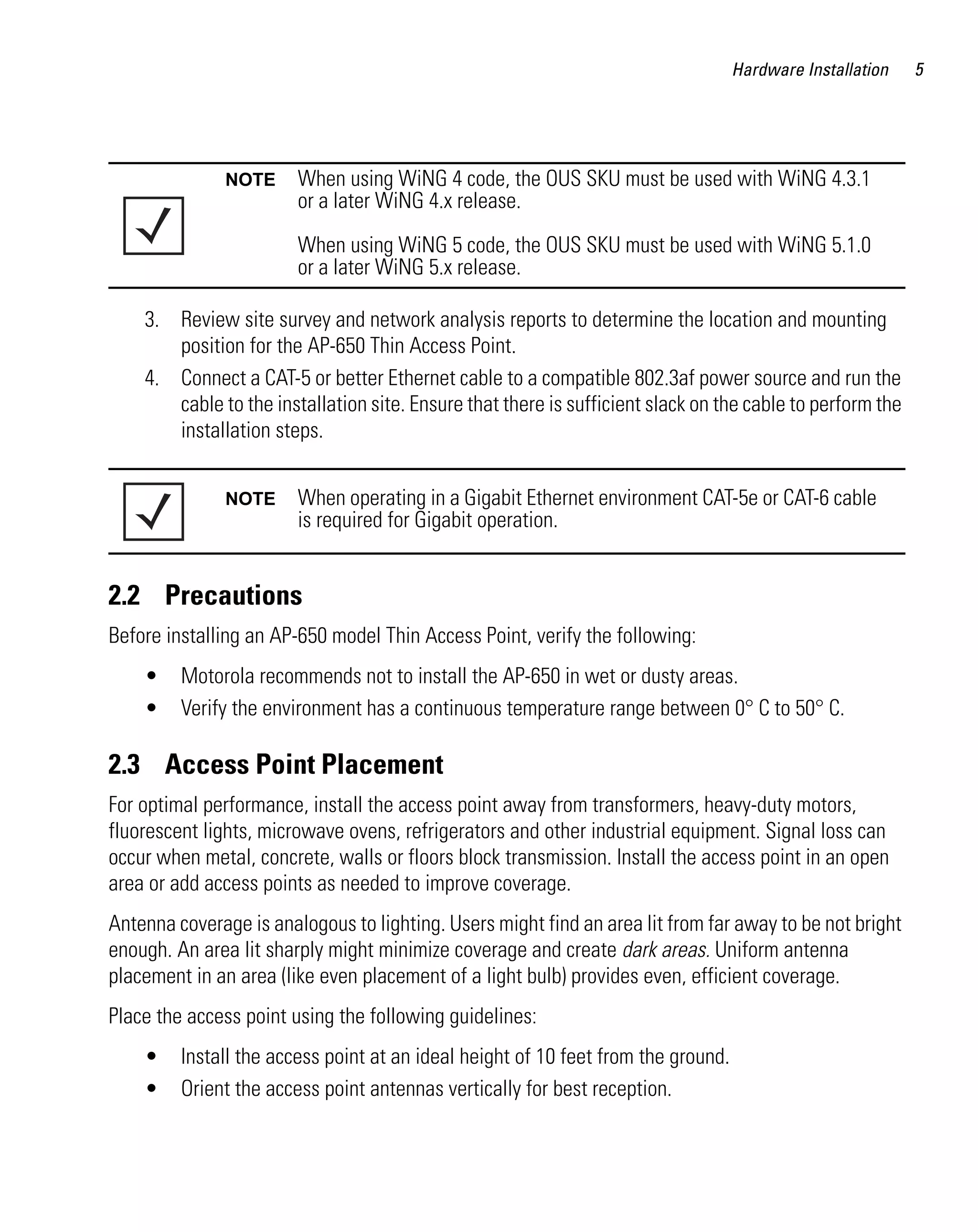 Hardware Installation

NOTE

When using WiNG 4 code, the OUS SKU must be used with WiNG 4.3.1
or a later WiNG 4.x release.
When using WiNG 5 code, the OUS SKU must be used with WiNG 5.1.0
or a later WiNG 5.x release.

3. Review site survey and network analysis reports to determine the location and mounting
position for the AP-650 Thin Access Point.
4. Connect a CAT-5 or better Ethernet cable to a compatible 802.3af power source and run the
cable to the installation site. Ensure that there is sufficient slack on the cable to perform the
installation steps.
NOTE

When operating in a Gigabit Ethernet environment CAT-5e or CAT-6 cable
is required for Gigabit operation.

2.2 Precautions
Before installing an AP-650 model Thin Access Point, verify the following:
•
•

Motorola recommends not to install the AP-650 in wet or dusty areas.
Verify the environment has a continuous temperature range between 0° C to 50° C.

2.3 Access Point Placement
For optimal performance, install the access point away from transformers, heavy-duty motors,
fluorescent lights, microwave ovens, refrigerators and other industrial equipment. Signal loss can
occur when metal, concrete, walls or floors block transmission. Install the access point in an open
area or add access points as needed to improve coverage.
Antenna coverage is analogous to lighting. Users might find an area lit from far away to be not bright
enough. An area lit sharply might minimize coverage and create dark areas. Uniform antenna
placement in an area (like even placement of a light bulb) provides even, efficient coverage.
Place the access point using the following guidelines:
•
•

Install the access point at an ideal height of 10 feet from the ground.
Orient the access point antennas vertically for best reception.

5

 