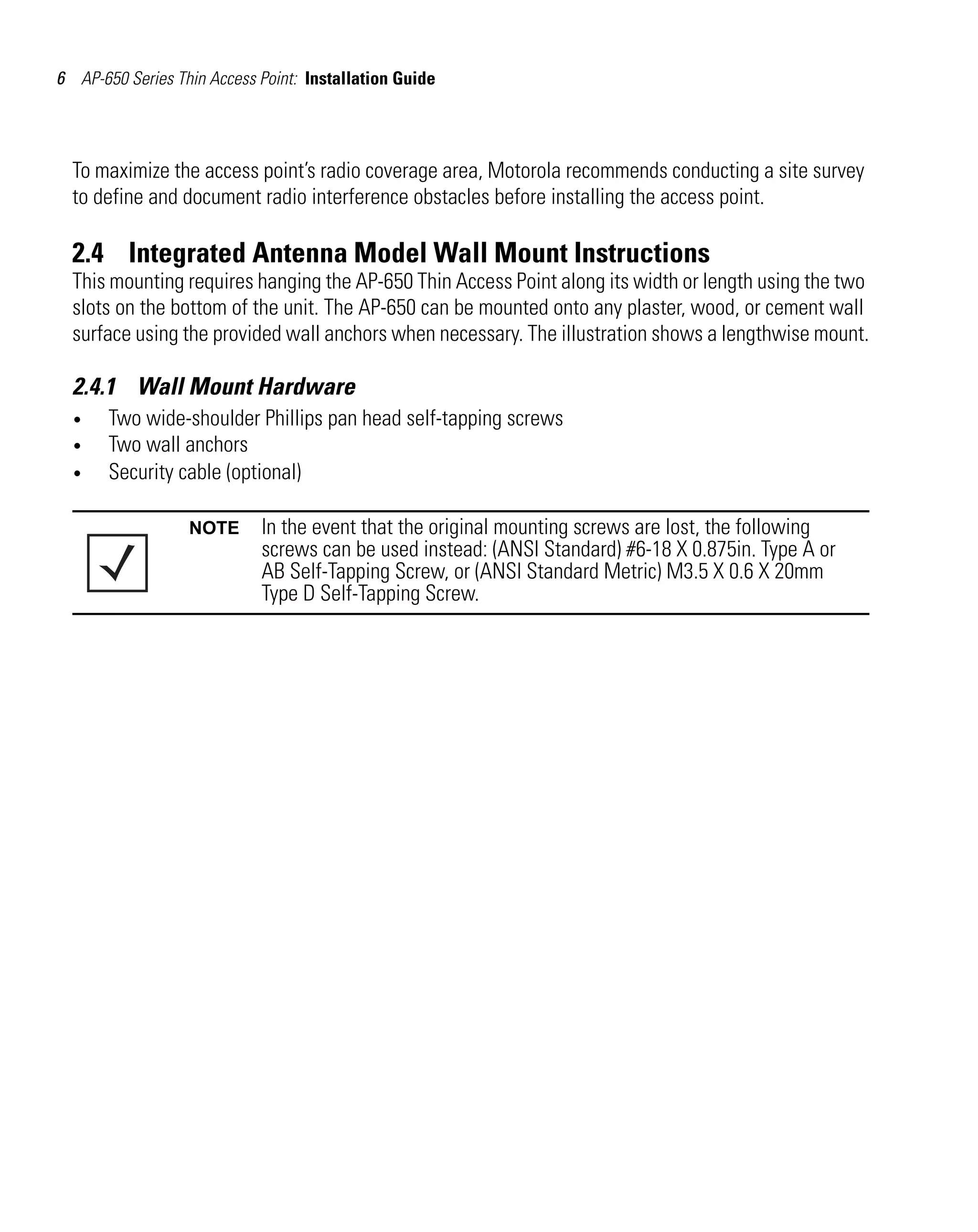 6 AP-650 Series Thin Access Point: Installation Guide

To maximize the access point’s radio coverage area, Motorola recommends conducting a site survey
to define and document radio interference obstacles before installing the access point.

2.4 Integrated Antenna Model Wall Mount Instructions
This mounting requires hanging the AP-650 Thin Access Point along its width or length using the two
slots on the bottom of the unit. The AP-650 can be mounted onto any plaster, wood, or cement wall
surface using the provided wall anchors when necessary. The illustration shows a lengthwise mount.

2.4.1 Wall Mount Hardware
•
•
•

Two wide-shoulder Phillips pan head self-tapping screws
Two wall anchors
Security cable (optional)
NOTE

In the event that the original mounting screws are lost, the following
screws can be used instead: (ANSI Standard) #6-18 X 0.875in. Type A or
AB Self-Tapping Screw, or (ANSI Standard Metric) M3.5 X 0.6 X 20mm
Type D Self-Tapping Screw.

 