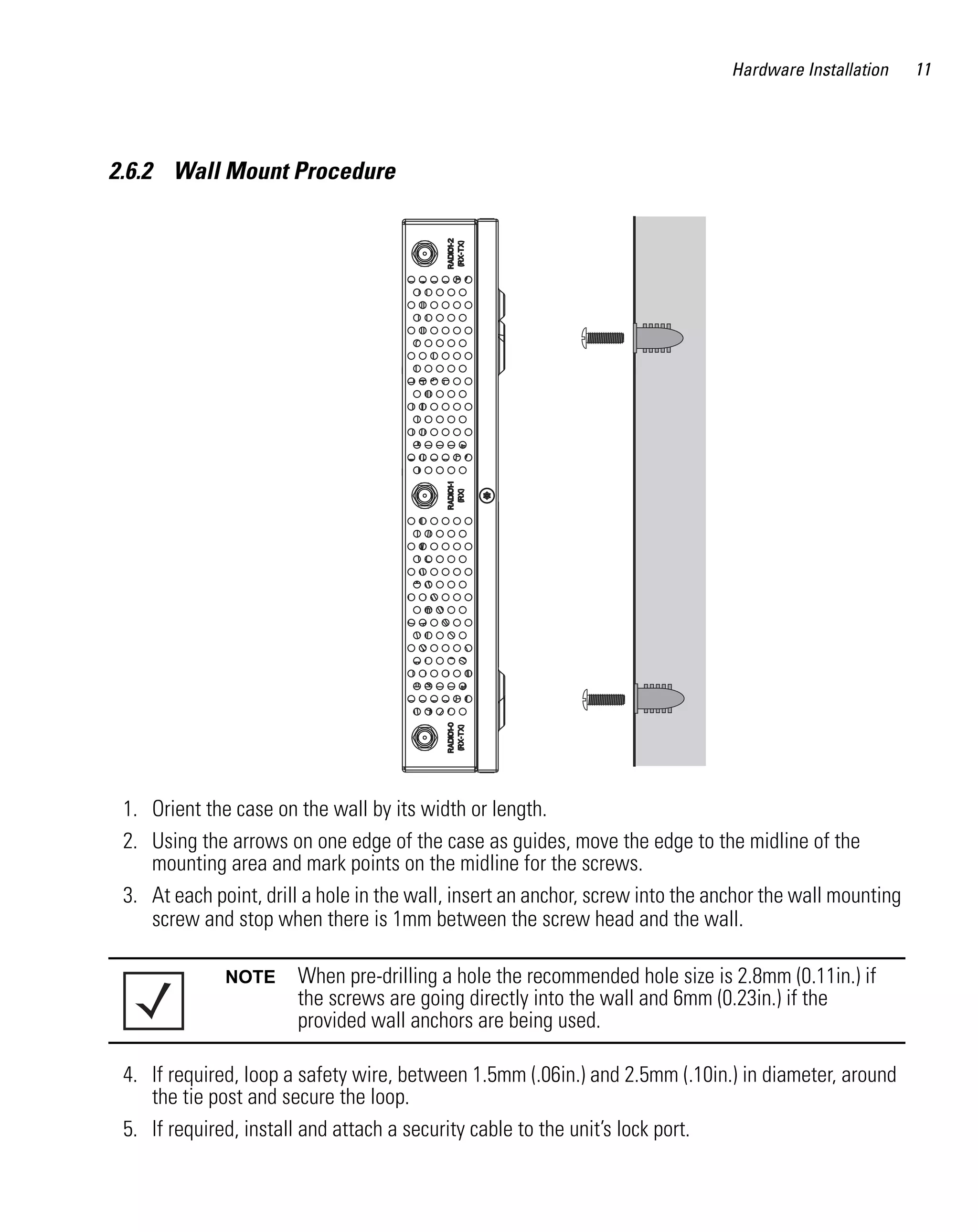 Hardware Installation

2.6.2 Wall Mount Procedure

1. Orient the case on the wall by its width or length.
2. Using the arrows on one edge of the case as guides, move the edge to the midline of the
mounting area and mark points on the midline for the screws.
3. At each point, drill a hole in the wall, insert an anchor, screw into the anchor the wall mounting
screw and stop when there is 1mm between the screw head and the wall.
NOTE

When pre-drilling a hole the recommended hole size is 2.8mm (0.11in.) if
the screws are going directly into the wall and 6mm (0.23in.) if the
provided wall anchors are being used.

4. If required, loop a safety wire, between 1.5mm (.06in.) and 2.5mm (.10in.) in diameter, around
the tie post and secure the loop.
5. If required, install and attach a security cable to the unit’s lock port.

11

 