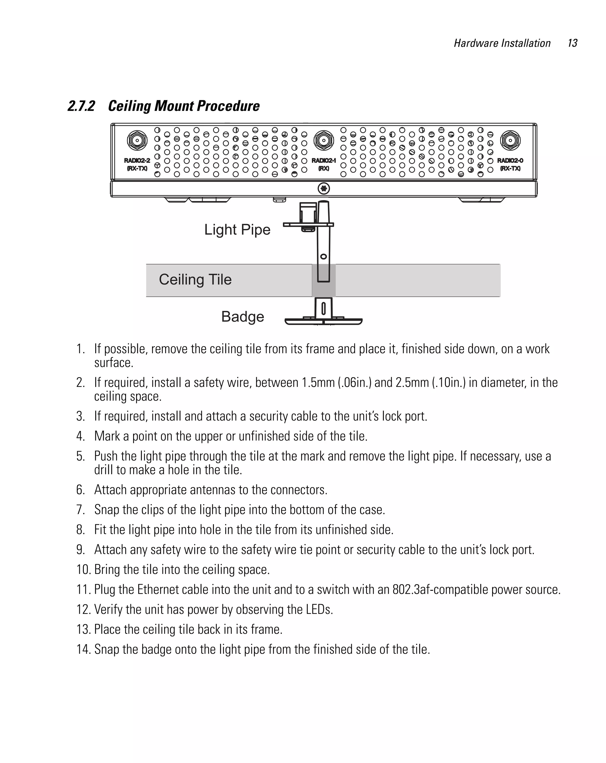 Hardware Installation

2.7.2 Ceiling Mount Procedure

Light Pipe
Ceiling Tile
Badge
1. If possible, remove the ceiling tile from its frame and place it, finished side down, on a work
surface.
2. If required, install a safety wire, between 1.5mm (.06in.) and 2.5mm (.10in.) in diameter, in the
ceiling space.
3. If required, install and attach a security cable to the unit’s lock port.
4. Mark a point on the upper or unfinished side of the tile.
5. Push the light pipe through the tile at the mark and remove the light pipe. If necessary, use a
drill to make a hole in the tile.
6. Attach appropriate antennas to the connectors.
7. Snap the clips of the light pipe into the bottom of the case.
8. Fit the light pipe into hole in the tile from its unfinished side.
9. Attach any safety wire to the safety wire tie point or security cable to the unit’s lock port.
10. Bring the tile into the ceiling space.
11. Plug the Ethernet cable into the unit and to a switch with an 802.3af-compatible power source.
12. Verify the unit has power by observing the LEDs.
13. Place the ceiling tile back in its frame.
14. Snap the badge onto the light pipe from the finished side of the tile.

13

 