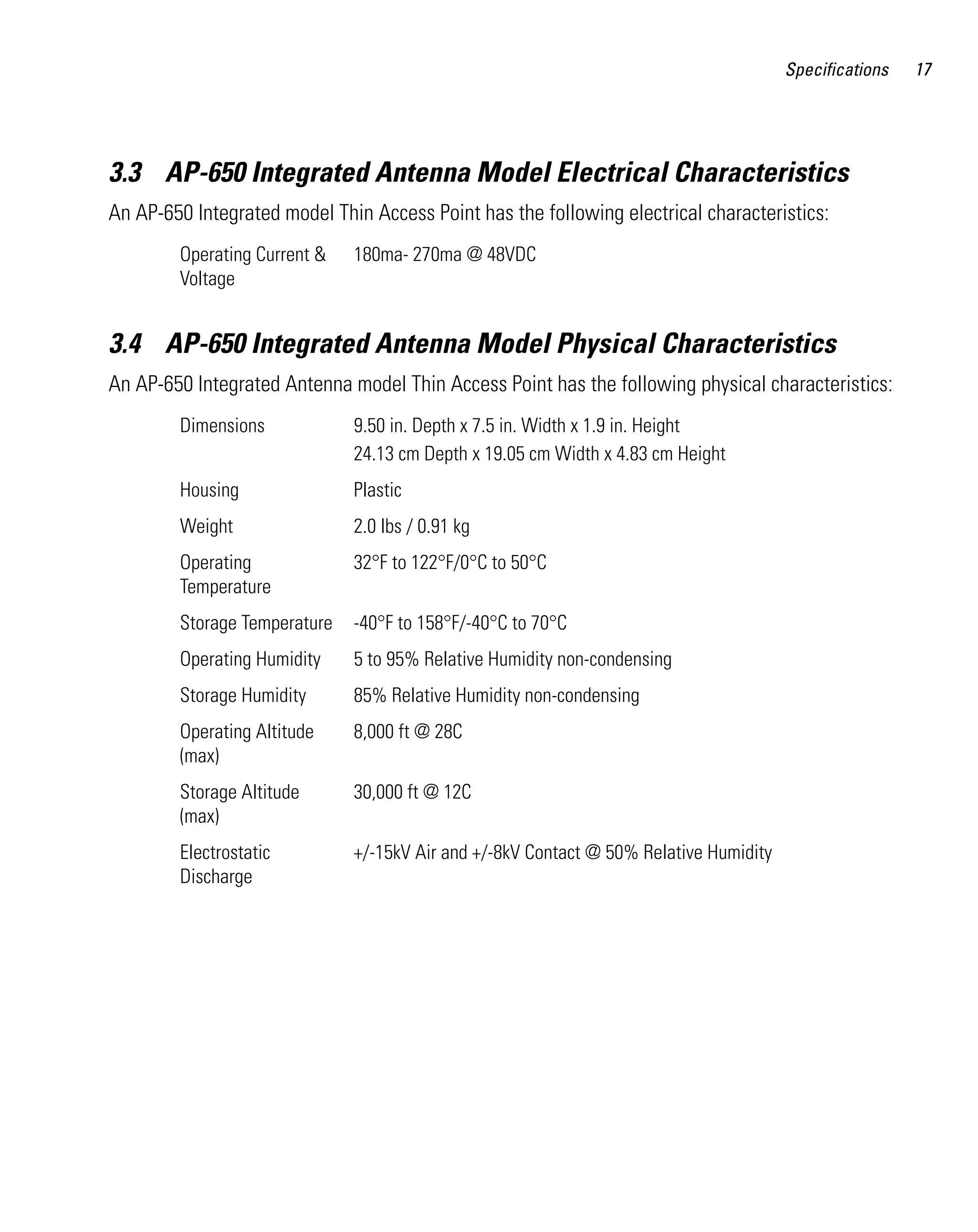 Specifications

3.3 AP-650 Integrated Antenna Model Electrical Characteristics
An AP-650 Integrated model Thin Access Point has the following electrical characteristics:
Operating Current &
Voltage

180ma- 270ma @ 48VDC

3.4 AP-650 Integrated Antenna Model Physical Characteristics
An AP-650 Integrated Antenna model Thin Access Point has the following physical characteristics:
Dimensions

9.50 in. Depth x 7.5 in. Width x 1.9 in. Height
24.13 cm Depth x 19.05 cm Width x 4.83 cm Height

Housing

Plastic

Weight

2.0 lbs / 0.91 kg

Operating
Temperature

32°F to 122°F/0°C to 50°C

Storage Temperature

-40°F to 158°F/-40°C to 70°C

Operating Humidity

5 to 95% Relative Humidity non-condensing

Storage Humidity

85% Relative Humidity non-condensing

Operating Altitude
(max)

8,000 ft @ 28C

Storage Altitude
(max)

30,000 ft @ 12C

Electrostatic
Discharge

+/-15kV Air and +/-8kV Contact @ 50% Relative Humidity

17

 