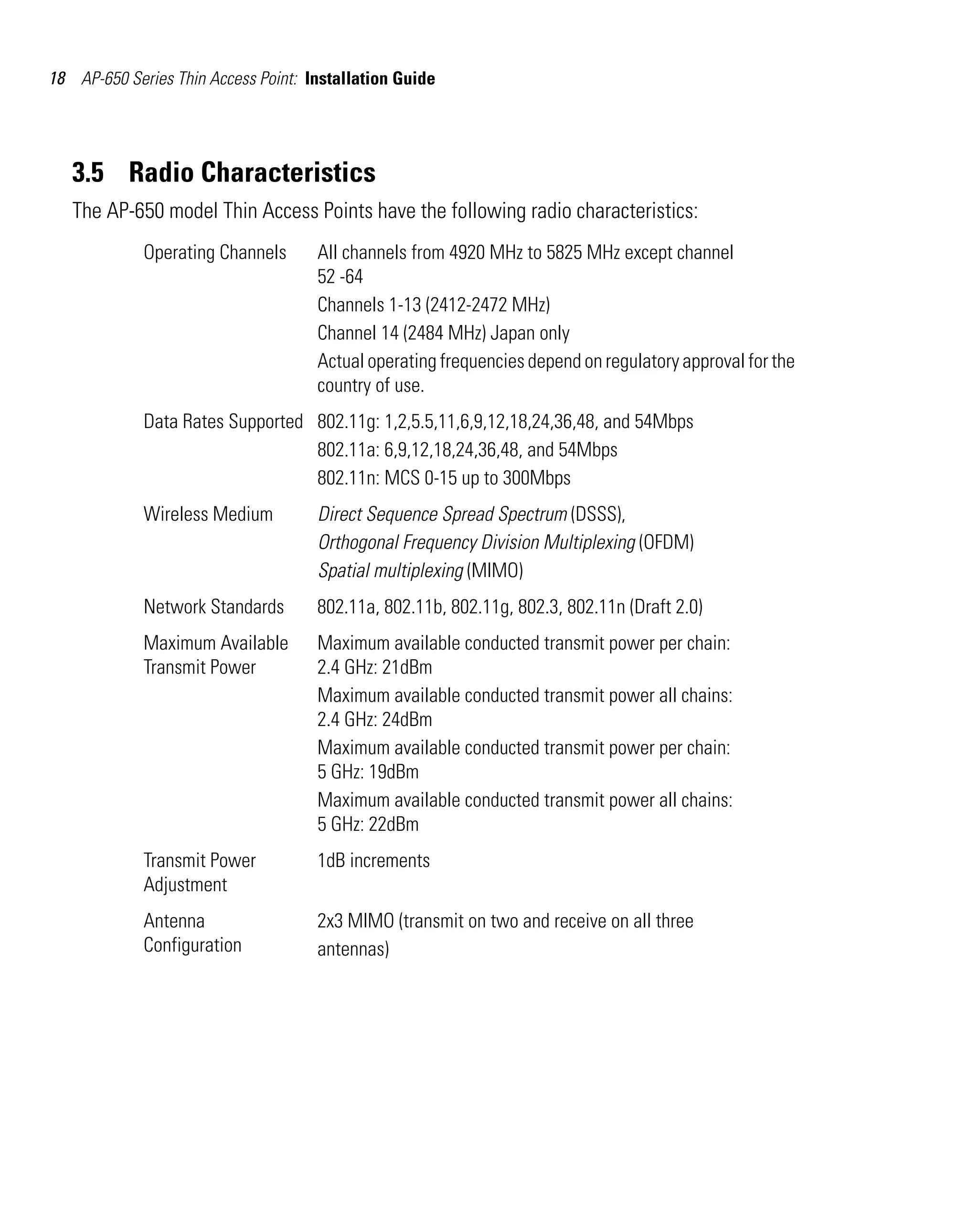 18 AP-650 Series Thin Access Point: Installation Guide

3.5 Radio Characteristics
The AP-650 model Thin Access Points have the following radio characteristics:
Operating Channels

All channels from 4920 MHz to 5825 MHz except channel
52 -64
Channels 1-13 (2412-2472 MHz)
Channel 14 (2484 MHz) Japan only
Actual operating frequencies depend on regulatory approval for the
country of use.

Data Rates Supported 802.11g: 1,2,5.5,11,6,9,12,18,24,36,48, and 54Mbps
802.11a: 6,9,12,18,24,36,48, and 54Mbps
802.11n: MCS 0-15 up to 300Mbps
Wireless Medium

Direct Sequence Spread Spectrum (DSSS),
Orthogonal Frequency Division Multiplexing (OFDM)
Spatial multiplexing (MIMO)

Network Standards

802.11a, 802.11b, 802.11g, 802.3, 802.11n (Draft 2.0)

Maximum Available
Transmit Power

Maximum available conducted transmit power per chain:
2.4 GHz: 21dBm
Maximum available conducted transmit power all chains:
2.4 GHz: 24dBm
Maximum available conducted transmit power per chain:
5 GHz: 19dBm
Maximum available conducted transmit power all chains:
5 GHz: 22dBm

Transmit Power
Adjustment

1dB increments

Antenna
Configuration

2x3 MIMO (transmit on two and receive on all three
antennas)

 