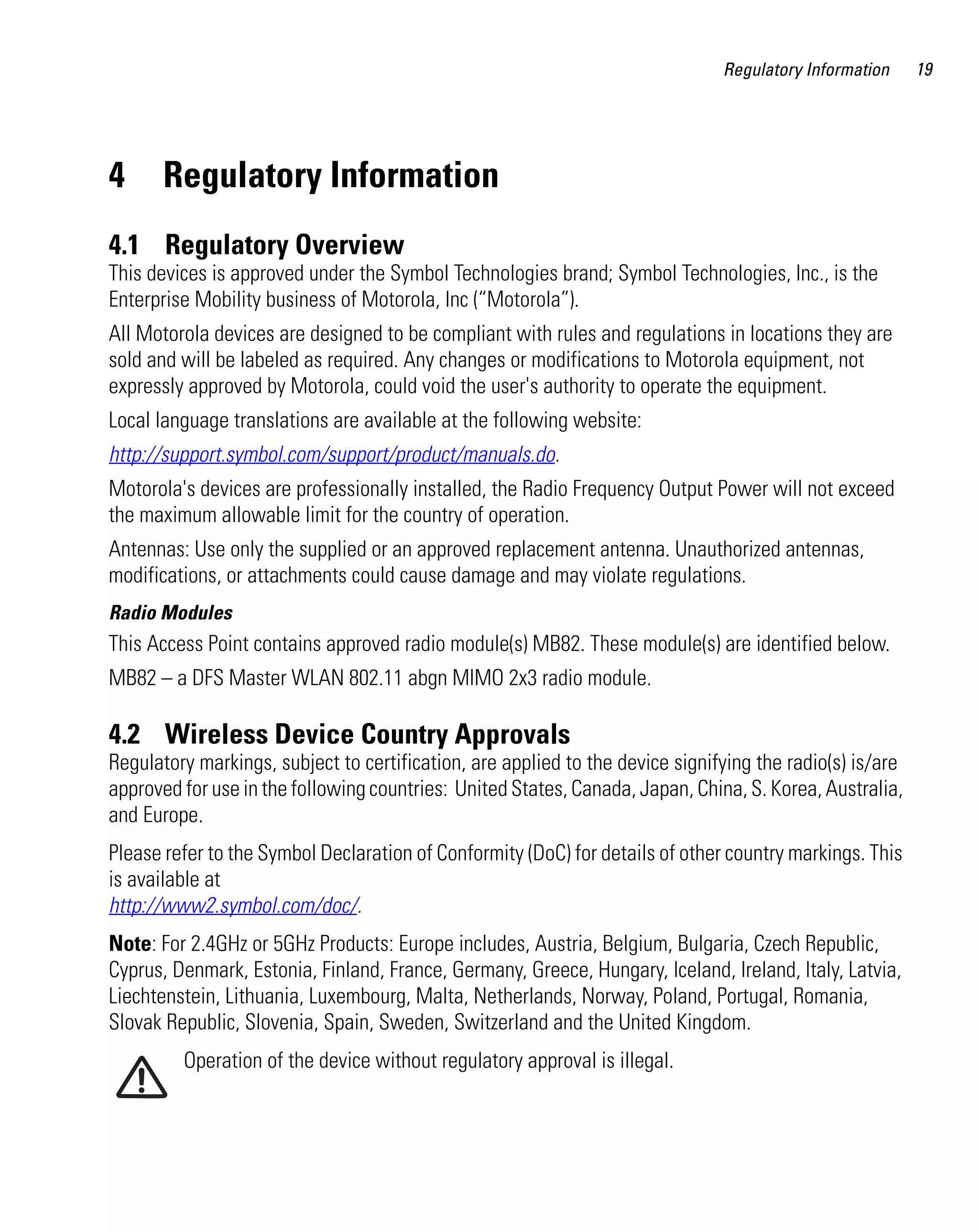 Regulatory Information

4

Regulatory Information

4.1 Regulatory Overview
This devices is approved under the Symbol Technologies brand; Symbol Technologies, Inc., is the
Enterprise Mobility business of Motorola, Inc (“Motorola”).
All Motorola devices are designed to be compliant with rules and regulations in locations they are
sold and will be labeled as required. Any changes or modifications to Motorola equipment, not
expressly approved by Motorola, could void the user's authority to operate the equipment.
Local language translations are available at the following website:
http://support.symbol.com/support/product/manuals.do.
Motorola's devices are professionally installed, the Radio Frequency Output Power will not exceed
the maximum allowable limit for the country of operation.
Antennas: Use only the supplied or an approved replacement antenna. Unauthorized antennas,
modifications, or attachments could cause damage and may violate regulations.
Radio Modules

This Access Point contains approved radio module(s) MB82. These module(s) are identified below.
MB82 – a DFS Master WLAN 802.11 abgn MIMO 2x3 radio module.

4.2 Wireless Device Country Approvals
Regulatory markings, subject to certification, are applied to the device signifying the radio(s) is/are
approved for use in the following countries: United States, Canada, Japan, China, S. Korea, Australia,
and Europe.
Please refer to the Symbol Declaration of Conformity (DoC) for details of other country markings. This
is available at
http://www2.symbol.com/doc/.
Note: For 2.4GHz or 5GHz Products: Europe includes, Austria, Belgium, Bulgaria, Czech Republic,
Cyprus, Denmark, Estonia, Finland, France, Germany, Greece, Hungary, Iceland, Ireland, Italy, Latvia,
Liechtenstein, Lithuania, Luxembourg, Malta, Netherlands, Norway, Poland, Portugal, Romania,
Slovak Republic, Slovenia, Spain, Sweden, Switzerland and the United Kingdom.
Operation of the device without regulatory approval is illegal.

19

 