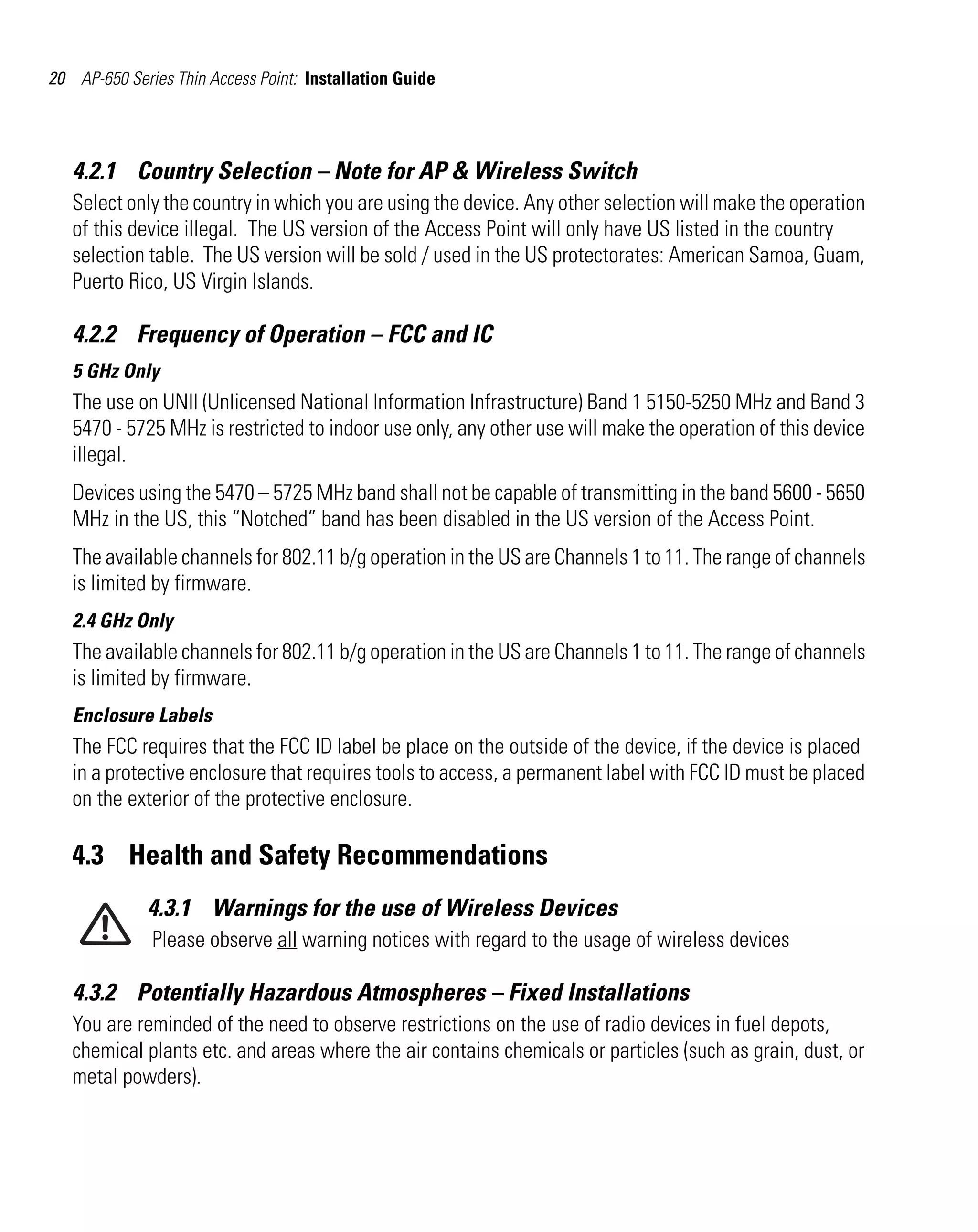 20 AP-650 Series Thin Access Point: Installation Guide

4.2.1 Country Selection – Note for AP & Wireless Switch
Select only the country in which you are using the device. Any other selection will make the operation
of this device illegal. The US version of the Access Point will only have US listed in the country
selection table. The US version will be sold / used in the US protectorates: American Samoa, Guam,
Puerto Rico, US Virgin Islands.

4.2.2 Frequency of Operation – FCC and IC
5 GHz Only

The use on UNII (Unlicensed National Information Infrastructure) Band 1 5150-5250 MHz and Band 3
5470 - 5725 MHz is restricted to indoor use only, any other use will make the operation of this device
illegal.
Devices using the 5470 – 5725 MHz band shall not be capable of transmitting in the band 5600 - 5650
MHz in the US, this “Notched” band has been disabled in the US version of the Access Point.
The available channels for 802.11 b/g operation in the US are Channels 1 to 11. The range of channels
is limited by firmware.
2.4 GHz Only

The available channels for 802.11 b/g operation in the US are Channels 1 to 11. The range of channels
is limited by firmware.
Enclosure Labels

The FCC requires that the FCC ID label be place on the outside of the device, if the device is placed
in a protective enclosure that requires tools to access, a permanent label with FCC ID must be placed
on the exterior of the protective enclosure.

4.3 Health and Safety Recommendations
4.3.1 Warnings for the use of Wireless Devices
Please observe all warning notices with regard to the usage of wireless devices

4.3.2 Potentially Hazardous Atmospheres – Fixed Installations
You are reminded of the need to observe restrictions on the use of radio devices in fuel depots,
chemical plants etc. and areas where the air contains chemicals or particles (such as grain, dust, or
metal powders).

 