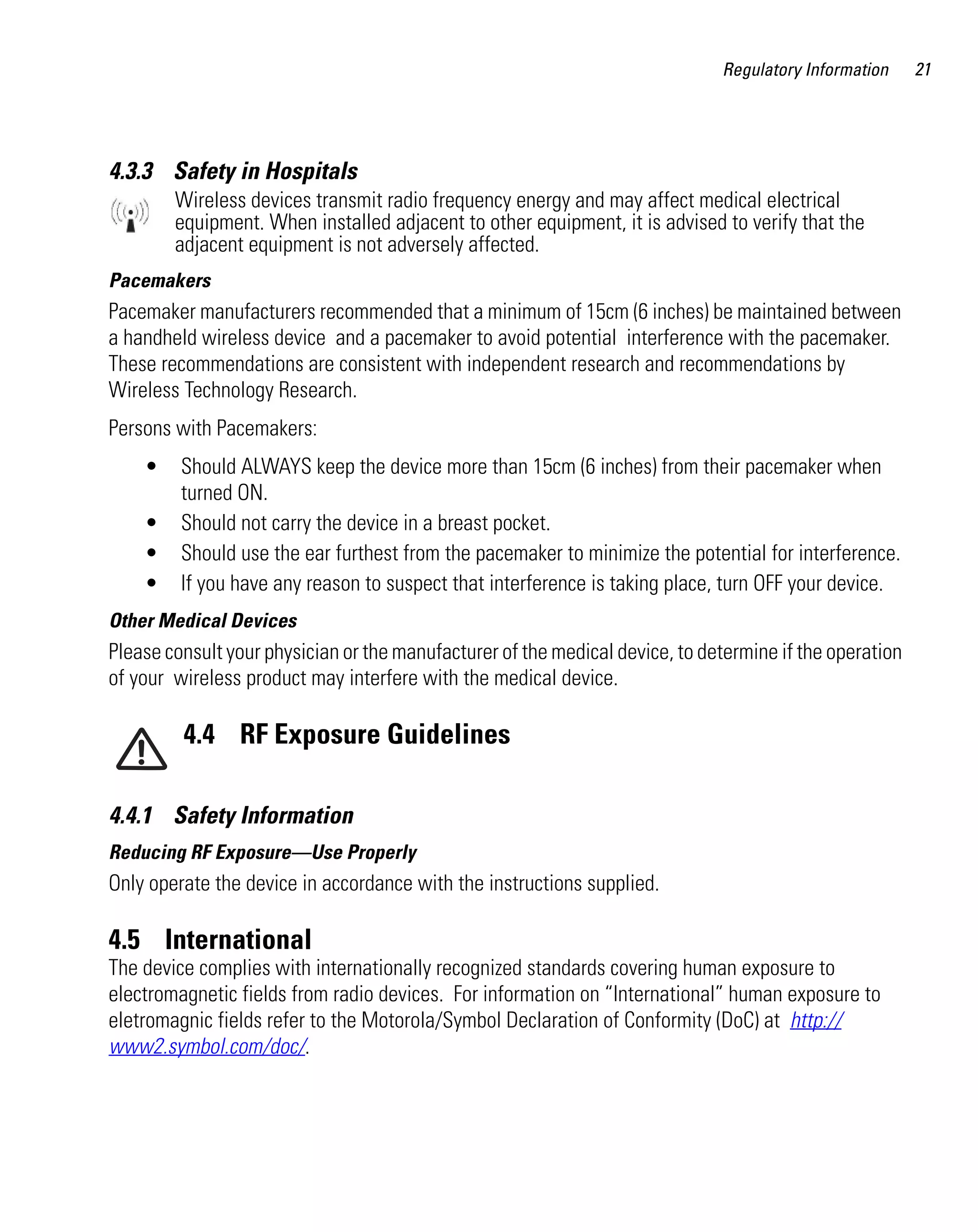 Regulatory Information

4.3.3 Safety in Hospitals
Wireless devices transmit radio frequency energy and may affect medical electrical
equipment. When installed adjacent to other equipment, it is advised to verify that the
adjacent equipment is not adversely affected.
Pacemakers

Pacemaker manufacturers recommended that a minimum of 15cm (6 inches) be maintained between
a handheld wireless device and a pacemaker to avoid potential interference with the pacemaker.
These recommendations are consistent with independent research and recommendations by
Wireless Technology Research.
Persons with Pacemakers:
•
•
•
•

Should ALWAYS keep the device more than 15cm (6 inches) from their pacemaker when
turned ON.
Should not carry the device in a breast pocket.
Should use the ear furthest from the pacemaker to minimize the potential for interference.
If you have any reason to suspect that interference is taking place, turn OFF your device.

Other Medical Devices

Please consult your physician or the manufacturer of the medical device, to determine if the operation
of your wireless product may interfere with the medical device.

4.4 RF Exposure Guidelines
4.4.1 Safety Information
Reducing RF Exposure—Use Properly

Only operate the device in accordance with the instructions supplied.

4.5 International
The device complies with internationally recognized standards covering human exposure to
electromagnetic fields from radio devices. For information on “International” human exposure to
eletromagnic fields refer to the Motorola/Symbol Declaration of Conformity (DoC) at http://
www2.symbol.com/doc/.

21

 