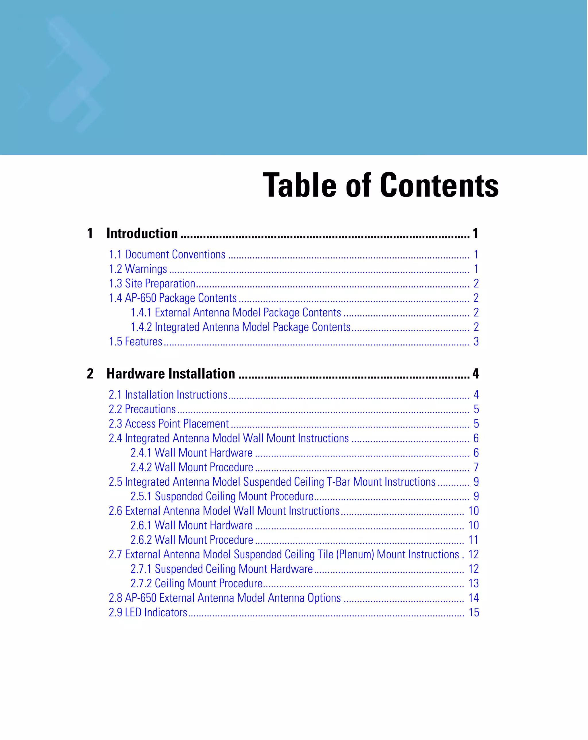 Table of Contents
1 Introduction .......................................................................................... 1
1.1 Document Conventions ..........................................................................................
1.2 Warnings ................................................................................................................
1.3 Site Preparation......................................................................................................
1.4 AP-650 Package Contents ......................................................................................
1.4.1 External Antenna Model Package Contents ...............................................
1.4.2 Integrated Antenna Model Package Contents............................................
1.5 Features..................................................................................................................

1
1
2
2
2
2
3

2 Hardware Installation ........................................................................ 4
2.1 Installation Instructions.......................................................................................... 4
2.2 Precautions............................................................................................................. 5
2.3 Access Point Placement ......................................................................................... 5
2.4 Integrated Antenna Model Wall Mount Instructions ............................................ 6
2.4.1 Wall Mount Hardware ................................................................................ 6
2.4.2 Wall Mount Procedure ................................................................................ 7
2.5 Integrated Antenna Model Suspended Ceiling T-Bar Mount Instructions ............ 9
2.5.1 Suspended Ceiling Mount Procedure.......................................................... 9
2.6 External Antenna Model Wall Mount Instructions.............................................. 10
2.6.1 Wall Mount Hardware .............................................................................. 10
2.6.2 Wall Mount Procedure .............................................................................. 11
2.7 External Antenna Model Suspended Ceiling Tile (Plenum) Mount Instructions . 12
2.7.1 Suspended Ceiling Mount Hardware........................................................ 12
2.7.2 Ceiling Mount Procedure........................................................................... 13
2.8 AP-650 External Antenna Model Antenna Options ............................................. 14
2.9 LED Indicators....................................................................................................... 15

 