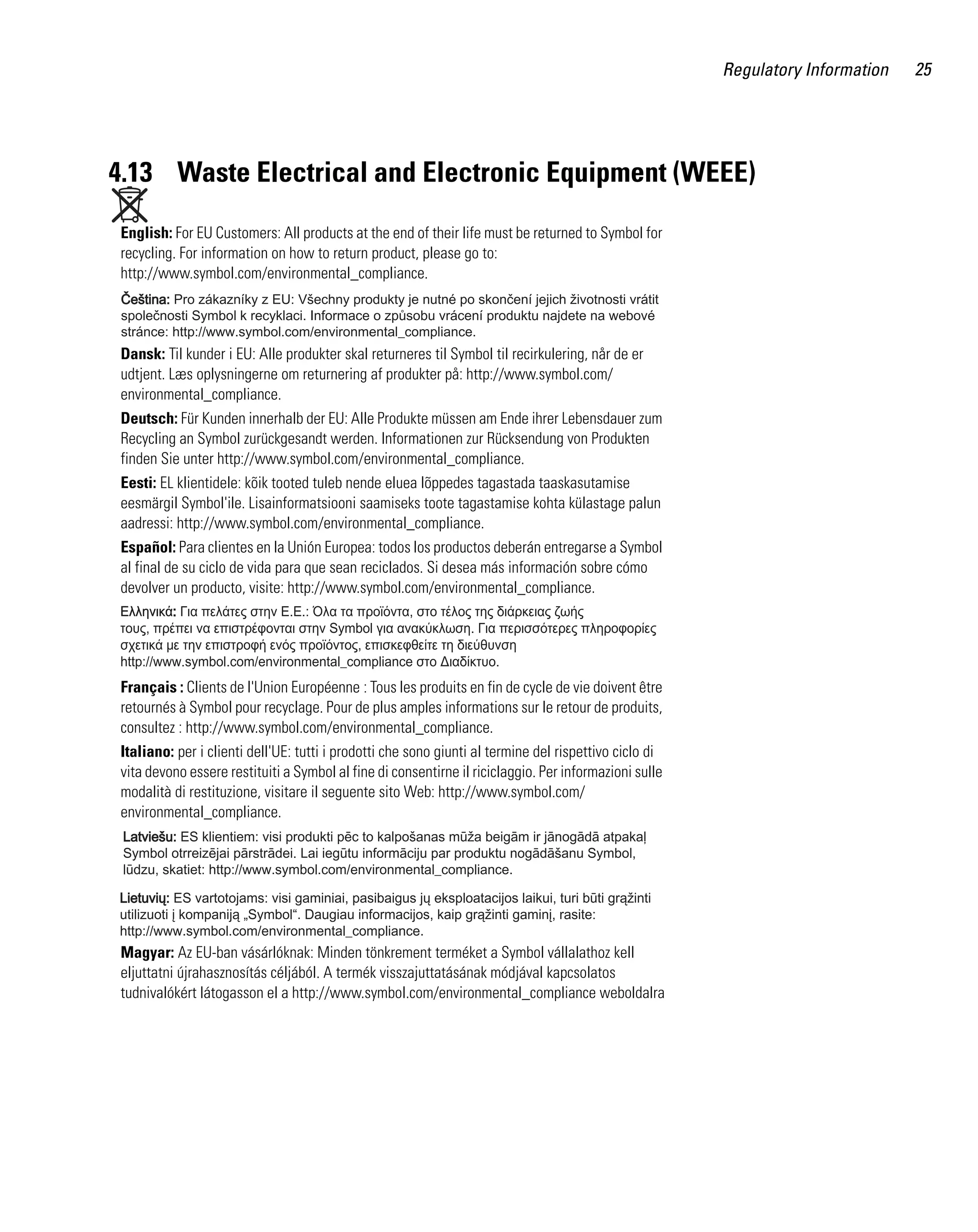 Regulatory Information

4.13 Waste Electrical and Electronic Equipment (WEEE)
English: For EU Customers: All products at the end of their life must be returned to Symbol for
recycling. For information on how to return product, please go to:
http://www.symbol.com/environmental_compliance.

Dansk: Til kunder i EU: Alle produkter skal returneres til Symbol til recirkulering, når de er
udtjent. Læs oplysningerne om returnering af produkter på: http://www.symbol.com/
environmental_compliance.
Deutsch: Für Kunden innerhalb der EU: Alle Produkte müssen am Ende ihrer Lebensdauer zum
Recycling an Symbol zurückgesandt werden. Informationen zur Rücksendung von Produkten
finden Sie unter http://www.symbol.com/environmental_compliance.
Eesti: EL klientidele: kõik tooted tuleb nende eluea lõppedes tagastada taaskasutamise
eesmärgil Symbol'ile. Lisainformatsiooni saamiseks toote tagastamise kohta külastage palun
aadressi: http://www.symbol.com/environmental_compliance.
Español: Para clientes en la Unión Europea: todos los productos deberán entregarse a Symbol
al final de su ciclo de vida para que sean reciclados. Si desea más información sobre cómo
devolver un producto, visite: http://www.symbol.com/environmental_compliance.

Français : Clients de l'Union Européenne : Tous les produits en fin de cycle de vie doivent être
retournés à Symbol pour recyclage. Pour de plus amples informations sur le retour de produits,
consultez : http://www.symbol.com/environmental_compliance.
Italiano: per i clienti dell'UE: tutti i prodotti che sono giunti al termine del rispettivo ciclo di
vita devono essere restituiti a Symbol al fine di consentirne il riciclaggio. Per informazioni sulle
modalità di restituzione, visitare il seguente sito Web: http://www.symbol.com/
environmental_compliance.

Magyar: Az EU-ban vásárlóknak: Minden tönkrement terméket a Symbol vállalathoz kell
eljuttatni újrahasznosítás céljából. A termék visszajuttatásának módjával kapcsolatos
tudnivalókért látogasson el a http://www.symbol.com/environmental_compliance weboldalra

25

 