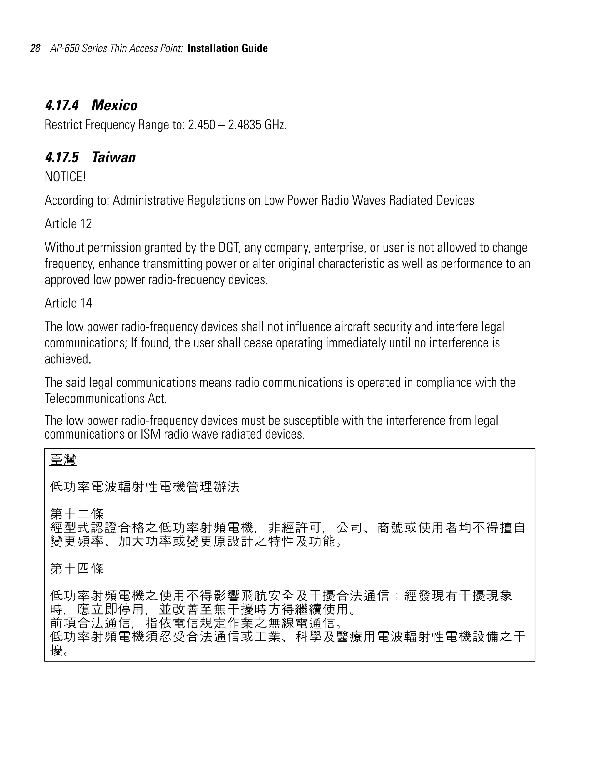 28 AP-650 Series Thin Access Point: Installation Guide

4.17.4 Mexico
Restrict Frequency Range to: 2.450 – 2.4835 GHz.

4.17.5 Taiwan
NOTICE!
According to: Administrative Regulations on Low Power Radio Waves Radiated Devices
Article 12
Without permission granted by the DGT, any company, enterprise, or user is not allowed to change
frequency, enhance transmitting power or alter original characteristic as well as performance to an
approved low power radio-frequency devices.
Article 14
The low power radio-frequency devices shall not influence aircraft security and interfere legal
communications; If found, the user shall cease operating immediately until no interference is
achieved.
The said legal communications means radio communications is operated in compliance with the
Telecommunications Act.
The low power radio-frequency devices must be susceptible with the interference from legal
communications or ISM radio wave radiated devices.
臺灣
低功率電波輻射性電機管理辦法
第十二條
經型式認證合格之低功率射頻電機，非經許可，公司、商號或使用者均不得擅自
變更頻率、加大功率或變更原設計之特性及功能。
第十四條
低功率射頻電機之使用不得影響飛航安全及干擾合法通信；經發現有干擾現象
時，應立即停用，並改善至無干擾時方得繼續使用。
前項合法通信，指依電信規定作業之無線電通信。
低功率射頻電機須忍受合法通信或工業、科學及醫療用電波輻射性電機設備之干
擾。

 